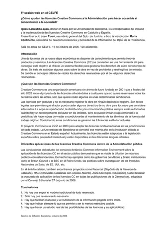 5ª sesión web en el CEJFE
¿Cómo ayudan las licencias Creative Commons a la Administración para hacer accesible el
conocimiento a la sociedad?

Ignasi Labastida Juan, doctor en física por la Universidad de Barcelona. Es el responsable del impulso
y la implantación de las licencias Creative Commons en Cataluña y España.
Presentó el acto Joan Turró, secretario general del Dpto. de Justicia, e hizo la introducción Marta
Continente, secretaria de Telecomunicaciones y Sociedad de la Información del Dpto. de la Presidencia.

Sala de actos del CEJFE, 19 de octubre de 2006. 120 asistentes

Introducción
Uno de los retos de la nueva etapa económica es disponer de conocimiento que permita innovar
productos y servicios. Las licencias Creative Commons (CC) se convierten en una herramienta útil para
conseguir este objetivo al ofrecer un sistema flexible para gestionar los derechos de autor de todo tipo de
obras. Se trata de autorizar algunos usos sobre la obra en vez de prohibirlos y restringirlos de entrada.
Se cambia el concepto clásico de «todos los derechos reservados» por el de «algunos derechos
reservados».

¿Qué son las licencias Creative Commons?

Creative Commons es una organización americana sin ánimo de lucro fundada en 2001 que a finales del
año 2002 inició el proyecto de las licencias ofreciéndolas a cualquiera que no quiera reservarse todos los
derechos sobre las obras, sino que quiera ceder algunos en unas determinadas condiciones.
Las licencias son gratuitas y no es necesario registrar la obra en ningún depósito ni registro. Son textos
legales que permiten que el autor pueda ceder algunos derechos de su obra para los usos que considere
adecuados. La copia o reproducción, la distribución y la comunicación pública siempre están autorizadas
cuando hay un reconocimiento del autor en los créditos, pero se puede limitar el uso comercial o la
posibilidad de hacer obras derivadas o condicionarlas al mantenimiento de los términos de la licencia del
trabajo original. Combinando estas condiciones se generan las 6 licencias estándar actuales.

El proyecto iCommons se inició en 2003 para adaptar las licencias norteamericanas en las jurisdicciones
de cada estado. La Universidad de Barcelona se convirtió ese mismo año en la institución afiliada a
Creative Commons en el Estado español. Actualmente, las licencias están adaptadas a la legislación
española sobre propiedad intelectual y están disponibles en las diferentes lenguas oficiales.

Diferentes aplicaciones de las licencias Creative Commons dentro de la Administración pública

Las conclusiones del estudio del consorcio británico Common Information Environment sobre la
aplicación de las licencias CC en el sector público demuestran que es viable la difusión de recursos
públicos con estas licencias. De hecho hay ejemplos como los gobiernos de México y Brasil, instituciones
como el British Council o la BBC en el Reino Unido, las políticas sobre investigación de los Institutos
Nacionales de Salud de EE. UU., etc.
En el ámbito catalán, también encontramos proyectos como Recercat (Depósito de la Recerca de
Cataluña), RACO (Revistas Catalanas con Acceso Abierto), Zona Clic (Dpto. Educación). Cabe destacar
la propuesta de aplicación de las licencias CC en todas las publicaciones de la Generalidad, adoptada
por el Consejo Editorial el 27 de junio de 2006.

Conclusiones
1.   No hay que seguir el modelo tradicional de todo reservado.
2.   Sólo hay que reservarse lo necesario.
3.   Hay que facilitar el acceso y la reutilización de la información pagada entre todos.
4.   Hay que indicar siempre lo que se permite y ser lo menos restrictivo posible.
5.   Hay que hacer un estudio real de las posibilidades de las licencias y su aplicabilidad.


Servicio de Difusión. Barcelona, octubre de 2006
 