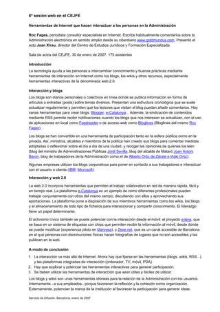 6ª sesión web en el CEJFE

Herramientas de Internet que hacen interactuar a las personas en la Administración

Roc Fages, periodista consultor especialista en Internet. Escribe habitualmente comentarios sobre la
Administración electrónica en sentido amplio desde su ciberdiario www.goldmundus.com. Presentó el
acto Joan Xirau, director del Centro de Estudios Jurídicos y Formación Especializada.

Sala de actos del CEJFE, 30 de enero de 2007. 175 asistentes

Introducción
La tecnología ayuda a las personas a intercambiar conocimiento y buenas prácticas mediante
herramientas de interacción en Internet como los blogs, los wikis y otros recursos, especialmente
herramientas interactivas de la denominada web 2.0.

Interacción y blogs
Los blogs son diarios personales o colectivos en línea donde se publica información en forma de
artículos o entradas (posts) sobre temas diversos. Presentan una estructura cronológica que se suele
actualizar regularmente y permiten que los lectores que visitan el blog puedan añadir comentarios. Hay
varias herramientas para crear blogs: Blogger, e-Catalunya... Además, la sindicación de contenidos
mediante RSS permite recibir notificaciones cuando los blogs que nos interesan se actualizan, con el uso
de aplicaciones en local como Feedreader o de acceso web como Bloglines (Bloglines del mismo Roc
Fages).

Los blogs se han convertido en una herramienta de participación tanto en la esfera pública como en la
privada. Así, ministros, alcaldes y miembros de la política han creado sus blogs para comentar medidas
adoptadas o reflexionar sobre el día a día de una ciudad, y recoger las opiniones de quienes los leen
(blog del ministro de Administraciones Públicas Jordi Sevilla, blog del alcalde de Mataró Joan Antoni
Baron, blog de trabajadores de la Administración como el de Alberto Ortiz de Zárate e Iñaki Ortiz).

Algunas empresas utilizan los blogs corporativos para poner en contacto a sus trabajadores e interactuar
con el usuario o cliente (IBM, Microsoft).

Interacción y web 2.0

La web 2.0 incorpora herramientas que permiten el trabajo colaborativo en red de manera rápida, fácil y
en tiempo real. La plataforma e-Catalunya es un ejemplo de cómo diferentes profesionales pueden
trabajar conjuntamente con otros del mismo campo, discutiendo con ellos y aprovechando sus
aportaciones. La plataforma pone a disposición de sus miembros herramientas como los wikis, los blogs
y el almacenamiento de todo tipo de ficheros para interaccionar y compartir conocimiento. El liderazgo
tiene un papel determinante.

El activismo cívico también se puede potenciar con la interacción desde el móvil: el proyecto e-lens, que
se basa en un sistema de etiquetas con chips que permiten recibir la información al móvil, desde donde
se puede modificar (experiencia piloto en Manresa), y Zexe.net, que es un canal accesible de Barcelona
en el que personas con disminuciones físicas hacen fotografías de lugares que no son accesibles y las
publican en la web.

A modo de conclusión
1. La interacción va más allá de Internet. Ahora hay que fijarse en las herramientas (blogs, wikis, RSS...)
   y las plataformas integradas de interacción (ordenador, TV, móvil, PDA).
2. Hay que explorar y potenciar las herramientas interactivas para generar participación.
3. Se deben utilizar las herramientas de interacción que sean útiles y fáciles de utilizar.
Los blogs y wikis son unas herramientas idóneas para la relación de la Administración con los usuarios.
Internamente –a sus empleados– porque favorecen la reflexión y la cohesión como organización.
Externamente, potencian la marca de la institución al favorecer la participación para generar ideas.

Servicio de Difusión. Barcelona, enero de 2007
 