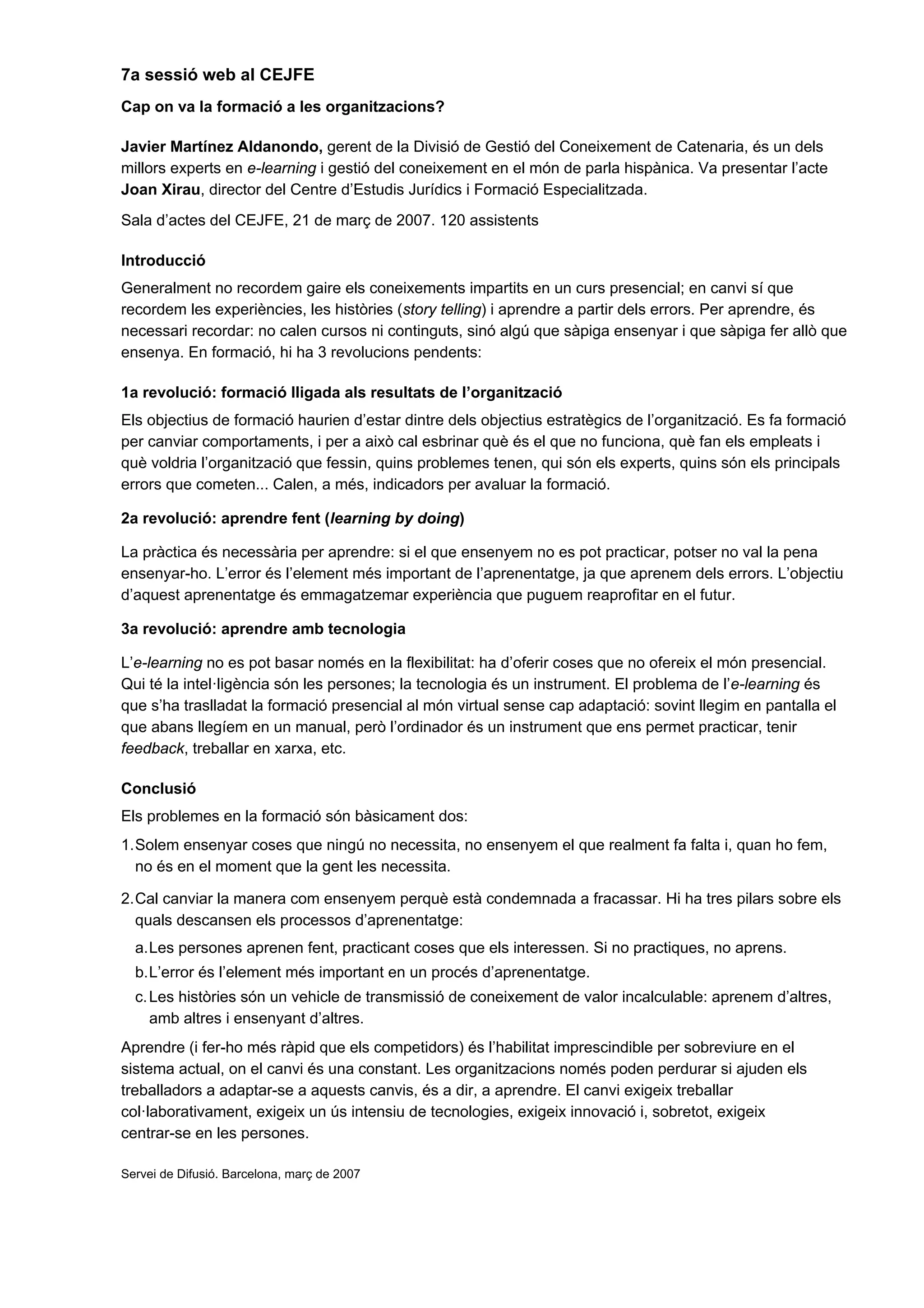 7a sessió web al CEJFE
Cap on va la formació a les organitzacions?

Javier Martínez Aldanondo, gerent de la Divisió de Gestió del Coneixement de Catenaria, és un dels
millors experts en e-learning i gestió del coneixement en el món de parla hispànica. Va presentar l’acte
Joan Xirau, director del Centre d’Estudis Jurídics i Formació Especialitzada.
Sala d’actes del CEJFE, 21 de març de 2007. 120 assistents

Introducció
Generalment no recordem gaire els coneixements impartits en un curs presencial; en canvi sí que
recordem les experiències, les històries (story telling) i aprendre a partir dels errors. Per aprendre, és
necessari recordar: no calen cursos ni continguts, sinó algú que sàpiga ensenyar i que sàpiga fer allò que
ensenya. En formació, hi ha 3 revolucions pendents:

1a revolució: formació lligada als resultats de l’organització
Els objectius de formació haurien d’estar dintre dels objectius estratègics de l’organització. Es fa formació
per canviar comportaments, i per a això cal esbrinar què és el que no funciona, què fan els empleats i
què voldria l’organització que fessin, quins problemes tenen, qui són els experts, quins són els principals
errors que cometen... Calen, a més, indicadors per avaluar la formació.

2a revolució: aprendre fent (learning by doing)

La pràctica és necessària per aprendre: si el que ensenyem no es pot practicar, potser no val la pena
ensenyar-ho. L’error és l’element més important de l’aprenentatge, ja que aprenem dels errors. L’objectiu
d’aquest aprenentatge és emmagatzemar experiència que puguem reaprofitar en el futur.

3a revolució: aprendre amb tecnologia

L’e-learning no es pot basar només en la flexibilitat: ha d’oferir coses que no ofereix el món presencial.
Qui té la intel·ligència són les persones; la tecnologia és un instrument. El problema de l’e-learning és
que s’ha traslladat la formació presencial al món virtual sense cap adaptació: sovint llegim en pantalla el
que abans llegíem en un manual, però l’ordinador és un instrument que ens permet practicar, tenir
feedback, treballar en xarxa, etc.

Conclusió
Els problemes en la formació són bàsicament dos:
1. Solem ensenyar coses que ningú no necessita, no ensenyem el que realment fa falta i, quan ho fem,
   no és en el moment que la gent les necessita.

2. Cal canviar la manera com ensenyem perquè està condemnada a fracassar. Hi ha tres pilars sobre els
   quals descansen els processos d’aprenentatge:
  a. Les persones aprenen fent, practicant coses que els interessen. Si no practiques, no aprens.
  b. L’error és l’element més important en un procés d’aprenentatge.
  c. Les històries són un vehicle de transmissió de coneixement de valor incalculable: aprenem d’altres,
     amb altres i ensenyant d’altres.
Aprendre (i fer-ho més ràpid que els competidors) és l’habilitat imprescindible per sobreviure en el
sistema actual, on el canvi és una constant. Les organitzacions només poden perdurar si ajuden els
treballadors a adaptar-se a aquests canvis, és a dir, a aprendre. El canvi exigeix treballar
col·laborativament, exigeix un ús intensiu de tecnologies, exigeix innovació i, sobretot, exigeix
centrar-se en les persones.

Servei de Difusió. Barcelona, març de 2007
 