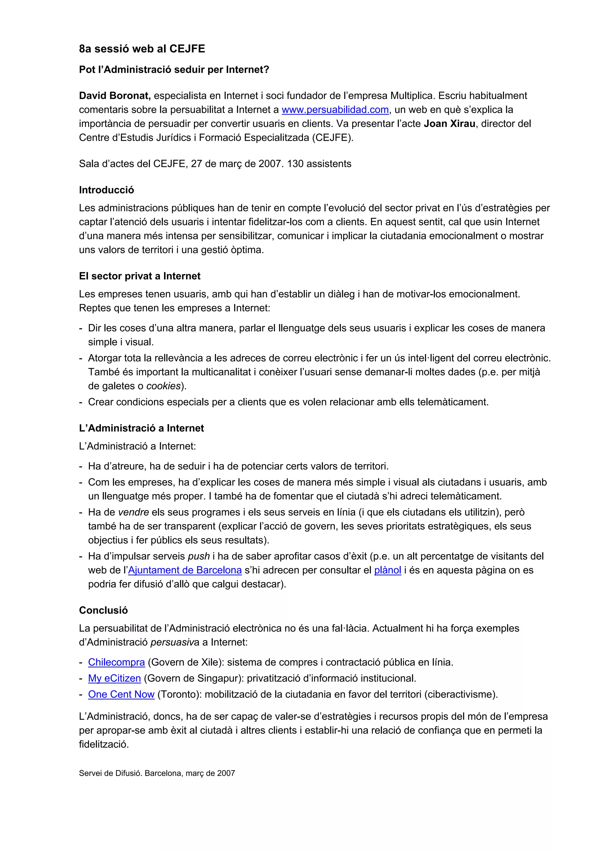 8a sessió web al CEJFE
Pot l’Administració seduir per Internet?

David Boronat, especialista en Internet i soci fundador de l’empresa Multiplica. Escriu habitualment
comentaris sobre la persuabilitat a Internet a www.persuabilidad.com, un web en què s’explica la
importància de persuadir per convertir usuaris en clients. Va presentar l’acte Joan Xirau, director del
Centre d’Estudis Jurídics i Formació Especialitzada (CEJFE).

Sala d’actes del CEJFE, 27 de març de 2007. 130 assistents

Introducció
Les administracions públiques han de tenir en compte l’evolució del sector privat en l’ús d’estratègies per
captar l’atenció dels usuaris i intentar fidelitzar-los com a clients. En aquest sentit, cal que usin Internet
d’una manera més intensa per sensibilitzar, comunicar i implicar la ciutadania emocionalment o mostrar
uns valors de territori i una gestió òptima.

El sector privat a Internet
Les empreses tenen usuaris, amb qui han d’establir un diàleg i han de motivar-los emocionalment.
Reptes que tenen les empreses a Internet:
- Dir les coses d’una altra manera, parlar el llenguatge dels seus usuaris i explicar les coses de manera
  simple i visual.
- Atorgar tota la rellevància a les adreces de correu electrònic i fer un ús intel·ligent del correu electrònic.
  També és important la multicanalitat i conèixer l’usuari sense demanar-li moltes dades (p.e. per mitjà
  de galetes o cookies).
- Crear condicions especials per a clients que es volen relacionar amb ells telemàticament.

L’Administració a Internet
L’Administració a Internet:
- Ha d’atreure, ha de seduir i ha de potenciar certs valors de territori.
- Com les empreses, ha d’explicar les coses de manera més simple i visual als ciutadans i usuaris, amb
  un llenguatge més proper. I també ha de fomentar que el ciutadà s’hi adreci telemàticament.
- Ha de vendre els seus programes i els seus serveis en línia (i que els ciutadans els utilitzin), però
  també ha de ser transparent (explicar l’acció de govern, les seves prioritats estratègiques, els seus
  objectius i fer públics els seus resultats).
- Ha d’impulsar serveis push i ha de saber aprofitar casos d’èxit (p.e. un alt percentatge de visitants del
  web de l’Ajuntament de Barcelona s’hi adrecen per consultar el plànol i és en aquesta pàgina on es
  podria fer difusió d’allò que calgui destacar).

Conclusió
La persuabilitat de l’Administració electrònica no és una fal·làcia. Actualment hi ha força exemples
d’Administració persuasiva a Internet:
- Chilecompra (Govern de Xile): sistema de compres i contractació pública en línia.
- My eCitizen (Govern de Singapur): privatització d’informació institucional.
- One Cent Now (Toronto): mobilització de la ciutadania en favor del territori (ciberactivisme).

L’Administració, doncs, ha de ser capaç de valer-se d’estratègies i recursos propis del món de l’empresa
per apropar-se amb èxit al ciutadà i altres clients i establir-hi una relació de confiança que en permeti la
fidelització.

Servei de Difusió. Barcelona, març de 2007
 
