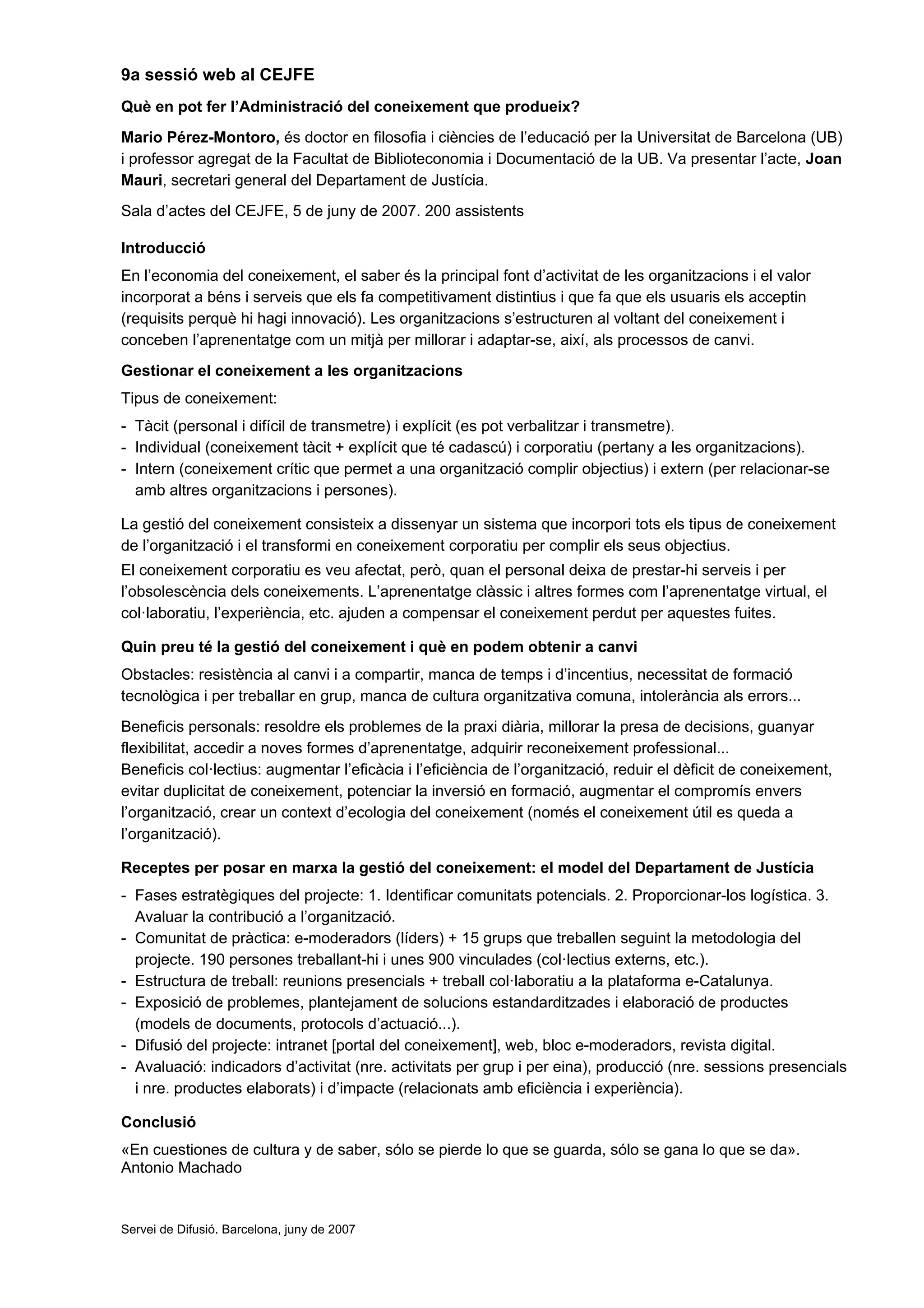 9a sessió web al CEJFE
Què en pot fer l’Administració del coneixement que produeix?
Mario Pérez-Montoro, és doctor en filosofia i ciències de l’educació per la Universitat de Barcelona (UB)
i professor agregat de la Facultat de Biblioteconomia i Documentació de la UB. Va presentar l’acte, Joan
Mauri, secretari general del Departament de Justícia.
Sala d’actes del CEJFE, 5 de juny de 2007. 200 assistents

Introducció
En l’economia del coneixement, el saber és la principal font d’activitat de les organitzacions i el valor
incorporat a béns i serveis que els fa competitivament distintius i que fa que els usuaris els acceptin
(requisits perquè hi hagi innovació). Les organitzacions s’estructuren al voltant del coneixement i
conceben l’aprenentatge com un mitjà per millorar i adaptar-se, així, als processos de canvi.
Gestionar el coneixement a les organitzacions
Tipus de coneixement:
- Tàcit (personal i difícil de transmetre) i explícit (es pot verbalitzar i transmetre).
- Individual (coneixement tàcit + explícit que té cadascú) i corporatiu (pertany a les organitzacions).
- Intern (coneixement crític que permet a una organització complir objectius) i extern (per relacionar-se
  amb altres organitzacions i persones).

La gestió del coneixement consisteix a dissenyar un sistema que incorpori tots els tipus de coneixement
de l’organització i el transformi en coneixement corporatiu per complir els seus objectius.
El coneixement corporatiu es veu afectat, però, quan el personal deixa de prestar-hi serveis i per
l’obsolescència dels coneixements. L’aprenentatge clàssic i altres formes com l’aprenentatge virtual, el
col·laboratiu, l’experiència, etc. ajuden a compensar el coneixement perdut per aquestes fuites.

Quin preu té la gestió del coneixement i què en podem obtenir a canvi
Obstacles: resistència al canvi i a compartir, manca de temps i d’incentius, necessitat de formació
tecnològica i per treballar en grup, manca de cultura organitzativa comuna, intolerància als errors...
Beneficis personals: resoldre els problemes de la praxi diària, millorar la presa de decisions, guanyar
flexibilitat, accedir a noves formes d’aprenentatge, adquirir reconeixement professional...
Beneficis col·lectius: augmentar l’eficàcia i l’eficiència de l’organització, reduir el dèficit de coneixement,
evitar duplicitat de coneixement, potenciar la inversió en formació, augmentar el compromís envers
l’organització, crear un context d’ecologia del coneixement (només el coneixement útil es queda a
l’organització).

Receptes per posar en marxa la gestió del coneixement: el model del Departament de Justícia
- Fases estratègiques del projecte: 1. Identificar comunitats potencials. 2. Proporcionar-los logística. 3.
  Avaluar la contribució a l’organització.
- Comunitat de pràctica: e-moderadors (líders) + 15 grups que treballen seguint la metodologia del
  projecte. 190 persones treballant-hi i unes 900 vinculades (col·lectius externs, etc.).
- Estructura de treball: reunions presencials + treball col·laboratiu a la plataforma e-Catalunya.
- Exposició de problemes, plantejament de solucions estandarditzades i elaboració de productes
  (models de documents, protocols d’actuació...).
- Difusió del projecte: intranet [portal del coneixement], web, bloc e-moderadors, revista digital.
- Avaluació: indicadors d’activitat (nre. activitats per grup i per eina), producció (nre. sessions presencials
  i nre. productes elaborats) i d’impacte (relacionats amb eficiència i experiència).

Conclusió
«En cuestiones de cultura y de saber, sólo se pierde lo que se guarda, sólo se gana lo que se da».
Antonio Machado


Servei de Difusió. Barcelona, juny de 2007
 