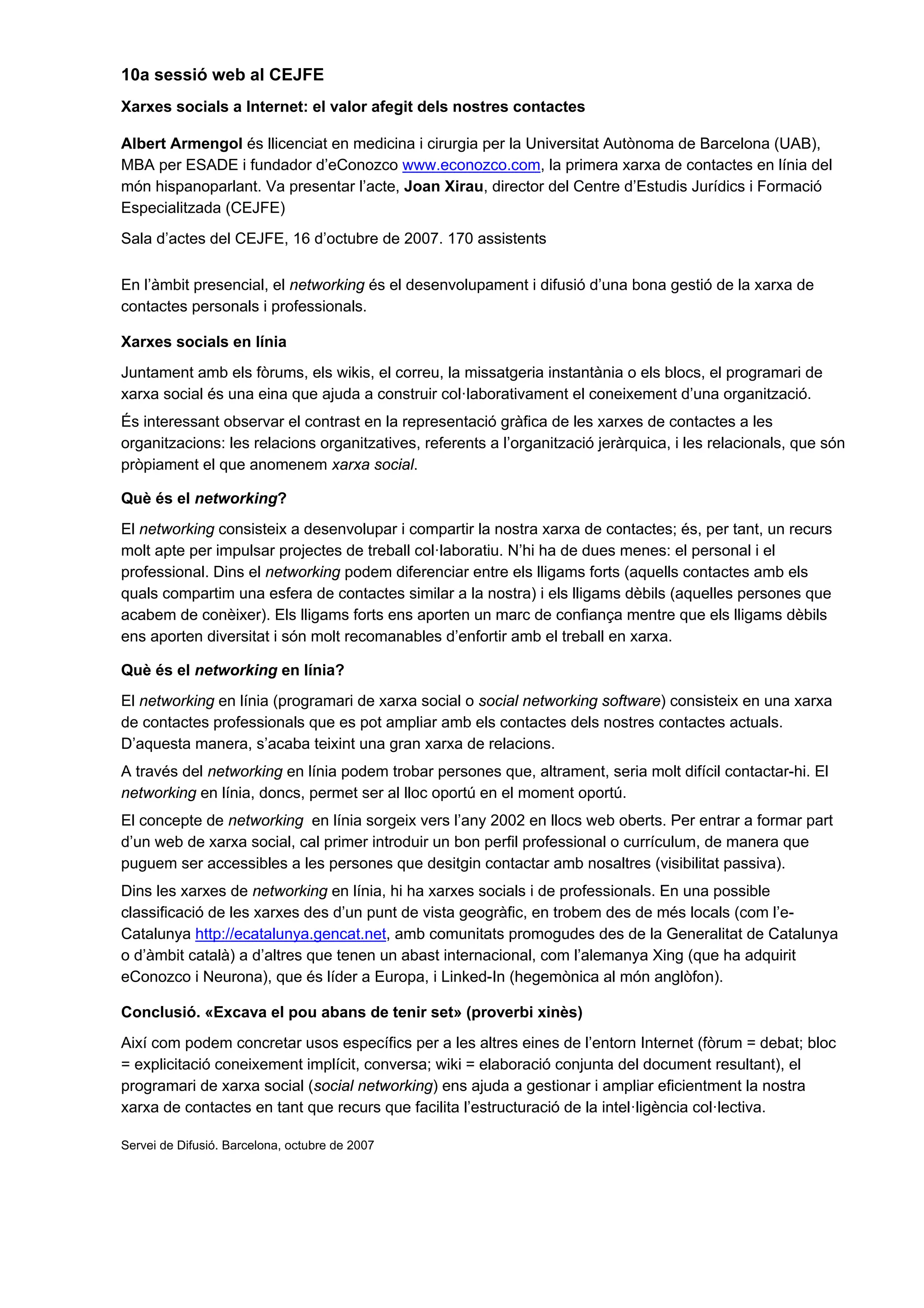 10a sessió web al CEJFE
Xarxes socials a Internet: el valor afegit dels nostres contactes

Albert Armengol és llicenciat en medicina i cirurgia per la Universitat Autònoma de Barcelona (UAB),
MBA per ESADE i fundador d’eConozco www.econozco.com, la primera xarxa de contactes en línia del
món hispanoparlant. Va presentar l’acte, Joan Xirau, director del Centre d’Estudis Jurídics i Formació
Especialitzada (CEJFE)
Sala d’actes del CEJFE, 16 d’octubre de 2007. 170 assistents

En l’àmbit presencial, el networking és el desenvolupament i difusió d’una bona gestió de la xarxa de
contactes personals i professionals.

Xarxes socials en línia
Juntament amb els fòrums, els wikis, el correu, la missatgeria instantània o els blocs, el programari de
xarxa social és una eina que ajuda a construir col·laborativament el coneixement d’una organització.
És interessant observar el contrast en la representació gràfica de les xarxes de contactes a les
organitzacions: les relacions organitzatives, referents a l’organització jeràrquica, i les relacionals, que són
pròpiament el que anomenem xarxa social.

Què és el networking?
El networking consisteix a desenvolupar i compartir la nostra xarxa de contactes; és, per tant, un recurs
molt apte per impulsar projectes de treball col·laboratiu. N’hi ha de dues menes: el personal i el
professional. Dins el networking podem diferenciar entre els lligams forts (aquells contactes amb els
quals compartim una esfera de contactes similar a la nostra) i els lligams dèbils (aquelles persones que
acabem de conèixer). Els lligams forts ens aporten un marc de confiança mentre que els lligams dèbils
ens aporten diversitat i són molt recomanables d’enfortir amb el treball en xarxa.

Què és el networking en línia?
El networking en línia (programari de xarxa social o social networking software) consisteix en una xarxa
de contactes professionals que es pot ampliar amb els contactes dels nostres contactes actuals.
D’aquesta manera, s’acaba teixint una gran xarxa de relacions.
A través del networking en línia podem trobar persones que, altrament, seria molt difícil contactar-hi. El
networking en línia, doncs, permet ser al lloc oportú en el moment oportú.
El concepte de networking en línia sorgeix vers l’any 2002 en llocs web oberts. Per entrar a formar part
d’un web de xarxa social, cal primer introduir un bon perfil professional o currículum, de manera que
puguem ser accessibles a les persones que desitgin contactar amb nosaltres (visibilitat passiva).
Dins les xarxes de networking en línia, hi ha xarxes socials i de professionals. En una possible
classificació de les xarxes des d’un punt de vista geogràfic, en trobem des de més locals (com l’e-
Catalunya http://ecatalunya.gencat.net, amb comunitats promogudes des de la Generalitat de Catalunya
o d’àmbit català) a d’altres que tenen un abast internacional, com l’alemanya Xing (que ha adquirit
eConozco i Neurona), que és líder a Europa, i Linked-In (hegemònica al món anglòfon).

Conclusió. «Excava el pou abans de tenir set» (proverbi xinès)
Així com podem concretar usos específics per a les altres eines de l’entorn Internet (fòrum = debat; bloc
= explicitació coneixement implícit, conversa; wiki = elaboració conjunta del document resultant), el
programari de xarxa social (social networking) ens ajuda a gestionar i ampliar eficientment la nostra
xarxa de contactes en tant que recurs que facilita l’estructuració de la intel·ligència col·lectiva.

Servei de Difusió. Barcelona, octubre de 2007
 