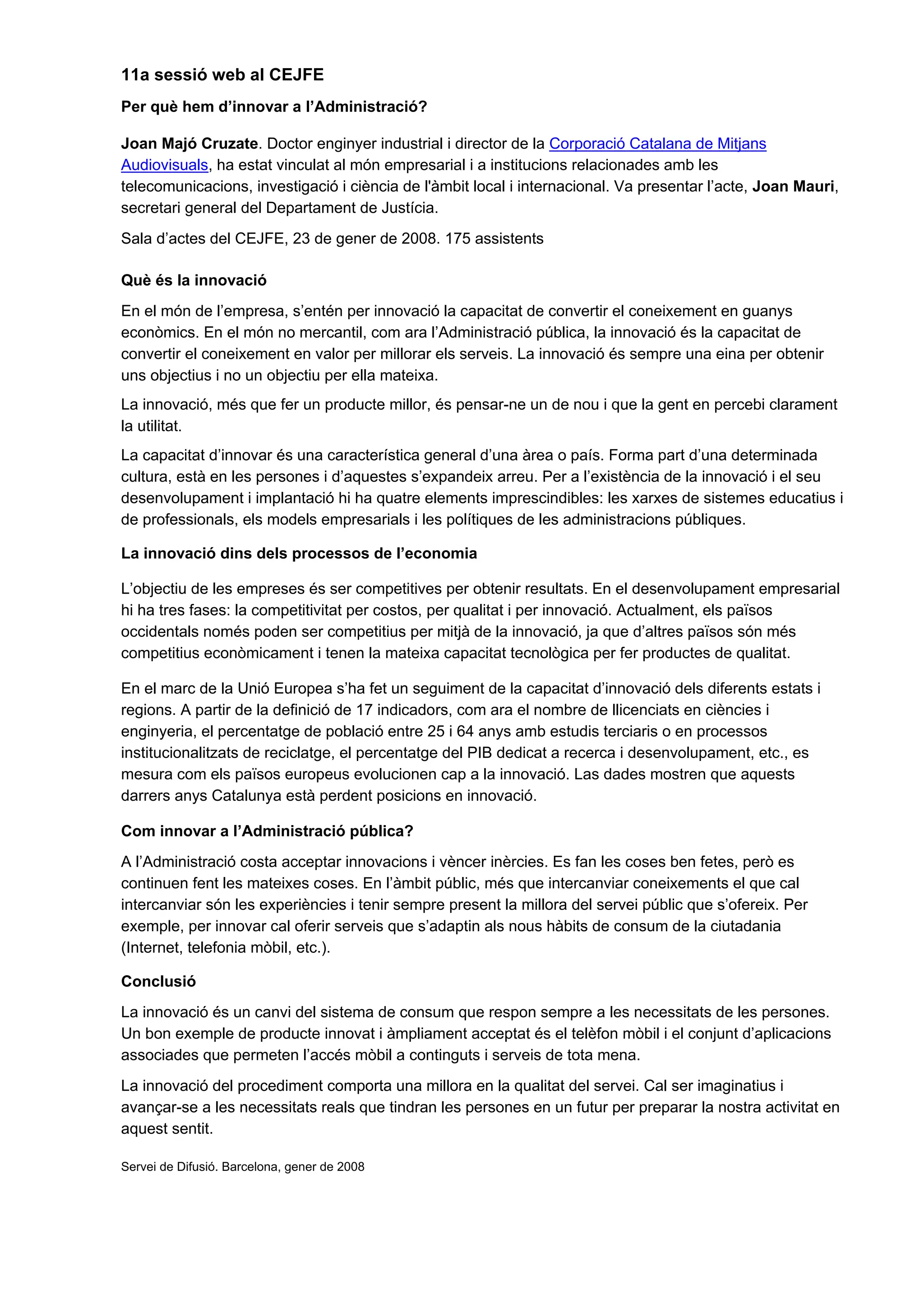 11a sessió web al CEJFE
Per què hem d’innovar a l’Administració?

Joan Majó Cruzate. Doctor enginyer industrial i director de la Corporació Catalana de Mitjans
Audiovisuals, ha estat vinculat al món empresarial i a institucions relacionades amb les
telecomunicacions, investigació i ciència de l'àmbit local i internacional. Va presentar l’acte, Joan Mauri,
secretari general del Departament de Justícia.
Sala d’actes del CEJFE, 23 de gener de 2008. 175 assistents

Què és la innovació
En el món de l’empresa, s’entén per innovació la capacitat de convertir el coneixement en guanys
econòmics. En el món no mercantil, com ara l’Administració pública, la innovació és la capacitat de
convertir el coneixement en valor per millorar els serveis. La innovació és sempre una eina per obtenir
uns objectius i no un objectiu per ella mateixa.
La innovació, més que fer un producte millor, és pensar-ne un de nou i que la gent en percebi clarament
la utilitat.
La capacitat d’innovar és una característica general d’una àrea o país. Forma part d’una determinada
cultura, està en les persones i d’aquestes s’expandeix arreu. Per a l’existència de la innovació i el seu
desenvolupament i implantació hi ha quatre elements imprescindibles: les xarxes de sistemes educatius i
de professionals, els models empresarials i les polítiques de les administracions públiques.

La innovació dins dels processos de l’economia

L’objectiu de les empreses és ser competitives per obtenir resultats. En el desenvolupament empresarial
hi ha tres fases: la competitivitat per costos, per qualitat i per innovació. Actualment, els països
occidentals només poden ser competitius per mitjà de la innovació, ja que d’altres països són més
competitius econòmicament i tenen la mateixa capacitat tecnològica per fer productes de qualitat.

En el marc de la Unió Europea s’ha fet un seguiment de la capacitat d’innovació dels diferents estats i
regions. A partir de la definició de 17 indicadors, com ara el nombre de llicenciats en ciències i
enginyeria, el percentatge de població entre 25 i 64 anys amb estudis terciaris o en processos
institucionalitzats de reciclatge, el percentatge del PIB dedicat a recerca i desenvolupament, etc., es
mesura com els països europeus evolucionen cap a la innovació. Las dades mostren que aquests
darrers anys Catalunya està perdent posicions en innovació.

Com innovar a l’Administració pública?
A l’Administració costa acceptar innovacions i vèncer inèrcies. Es fan les coses ben fetes, però es
continuen fent les mateixes coses. En l’àmbit públic, més que intercanviar coneixements el que cal
intercanviar són les experiències i tenir sempre present la millora del servei públic que s’ofereix. Per
exemple, per innovar cal oferir serveis que s’adaptin als nous hàbits de consum de la ciutadania
(Internet, telefonia mòbil, etc.).

Conclusió
La innovació és un canvi del sistema de consum que respon sempre a les necessitats de les persones.
Un bon exemple de producte innovat i àmpliament acceptat és el telèfon mòbil i el conjunt d’aplicacions
associades que permeten l’accés mòbil a continguts i serveis de tota mena.
La innovació del procediment comporta una millora en la qualitat del servei. Cal ser imaginatius i
avançar-se a les necessitats reals que tindran les persones en un futur per preparar la nostra activitat en
aquest sentit.

Servei de Difusió. Barcelona, gener de 2008
 