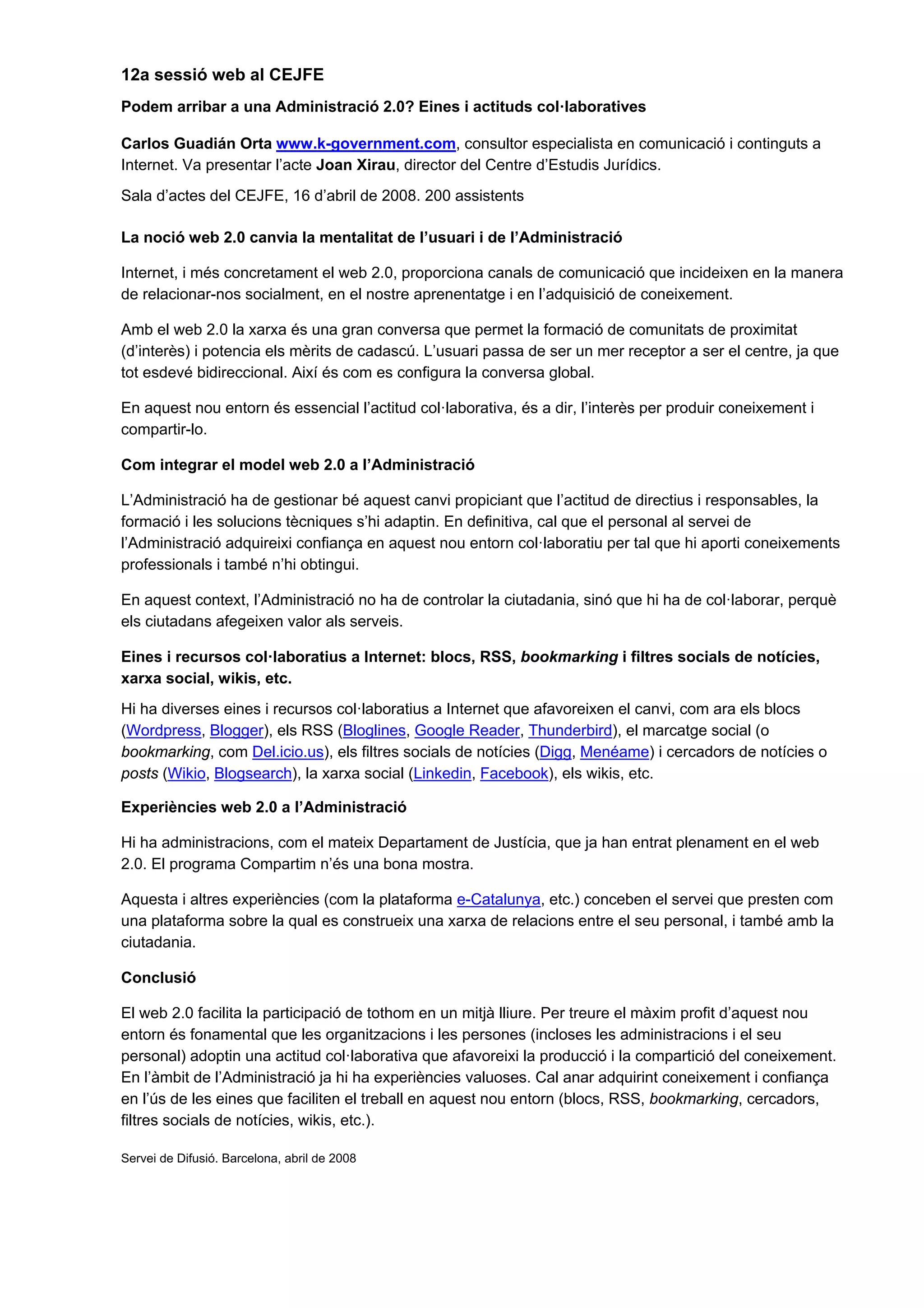 12a sessió web al CEJFE
Podem arribar a una Administració 2.0? Eines i actituds col·laboratives

Carlos Guadián Orta www.k-government.com, consultor especialista en comunicació i continguts a
Internet. Va presentar l’acte Joan Xirau, director del Centre d’Estudis Jurídics.
Sala d’actes del CEJFE, 16 d’abril de 2008. 200 assistents

La noció web 2.0 canvia la mentalitat de l’usuari i de l’Administració

Internet, i més concretament el web 2.0, proporciona canals de comunicació que incideixen en la manera
de relacionar-nos socialment, en el nostre aprenentatge i en l’adquisició de coneixement.

Amb el web 2.0 la xarxa és una gran conversa que permet la formació de comunitats de proximitat
(d’interès) i potencia els mèrits de cadascú. L’usuari passa de ser un mer receptor a ser el centre, ja que
tot esdevé bidireccional. Així és com es configura la conversa global.

En aquest nou entorn és essencial l’actitud col·laborativa, és a dir, l’interès per produir coneixement i
compartir-lo.

Com integrar el model web 2.0 a l’Administració

L’Administració ha de gestionar bé aquest canvi propiciant que l’actitud de directius i responsables, la
formació i les solucions tècniques s’hi adaptin. En definitiva, cal que el personal al servei de
l’Administració adquireixi confiança en aquest nou entorn col·laboratiu per tal que hi aporti coneixements
professionals i també n’hi obtingui.

En aquest context, l’Administració no ha de controlar la ciutadania, sinó que hi ha de col·laborar, perquè
els ciutadans afegeixen valor als serveis.

Eines i recursos col·laboratius a Internet: blocs, RSS, bookmarking i filtres socials de notícies,
xarxa social, wikis, etc.
Hi ha diverses eines i recursos col·laboratius a Internet que afavoreixen el canvi, com ara els blocs
(Wordpress, Blogger), els RSS (Bloglines, Google Reader, Thunderbird), el marcatge social (o
bookmarking, com Del.icio.us), els filtres socials de notícies (Digg, Menéame) i cercadors de notícies o
posts (Wikio, Blogsearch), la xarxa social (Linkedin, Facebook), els wikis, etc.

Experiències web 2.0 a l’Administració

Hi ha administracions, com el mateix Departament de Justícia, que ja han entrat plenament en el web
2.0. El programa Compartim n’és una bona mostra.

Aquesta i altres experiències (com la plataforma e-Catalunya, etc.) conceben el servei que presten com
una plataforma sobre la qual es construeix una xarxa de relacions entre el seu personal, i també amb la
ciutadania.

Conclusió

El web 2.0 facilita la participació de tothom en un mitjà lliure. Per treure el màxim profit d’aquest nou
entorn és fonamental que les organitzacions i les persones (incloses les administracions i el seu
personal) adoptin una actitud col·laborativa que afavoreixi la producció i la compartició del coneixement.
En l’àmbit de l’Administració ja hi ha experiències valuoses. Cal anar adquirint coneixement i confiança
en l’ús de les eines que faciliten el treball en aquest nou entorn (blocs, RSS, bookmarking, cercadors,
filtres socials de notícies, wikis, etc.).

Servei de Difusió. Barcelona, abril de 2008
 