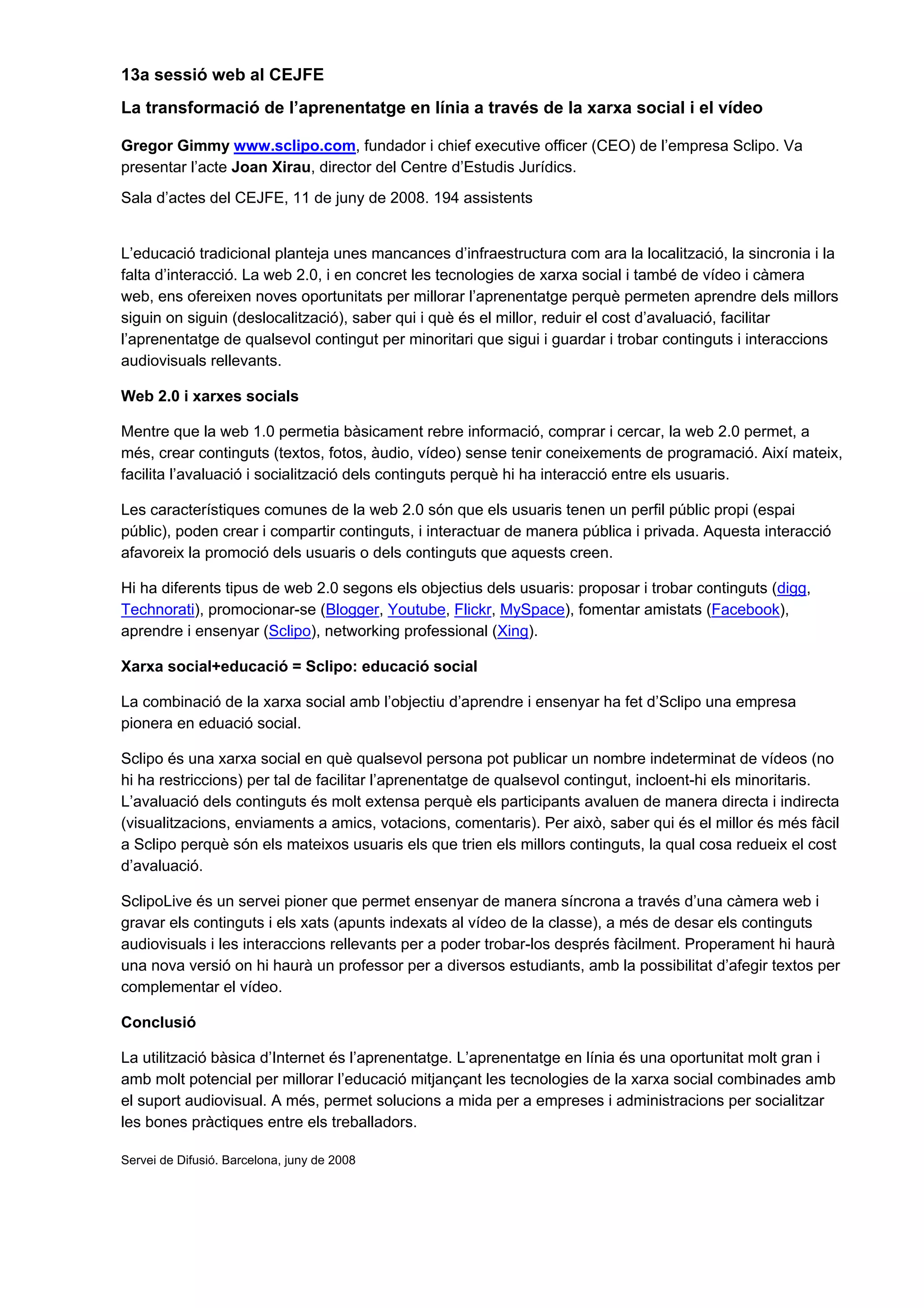 13a sessió web al CEJFE
La transformació de l’aprenentatge en línia a través de la xarxa social i el vídeo

Gregor Gimmy www.sclipo.com, fundador i chief executive officer (CEO) de l’empresa Sclipo. Va
presentar l’acte Joan Xirau, director del Centre d’Estudis Jurídics.
Sala d’actes del CEJFE, 11 de juny de 2008. 194 assistents


L’educació tradicional planteja unes mancances d’infraestructura com ara la localització, la sincronia i la
falta d’interacció. La web 2.0, i en concret les tecnologies de xarxa social i també de vídeo i càmera
web, ens ofereixen noves oportunitats per millorar l’aprenentatge perquè permeten aprendre dels millors
siguin on siguin (deslocalització), saber qui i què és el millor, reduir el cost d’avaluació, facilitar
l’aprenentatge de qualsevol contingut per minoritari que sigui i guardar i trobar continguts i interaccions
audiovisuals rellevants.

Web 2.0 i xarxes socials

Mentre que la web 1.0 permetia bàsicament rebre informació, comprar i cercar, la web 2.0 permet, a
més, crear continguts (textos, fotos, àudio, vídeo) sense tenir coneixements de programació. Així mateix,
facilita l’avaluació i socialització dels continguts perquè hi ha interacció entre els usuaris.

Les característiques comunes de la web 2.0 són que els usuaris tenen un perfil públic propi (espai
públic), poden crear i compartir continguts, i interactuar de manera pública i privada. Aquesta interacció
afavoreix la promoció dels usuaris o dels continguts que aquests creen.

Hi ha diferents tipus de web 2.0 segons els objectius dels usuaris: proposar i trobar continguts (digg,
Technorati), promocionar-se (Blogger, Youtube, Flickr, MySpace), fomentar amistats (Facebook),
aprendre i ensenyar (Sclipo), networking professional (Xing).

Xarxa social+educació = Sclipo: educació social

La combinació de la xarxa social amb l’objectiu d’aprendre i ensenyar ha fet d’Sclipo una empresa
pionera en eduació social.

Sclipo és una xarxa social en què qualsevol persona pot publicar un nombre indeterminat de vídeos (no
hi ha restriccions) per tal de facilitar l’aprenentatge de qualsevol contingut, incloent-hi els minoritaris.
L’avaluació dels continguts és molt extensa perquè els participants avaluen de manera directa i indirecta
(visualitzacions, enviaments a amics, votacions, comentaris). Per això, saber qui és el millor és més fàcil
a Sclipo perquè són els mateixos usuaris els que trien els millors continguts, la qual cosa redueix el cost
d’avaluació.

SclipoLive és un servei pioner que permet ensenyar de manera síncrona a través d’una càmera web i
gravar els continguts i els xats (apunts indexats al vídeo de la classe), a més de desar els continguts
audiovisuals i les interaccions rellevants per a poder trobar-los després fàcilment. Properament hi haurà
una nova versió on hi haurà un professor per a diversos estudiants, amb la possibilitat d’afegir textos per
complementar el vídeo.

Conclusió

La utilització bàsica d’Internet és l’aprenentatge. L’aprenentatge en línia és una oportunitat molt gran i
amb molt potencial per millorar l’educació mitjançant les tecnologies de la xarxa social combinades amb
el suport audiovisual. A més, permet solucions a mida per a empreses i administracions per socialitzar
les bones pràctiques entre els treballadors.

Servei de Difusió. Barcelona, juny de 2008
 