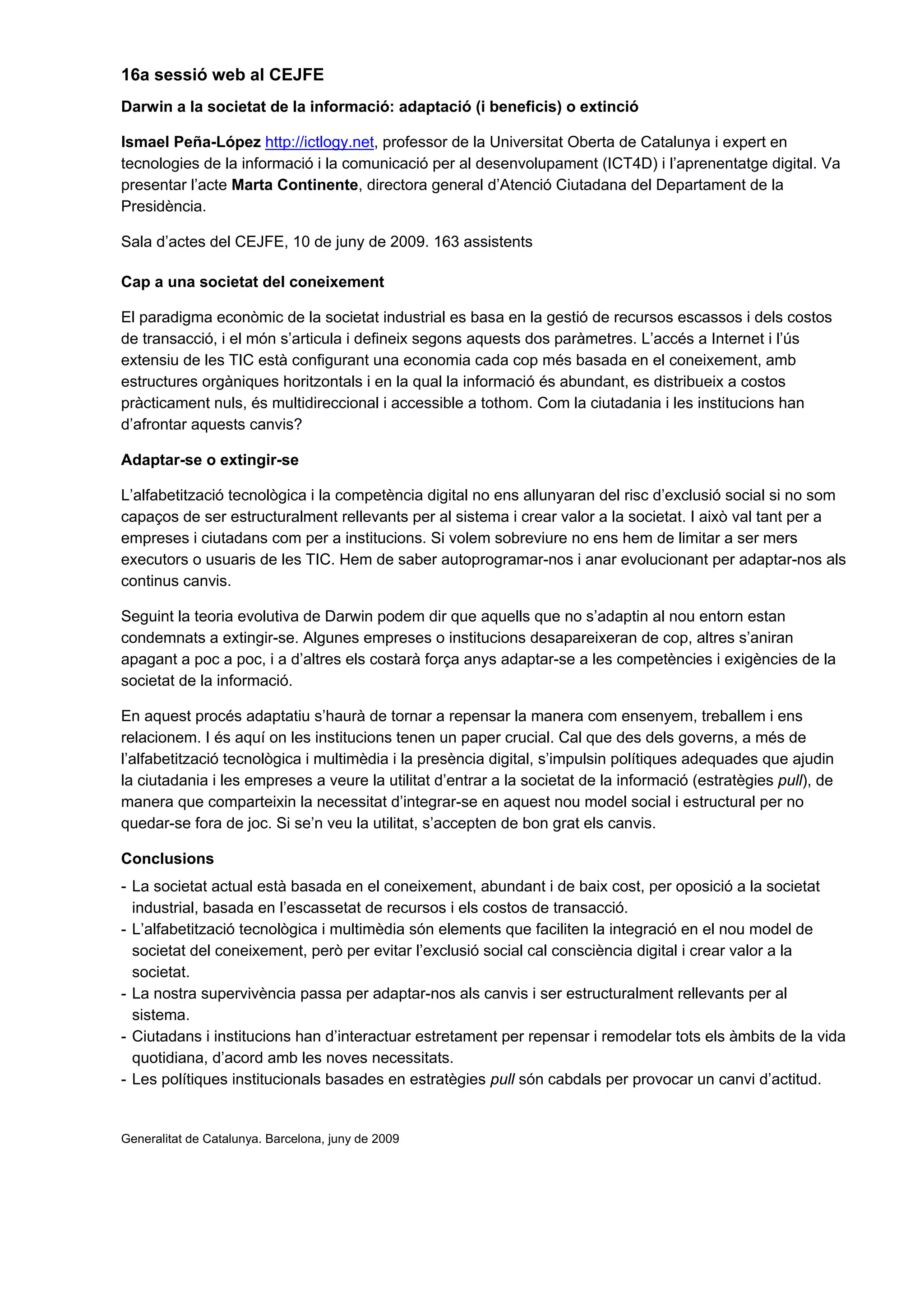 16a sessió web al CEJFE
Darwin a la societat de la informació: adaptació (i beneficis) o extinció

Ismael Peña-López http://ictlogy.net, professor de la Universitat Oberta de Catalunya i expert en
tecnologies de la informació i la comunicació per al desenvolupament (ICT4D) i l’aprenentatge digital. Va
presentar l’acte Marta Continente, directora general d’Atenció Ciutadana del Departament de la
Presidència.

Sala d’actes del CEJFE, 10 de juny de 2009. 163 assistents

Cap a una societat del coneixement

El paradigma econòmic de la societat industrial es basa en la gestió de recursos escassos i dels costos
de transacció, i el món s’articula i defineix segons aquests dos paràmetres. L’accés a Internet i l’ús
extensiu de les TIC està configurant una economia cada cop més basada en el coneixement, amb
estructures orgàniques horitzontals i en la qual la informació és abundant, es distribueix a costos
pràcticament nuls, és multidireccional i accessible a tothom. Com la ciutadania i les institucions han
d’afrontar aquests canvis?

Adaptar-se o extingir-se

L’alfabetització tecnològica i la competència digital no ens allunyaran del risc d’exclusió social si no som
capaços de ser estructuralment rellevants per al sistema i crear valor a la societat. I això val tant per a
empreses i ciutadans com per a institucions. Si volem sobreviure no ens hem de limitar a ser mers
executors o usuaris de les TIC. Hem de saber autoprogramar-nos i anar evolucionant per adaptar-nos als
continus canvis.

Seguint la teoria evolutiva de Darwin podem dir que aquells que no s’adaptin al nou entorn estan
condemnats a extingir-se. Algunes empreses o institucions desapareixeran de cop, altres s’aniran
apagant a poc a poc, i a d’altres els costarà força anys adaptar-se a les competències i exigències de la
societat de la informació.

En aquest procés adaptatiu s’haurà de tornar a repensar la manera com ensenyem, treballem i ens
relacionem. I és aquí on les institucions tenen un paper crucial. Cal que des dels governs, a més de
l’alfabetització tecnològica i multimèdia i la presència digital, s’impulsin polítiques adequades que ajudin
la ciutadania i les empreses a veure la utilitat d’entrar a la societat de la informació (estratègies pull), de
manera que comparteixin la necessitat d’integrar-se en aquest nou model social i estructural per no
quedar-se fora de joc. Si se’n veu la utilitat, s’accepten de bon grat els canvis.

Conclusions
- La societat actual està basada en el coneixement, abundant i de baix cost, per oposició a la societat
  industrial, basada en l’escassetat de recursos i els costos de transacció.
- L’alfabetització tecnològica i multimèdia són elements que faciliten la integració en el nou model de
  societat del coneixement, però per evitar l’exclusió social cal consciència digital i crear valor a la
  societat.
- La nostra supervivència passa per adaptar-nos als canvis i ser estructuralment rellevants per al
  sistema.
- Ciutadans i institucions han d’interactuar estretament per repensar i remodelar tots els àmbits de la vida
  quotidiana, d’acord amb les noves necessitats.
- Les polítiques institucionals basades en estratègies pull són cabdals per provocar un canvi d’actitud.


Generalitat de Catalunya. Barcelona, juny de 2009
 