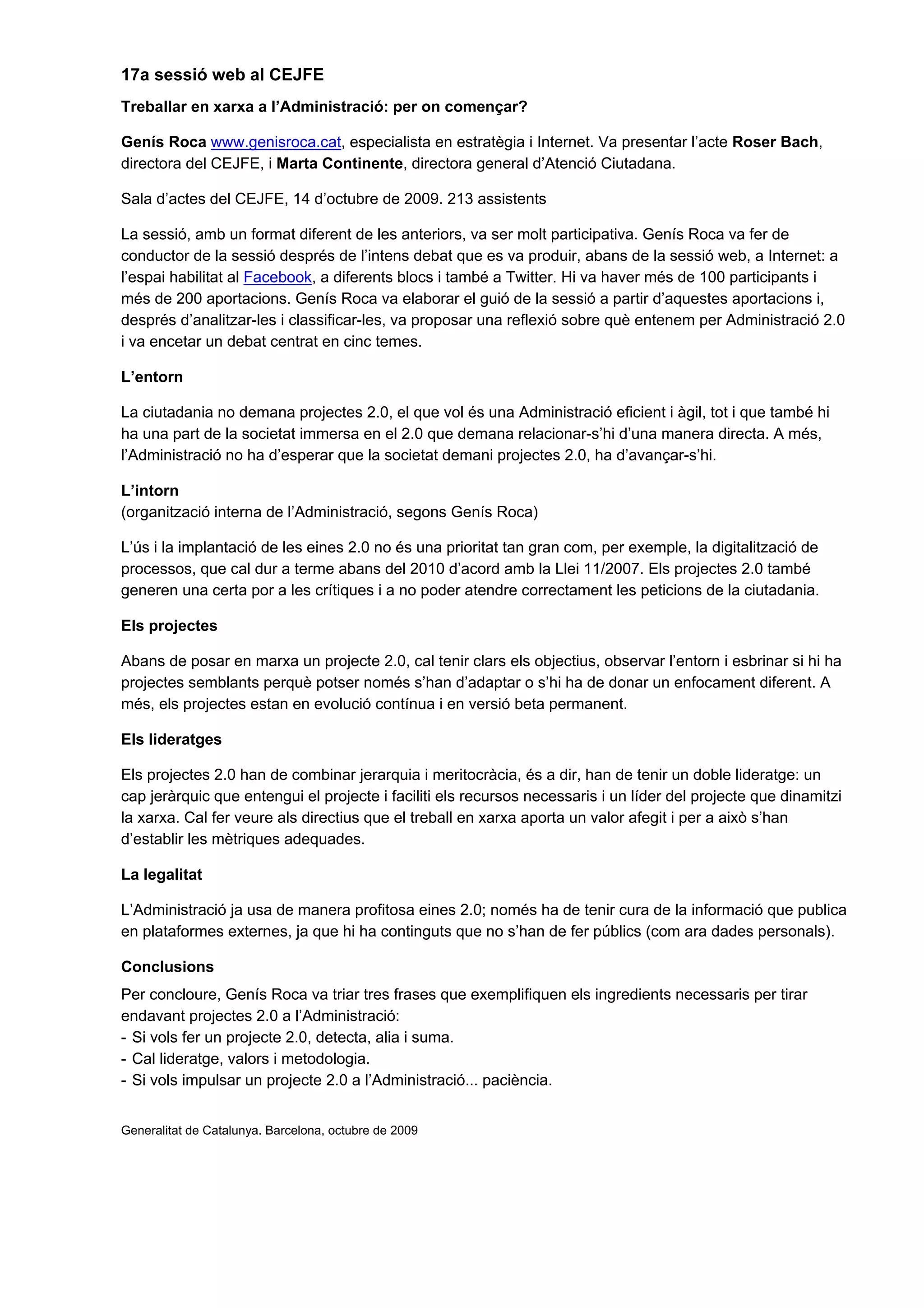 17a sessió web al CEJFE
Treballar en xarxa a l’Administració: per on començar?

Genís Roca www.genisroca.cat, especialista en estratègia i Internet. Va presentar l’acte Roser Bach,
directora del CEJFE, i Marta Continente, directora general d’Atenció Ciutadana.

Sala d’actes del CEJFE, 14 d’octubre de 2009. 213 assistents

La sessió, amb un format diferent de les anteriors, va ser molt participativa. Genís Roca va fer de
conductor de la sessió després de l’intens debat que es va produir, abans de la sessió web, a Internet: a
l’espai habilitat al Facebook, a diferents blocs i també a Twitter. Hi va haver més de 100 participants i
més de 200 aportacions. Genís Roca va elaborar el guió de la sessió a partir d’aquestes aportacions i,
després d’analitzar-les i classificar-les, va proposar una reflexió sobre què entenem per Administració 2.0
i va encetar un debat centrat en cinc temes.

L’entorn

La ciutadania no demana projectes 2.0, el que vol és una Administració eficient i àgil, tot i que també hi
ha una part de la societat immersa en el 2.0 que demana relacionar-s’hi d’una manera directa. A més,
l’Administració no ha d’esperar que la societat demani projectes 2.0, ha d’avançar-s’hi.

L’intorn
(organització interna de l’Administració, segons Genís Roca)

L’ús i la implantació de les eines 2.0 no és una prioritat tan gran com, per exemple, la digitalització de
processos, que cal dur a terme abans del 2010 d’acord amb la Llei 11/2007. Els projectes 2.0 també
generen una certa por a les crítiques i a no poder atendre correctament les peticions de la ciutadania.

Els projectes

Abans de posar en marxa un projecte 2.0, cal tenir clars els objectius, observar l’entorn i esbrinar si hi ha
projectes semblants perquè potser només s’han d’adaptar o s’hi ha de donar un enfocament diferent. A
més, els projectes estan en evolució contínua i en versió beta permanent.

Els lideratges

Els projectes 2.0 han de combinar jerarquia i meritocràcia, és a dir, han de tenir un doble lideratge: un
cap jeràrquic que entengui el projecte i faciliti els recursos necessaris i un líder del projecte que dinamitzi
la xarxa. Cal fer veure als directius que el treball en xarxa aporta un valor afegit i per a això s’han
d’establir les mètriques adequades.

La legalitat

L’Administració ja usa de manera profitosa eines 2.0; només ha de tenir cura de la informació que publica
en plataformes externes, ja que hi ha continguts que no s’han de fer públics (com ara dades personals).

Conclusions
Per concloure, Genís Roca va triar tres frases que exemplifiquen els ingredients necessaris per tirar
endavant projectes 2.0 a l’Administració:
- Si vols fer un projecte 2.0, detecta, alia i suma.
- Cal lideratge, valors i metodologia.
- Si vols impulsar un projecte 2.0 a l’Administració... paciència.


Generalitat de Catalunya. Barcelona, octubre de 2009
 