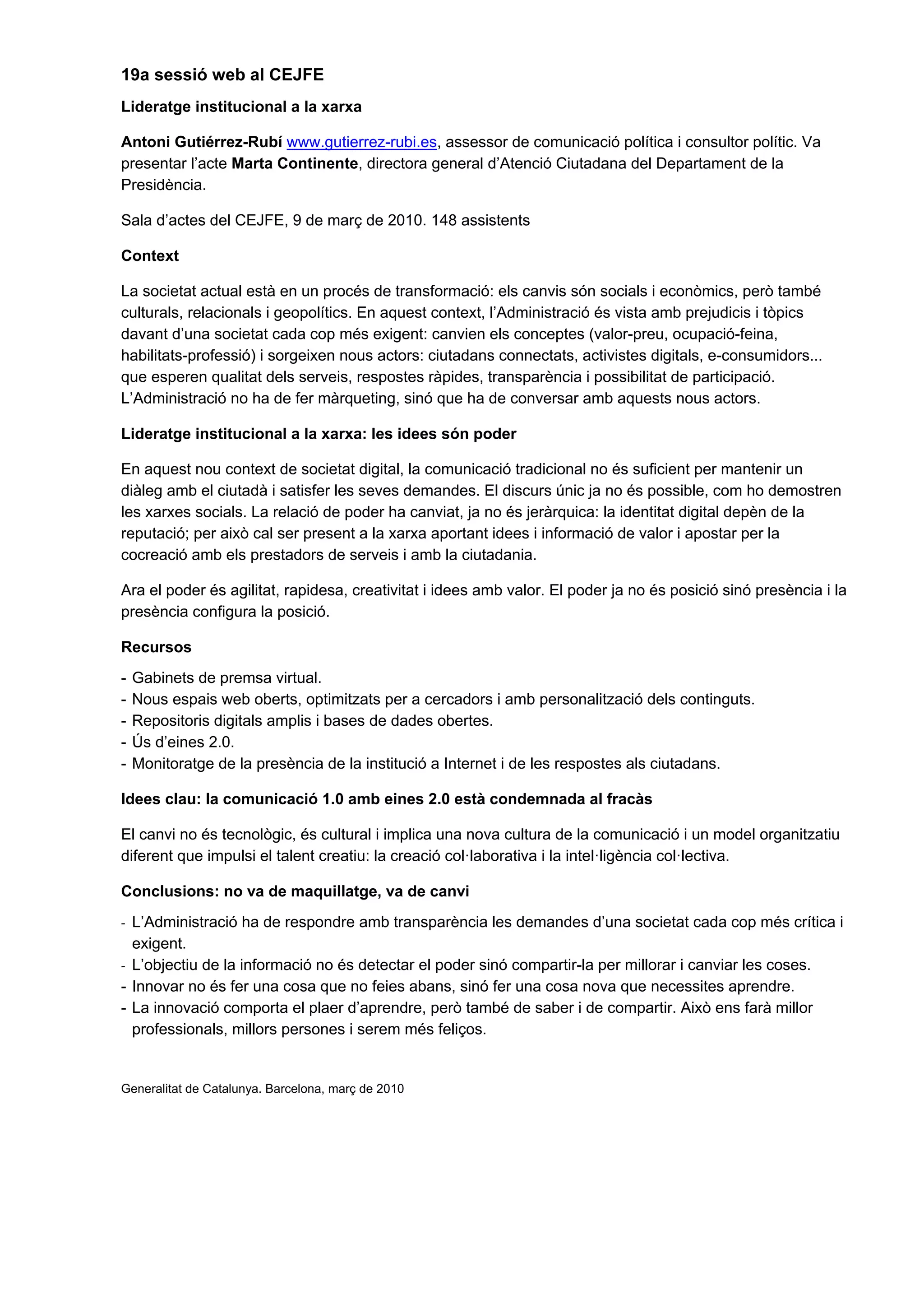 19a sessió web al CEJFE
Lideratge institucional a la xarxa

Antoni Gutiérrez-Rubí www.gutierrez-rubi.es, assessor de comunicació política i consultor polític. Va
presentar l’acte Marta Continente, directora general d’Atenció Ciutadana del Departament de la
Presidència.

Sala d’actes del CEJFE, 9 de març de 2010. 148 assistents

Context

La societat actual està en un procés de transformació: els canvis són socials i econòmics, però també
culturals, relacionals i geopolítics. En aquest context, l’Administració és vista amb prejudicis i tòpics
davant d’una societat cada cop més exigent: canvien els conceptes (valor-preu, ocupació-feina,
habilitats-professió) i sorgeixen nous actors: ciutadans connectats, activistes digitals, e-consumidors...
que esperen qualitat dels serveis, respostes ràpides, transparència i possibilitat de participació.
L’Administració no ha de fer màrqueting, sinó que ha de conversar amb aquests nous actors.

Lideratge institucional a la xarxa: les idees són poder

En aquest nou context de societat digital, la comunicació tradicional no és suficient per mantenir un
diàleg amb el ciutadà i satisfer les seves demandes. El discurs únic ja no és possible, com ho demostren
les xarxes socials. La relació de poder ha canviat, ja no és jeràrquica: la identitat digital depèn de la
reputació; per això cal ser present a la xarxa aportant idees i informació de valor i apostar per la
cocreació amb els prestadors de serveis i amb la ciutadania.

Ara el poder és agilitat, rapidesa, creativitat i idees amb valor. El poder ja no és posició sinó presència i la
presència configura la posició.

Recursos
-   Gabinets de premsa virtual.
-   Nous espais web oberts, optimitzats per a cercadors i amb personalització dels continguts.
-   Repositoris digitals amplis i bases de dades obertes.
-   Ús d’eines 2.0.
-   Monitoratge de la presència de la institució a Internet i de les respostes als ciutadans.

Idees clau: la comunicació 1.0 amb eines 2.0 està condemnada al fracàs

El canvi no és tecnològic, és cultural i implica una nova cultura de la comunicació i un model organitzatiu
diferent que impulsi el talent creatiu: la creació col·laborativa i la intel·ligència col·lectiva.

Conclusions: no va de maquillatge, va de canvi
- L’Administració ha de respondre amb transparència les demandes d’una societat cada cop més crítica i
  exigent.
- L’objectiu de la informació no és detectar el poder sinó compartir-la per millorar i canviar les coses.
- Innovar no és fer una cosa que no feies abans, sinó fer una cosa nova que necessites aprendre.
- La innovació comporta el plaer d’aprendre, però també de saber i de compartir. Això ens farà millor
  professionals, millors persones i serem més feliços.


Generalitat de Catalunya. Barcelona, març de 2010
 
