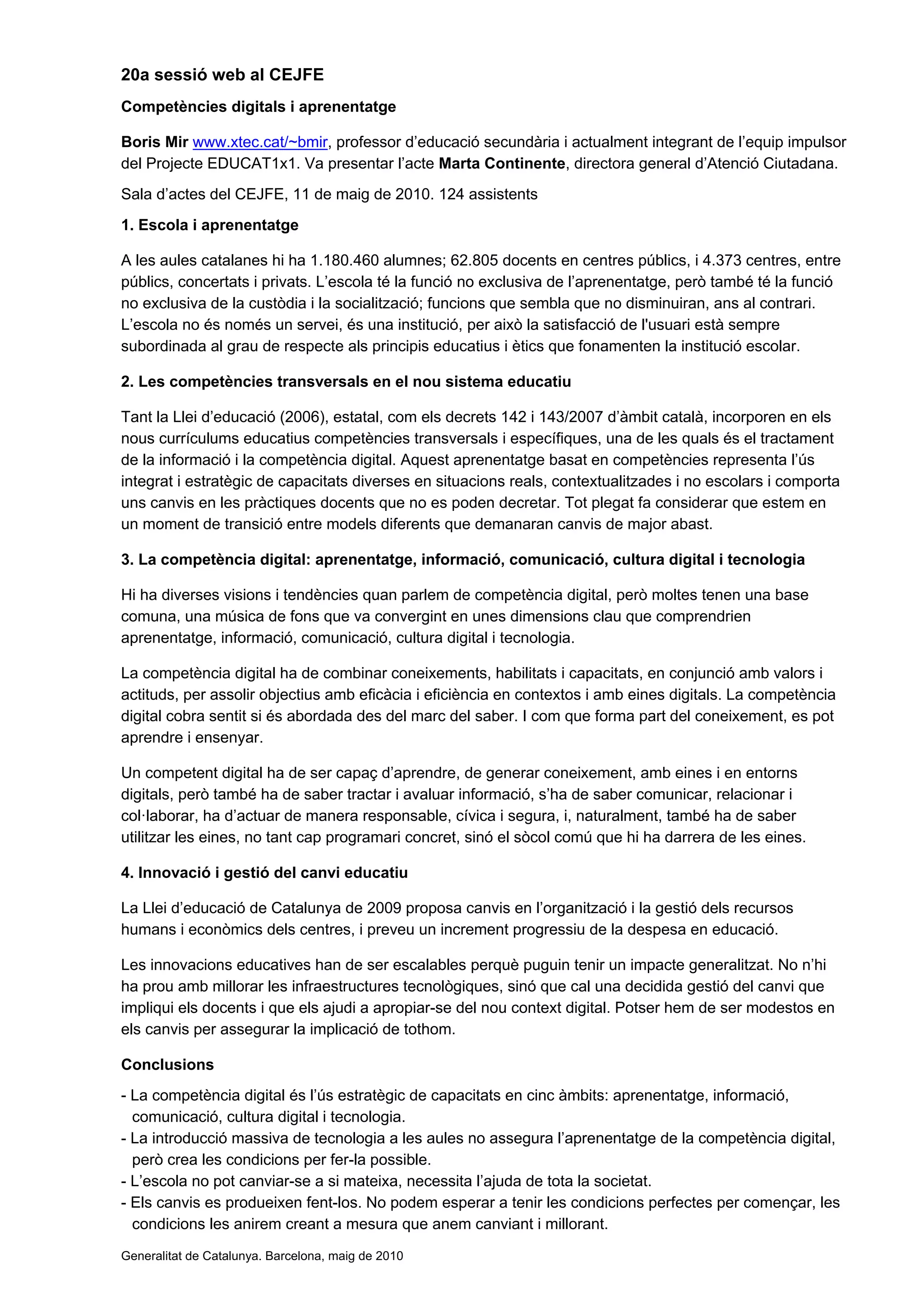 20a sessió web al CEJFE
Competències digitals i aprenentatge

Boris Mir www.xtec.cat/~bmir, professor d’educació secundària i actualment integrant de l’equip impulsor
del Projecte EDUCAT1x1. Va presentar l’acte Marta Continente, directora general d’Atenció Ciutadana.
Sala d’actes del CEJFE, 11 de maig de 2010. 124 assistents
1. Escola i aprenentatge

A les aules catalanes hi ha 1.180.460 alumnes; 62.805 docents en centres públics, i 4.373 centres, entre
públics, concertats i privats. L’escola té la funció no exclusiva de l’aprenentatge, però també té la funció
no exclusiva de la custòdia i la socialització; funcions que sembla que no disminuiran, ans al contrari.
L’escola no és només un servei, és una institució, per això la satisfacció de l'usuari està sempre
subordinada al grau de respecte als principis educatius i ètics que fonamenten la institució escolar.

2. Les competències transversals en el nou sistema educatiu

Tant la Llei d’educació (2006), estatal, com els decrets 142 i 143/2007 d’àmbit català, incorporen en els
nous currículums educatius competències transversals i específiques, una de les quals és el tractament
de la informació i la competència digital. Aquest aprenentatge basat en competències representa l’ús
integrat i estratègic de capacitats diverses en situacions reals, contextualitzades i no escolars i comporta
uns canvis en les pràctiques docents que no es poden decretar. Tot plegat fa considerar que estem en
un moment de transició entre models diferents que demanaran canvis de major abast.

3. La competència digital: aprenentatge, informació, comunicació, cultura digital i tecnologia

Hi ha diverses visions i tendències quan parlem de competència digital, però moltes tenen una base
comuna, una música de fons que va convergint en unes dimensions clau que comprendrien
aprenentatge, informació, comunicació, cultura digital i tecnologia.

La competència digital ha de combinar coneixements, habilitats i capacitats, en conjunció amb valors i
actituds, per assolir objectius amb eficàcia i eficiència en contextos i amb eines digitals. La competència
digital cobra sentit si és abordada des del marc del saber. I com que forma part del coneixement, es pot
aprendre i ensenyar.

Un competent digital ha de ser capaç d’aprendre, de generar coneixement, amb eines i en entorns
digitals, però també ha de saber tractar i avaluar informació, s’ha de saber comunicar, relacionar i
col·laborar, ha d’actuar de manera responsable, cívica i segura, i, naturalment, també ha de saber
utilitzar les eines, no tant cap programari concret, sinó el sòcol comú que hi ha darrera de les eines.

4. Innovació i gestió del canvi educatiu

La Llei d’educació de Catalunya de 2009 proposa canvis en l’organització i la gestió dels recursos
humans i econòmics dels centres, i preveu un increment progressiu de la despesa en educació.

Les innovacions educatives han de ser escalables perquè puguin tenir un impacte generalitzat. No n’hi
ha prou amb millorar les infraestructures tecnològiques, sinó que cal una decidida gestió del canvi que
impliqui els docents i que els ajudi a apropiar-se del nou context digital. Potser hem de ser modestos en
els canvis per assegurar la implicació de tothom.

Conclusions
- La competència digital és l’ús estratègic de capacitats en cinc àmbits: aprenentatge, informació,
  comunicació, cultura digital i tecnologia.
- La introducció massiva de tecnologia a les aules no assegura l’aprenentatge de la competència digital,
  però crea les condicions per fer-la possible.
- L’escola no pot canviar-se a si mateixa, necessita l’ajuda de tota la societat.
- Els canvis es produeixen fent-los. No podem esperar a tenir les condicions perfectes per començar, les
  condicions les anirem creant a mesura que anem canviant i millorant.
Generalitat de Catalunya. Barcelona, maig de 2010
 