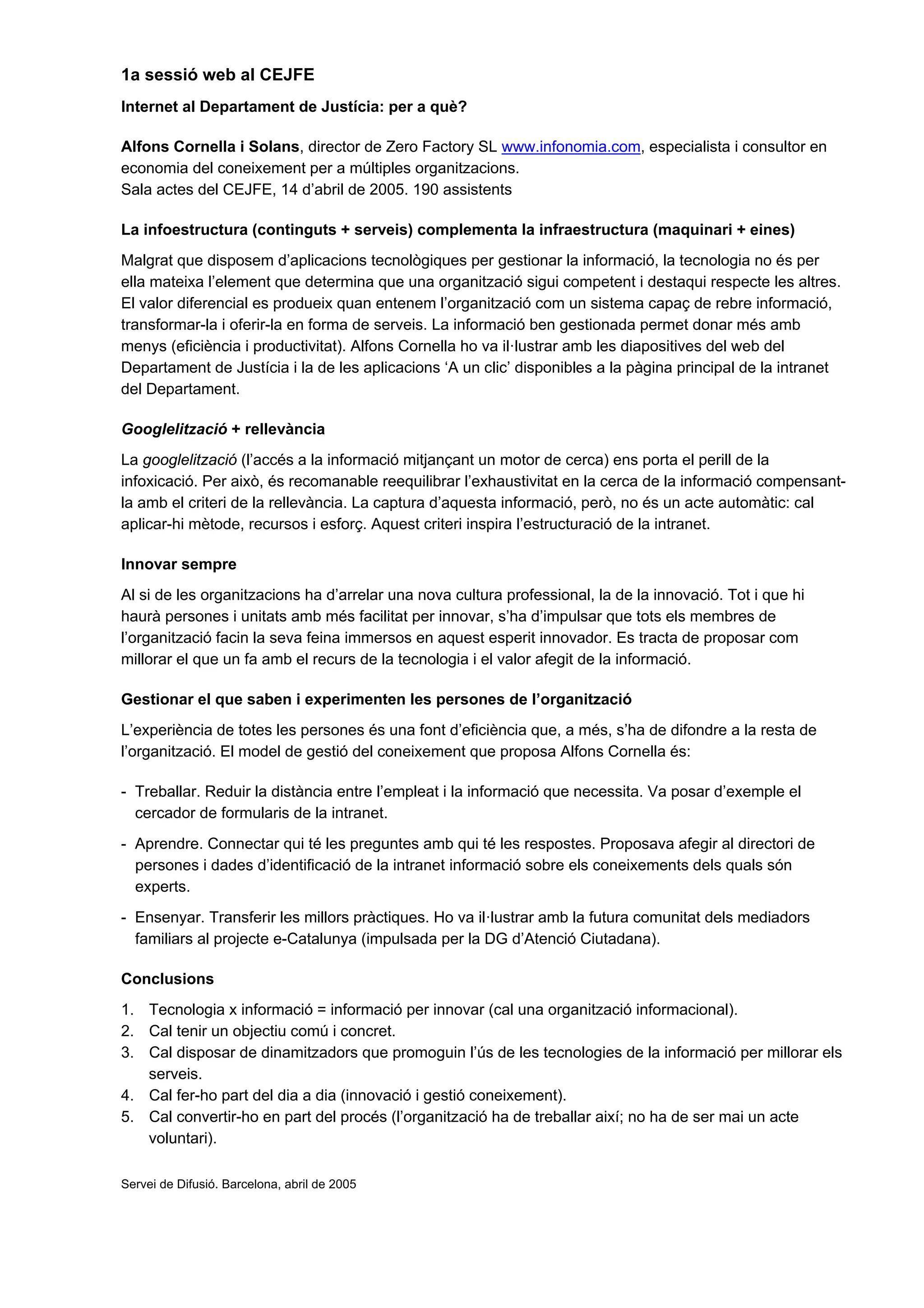1a sessió web al CEJFE
Internet al Departament de Justícia: per a què?

Alfons Cornella i Solans, director de Zero Factory SL www.infonomia.com, especialista i consultor en
economia del coneixement per a múltiples organitzacions.
Sala actes del CEJFE, 14 d’abril de 2005. 190 assistents

La infoestructura (continguts + serveis) complementa la infraestructura (maquinari + eines)
Malgrat que disposem d’aplicacions tecnològiques per gestionar la informació, la tecnologia no és per
ella mateixa l’element que determina que una organització sigui competent i destaqui respecte les altres.
El valor diferencial es produeix quan entenem l’organització com un sistema capaç de rebre informació,
transformar-la i oferir-la en forma de serveis. La informació ben gestionada permet donar més amb
menys (eficiència i productivitat). Alfons Cornella ho va il·lustrar amb les diapositives del web del
Departament de Justícia i la de les aplicacions ‘A un clic’ disponibles a la pàgina principal de la intranet
del Departament.

Googlelització + rellevància
La googlelització (l’accés a la informació mitjançant un motor de cerca) ens porta el perill de la
infoxicació. Per això, és recomanable reequilibrar l’exhaustivitat en la cerca de la informació compensant-
la amb el criteri de la rellevància. La captura d’aquesta informació, però, no és un acte automàtic: cal
aplicar-hi mètode, recursos i esforç. Aquest criteri inspira l’estructuració de la intranet.

Innovar sempre
Al si de les organitzacions ha d’arrelar una nova cultura professional, la de la innovació. Tot i que hi
haurà persones i unitats amb més facilitat per innovar, s’ha d’impulsar que tots els membres de
l’organització facin la seva feina immersos en aquest esperit innovador. Es tracta de proposar com
millorar el que un fa amb el recurs de la tecnologia i el valor afegit de la informació.

Gestionar el que saben i experimenten les persones de l’organització
L’experiència de totes les persones és una font d’eficiència que, a més, s’ha de difondre a la resta de
l’organització. El model de gestió del coneixement que proposa Alfons Cornella és:

- Treballar. Reduir la distància entre l’empleat i la informació que necessita. Va posar d’exemple el
  cercador de formularis de la intranet.
- Aprendre. Connectar qui té les preguntes amb qui té les respostes. Proposava afegir al directori de
  persones i dades d’identificació de la intranet informació sobre els coneixements dels quals són
  experts.
- Ensenyar. Transferir les millors pràctiques. Ho va il·lustrar amb la futura comunitat dels mediadors
  familiars al projecte e-Catalunya (impulsada per la DG d’Atenció Ciutadana).

Conclusions
1. Tecnologia x informació = informació per innovar (cal una organització informacional).
2. Cal tenir un objectiu comú i concret.
3. Cal disposar de dinamitzadors que promoguin l’ús de les tecnologies de la informació per millorar els
   serveis.
4. Cal fer-ho part del dia a dia (innovació i gestió coneixement).
5. Cal convertir-ho en part del procés (l’organització ha de treballar així; no ha de ser mai un acte
   voluntari).

Servei de Difusió. Barcelona, abril de 2005
 
