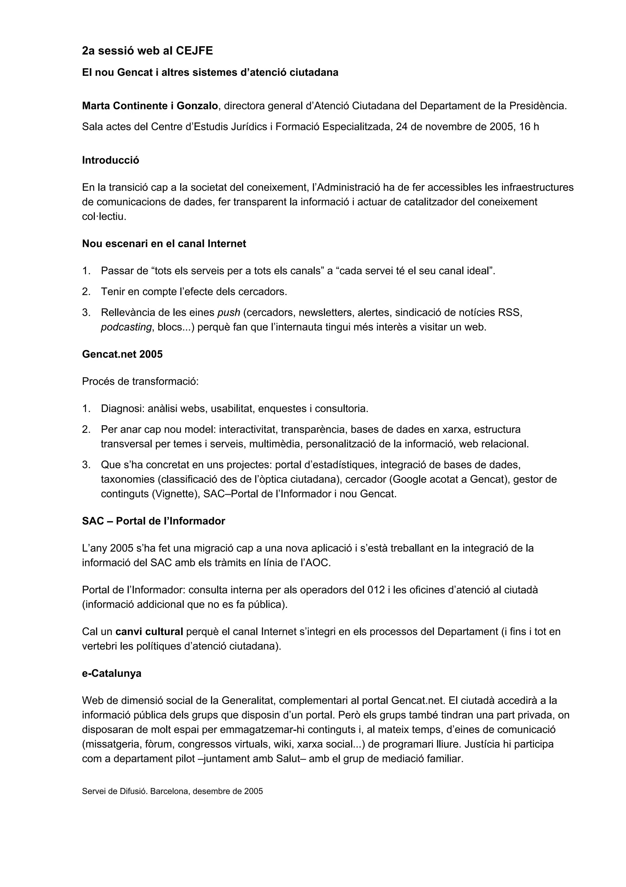 2a sessió web al CEJFE
El nou Gencat i altres sistemes d’atenció ciutadana


Marta Continente i Gonzalo, directora general d’Atenció Ciutadana del Departament de la Presidència.
Sala actes del Centre d’Estudis Jurídics i Formació Especialitzada, 24 de novembre de 2005, 16 h


Introducció

En la transició cap a la societat del coneixement, l’Administració ha de fer accessibles les infraestructures
de comunicacions de dades, fer transparent la informació i actuar de catalitzador del coneixement
col·lectiu.

Nou escenari en el canal Internet

1. Passar de “tots els serveis per a tots els canals” a “cada servei té el seu canal ideal”.
2. Tenir en compte l’efecte dels cercadors.
3. Rellevància de les eines push (cercadors, newsletters, alertes, sindicació de notícies RSS,
   podcasting, blocs...) perquè fan que l’internauta tingui més interès a visitar un web.

Gencat.net 2005

Procés de transformació:

1. Diagnosi: anàlisi webs, usabilitat, enquestes i consultoria.
2. Per anar cap nou model: interactivitat, transparència, bases de dades en xarxa, estructura
   transversal per temes i serveis, multimèdia, personalització de la informació, web relacional.
3. Que s’ha concretat en uns projectes: portal d’estadístiques, integració de bases de dades,
   taxonomies (classificació des de l’òptica ciutadana), cercador (Google acotat a Gencat), gestor de
   continguts (Vignette), SAC–Portal de l’Informador i nou Gencat.

SAC – Portal de l’Informador

L’any 2005 s’ha fet una migració cap a una nova aplicació i s’està treballant en la integració de la
informació del SAC amb els tràmits en línia de l’AOC.

Portal de l’Informador: consulta interna per als operadors del 012 i les oficines d’atenció al ciutadà
(informació addicional que no es fa pública).

Cal un canvi cultural perquè el canal Internet s’integri en els processos del Departament (i fins i tot en
vertebri les polítiques d’atenció ciutadana).

e-Catalunya

Web de dimensió social de la Generalitat, complementari al portal Gencat.net. El ciutadà accedirà a la
informació pública dels grups que disposin d’un portal. Però els grups també tindran una part privada, on
disposaran de molt espai per emmagatzemar-hi continguts i, al mateix temps, d’eines de comunicació
(missatgeria, fòrum, congressos virtuals, wiki, xarxa social...) de programari lliure. Justícia hi participa
com a departament pilot –juntament amb Salut– amb el grup de mediació familiar.


Servei de Difusió. Barcelona, desembre de 2005
 