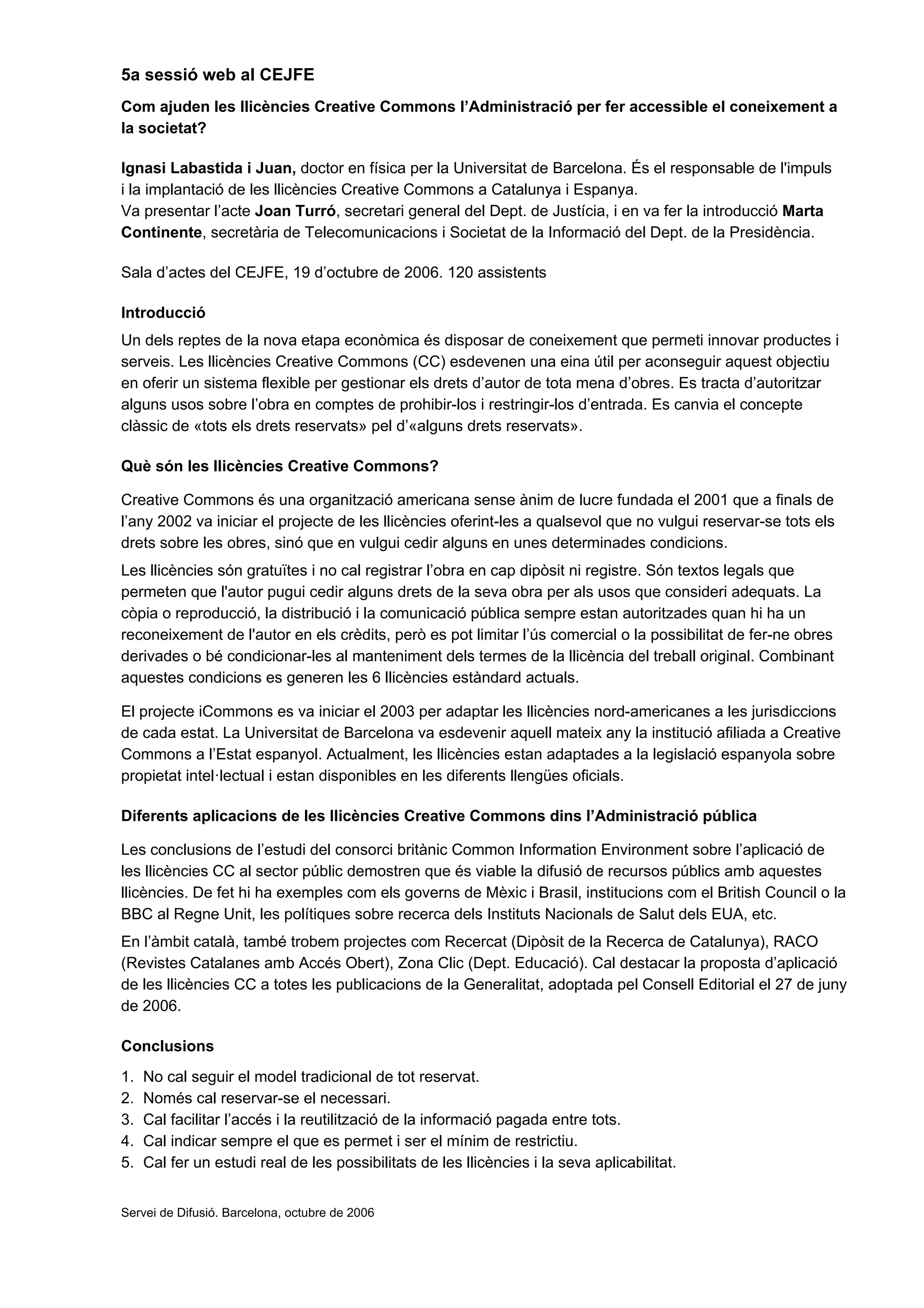 5a sessió web al CEJFE
Com ajuden les llicències Creative Commons l’Administració per fer accessible el coneixement a
la societat?

Ignasi Labastida i Juan, doctor en física per la Universitat de Barcelona. És el responsable de l'impuls
i la implantació de les llicències Creative Commons a Catalunya i Espanya.
Va presentar l’acte Joan Turró, secretari general del Dept. de Justícia, i en va fer la introducció Marta
Continente, secretària de Telecomunicacions i Societat de la Informació del Dept. de la Presidència.

Sala d’actes del CEJFE, 19 d’octubre de 2006. 120 assistents

Introducció
Un dels reptes de la nova etapa econòmica és disposar de coneixement que permeti innovar productes i
serveis. Les llicències Creative Commons (CC) esdevenen una eina útil per aconseguir aquest objectiu
en oferir un sistema flexible per gestionar els drets d’autor de tota mena d’obres. Es tracta d’autoritzar
alguns usos sobre l’obra en comptes de prohibir-los i restringir-los d’entrada. Es canvia el concepte
clàssic de «tots els drets reservats» pel d’«alguns drets reservats».

Què són les llicències Creative Commons?

Creative Commons és una organització americana sense ànim de lucre fundada el 2001 que a finals de
l’any 2002 va iniciar el projecte de les llicències oferint-les a qualsevol que no vulgui reservar-se tots els
drets sobre les obres, sinó que en vulgui cedir alguns en unes determinades condicions.
Les llicències són gratuïtes i no cal registrar l’obra en cap dipòsit ni registre. Són textos legals que
permeten que l'autor pugui cedir alguns drets de la seva obra per als usos que consideri adequats. La
còpia o reproducció, la distribució i la comunicació pública sempre estan autoritzades quan hi ha un
reconeixement de l'autor en els crèdits, però es pot limitar l’ús comercial o la possibilitat de fer-ne obres
derivades o bé condicionar-les al manteniment dels termes de la llicència del treball original. Combinant
aquestes condicions es generen les 6 llicències estàndard actuals.

El projecte iCommons es va iniciar el 2003 per adaptar les llicències nord-americanes a les jurisdiccions
de cada estat. La Universitat de Barcelona va esdevenir aquell mateix any la institució afiliada a Creative
Commons a l’Estat espanyol. Actualment, les llicències estan adaptades a la legislació espanyola sobre
propietat intel·lectual i estan disponibles en les diferents llengües oficials.

Diferents aplicacions de les llicències Creative Commons dins l’Administració pública

Les conclusions de l’estudi del consorci britànic Common Information Environment sobre l’aplicació de
les llicències CC al sector públic demostren que és viable la difusió de recursos públics amb aquestes
llicències. De fet hi ha exemples com els governs de Mèxic i Brasil, institucions com el British Council o la
BBC al Regne Unit, les polítiques sobre recerca dels Instituts Nacionals de Salut dels EUA, etc.
En l’àmbit català, també trobem projectes com Recercat (Dipòsit de la Recerca de Catalunya), RACO
(Revistes Catalanes amb Accés Obert), Zona Clic (Dept. Educació). Cal destacar la proposta d’aplicació
de les llicències CC a totes les publicacions de la Generalitat, adoptada pel Consell Editorial el 27 de juny
de 2006.

Conclusions
1.   No cal seguir el model tradicional de tot reservat.
2.   Només cal reservar-se el necessari.
3.   Cal facilitar l’accés i la reutilització de la informació pagada entre tots.
4.   Cal indicar sempre el que es permet i ser el mínim de restrictiu.
5.   Cal fer un estudi real de les possibilitats de les llicències i la seva aplicabilitat.


Servei de Difusió. Barcelona, octubre de 2006
 