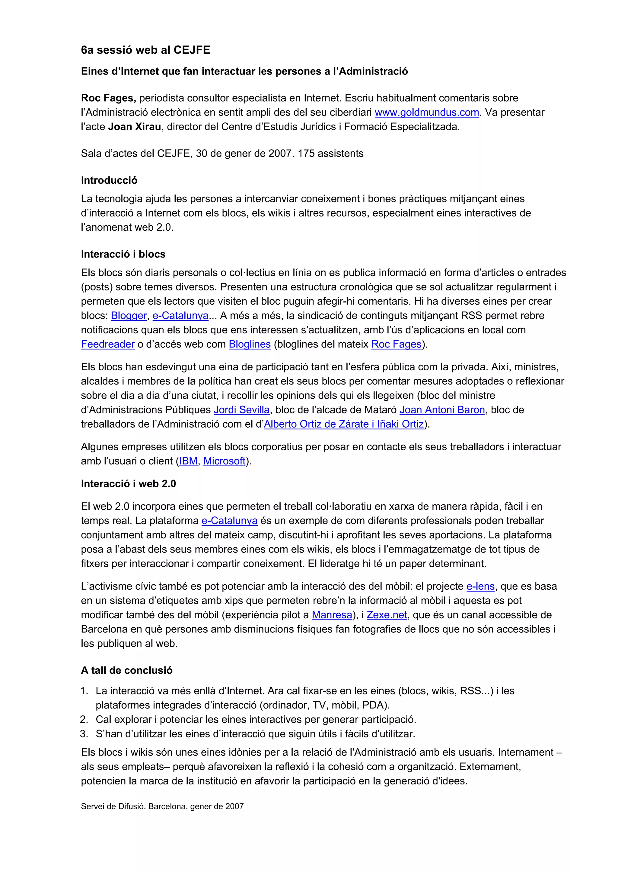 6a sessió web al CEJFE
Eines d’Internet que fan interactuar les persones a l’Administració

Roc Fages, periodista consultor especialista en Internet. Escriu habitualment comentaris sobre
l’Administració electrònica en sentit ampli des del seu ciberdiari www.goldmundus.com. Va presentar
l’acte Joan Xirau, director del Centre d’Estudis Jurídics i Formació Especialitzada.

Sala d’actes del CEJFE, 30 de gener de 2007. 175 assistents

Introducció
La tecnologia ajuda les persones a intercanviar coneixement i bones pràctiques mitjançant eines
d’interacció a Internet com els blocs, els wikis i altres recursos, especialment eines interactives de
l’anomenat web 2.0.

Interacció i blocs
Els blocs són diaris personals o col·lectius en línia on es publica informació en forma d’articles o entrades
(posts) sobre temes diversos. Presenten una estructura cronològica que se sol actualitzar regularment i
permeten que els lectors que visiten el bloc puguin afegir-hi comentaris. Hi ha diverses eines per crear
blocs: Blogger, e-Catalunya... A més a més, la sindicació de continguts mitjançant RSS permet rebre
notificacions quan els blocs que ens interessen s’actualitzen, amb l’ús d’aplicacions en local com
Feedreader o d’accés web com Bloglines (bloglines del mateix Roc Fages).

Els blocs han esdevingut una eina de participació tant en l’esfera pública com la privada. Així, ministres,
alcaldes i membres de la política han creat els seus blocs per comentar mesures adoptades o reflexionar
sobre el dia a dia d’una ciutat, i recollir les opinions dels qui els llegeixen (bloc del ministre
d’Administracions Públiques Jordi Sevilla, bloc de l’alcade de Mataró Joan Antoni Baron, bloc de
treballadors de l’Administració com el d’Alberto Ortiz de Zárate i Iñaki Ortiz).

Algunes empreses utilitzen els blocs corporatius per posar en contacte els seus treballadors i interactuar
amb l’usuari o client (IBM, Microsoft).

Interacció i web 2.0

El web 2.0 incorpora eines que permeten el treball col·laboratiu en xarxa de manera ràpida, fàcil i en
temps real. La plataforma e-Catalunya és un exemple de com diferents professionals poden treballar
conjuntament amb altres del mateix camp, discutint-hi i aprofitant les seves aportacions. La plataforma
posa a l’abast dels seus membres eines com els wikis, els blocs i l’emmagatzematge de tot tipus de
fitxers per interaccionar i compartir coneixement. El lideratge hi té un paper determinant.

L’activisme cívic també es pot potenciar amb la interacció des del mòbil: el projecte e-lens, que es basa
en un sistema d’etiquetes amb xips que permeten rebre’n la informació al mòbil i aquesta es pot
modificar també des del mòbil (experiència pilot a Manresa), i Zexe.net, que és un canal accessible de
Barcelona en què persones amb disminucions físiques fan fotografies de llocs que no són accessibles i
les publiquen al web.

A tall de conclusió
1. La interacció va més enllà d’Internet. Ara cal fixar-se en les eines (blocs, wikis, RSS...) i les
   plataformes integrades d’interacció (ordinador, TV, mòbil, PDA).
2. Cal explorar i potenciar les eines interactives per generar participació.
3. S’han d’utilitzar les eines d’interacció que siguin útils i fàcils d’utilitzar.
Els blocs i wikis són unes eines idònies per a la relació de l'Administració amb els usuaris. Internament –
als seus empleats– perquè afavoreixen la reflexió i la cohesió com a organització. Externament,
potencien la marca de la institució en afavorir la participació en la generació d'idees.

Servei de Difusió. Barcelona, gener de 2007
 