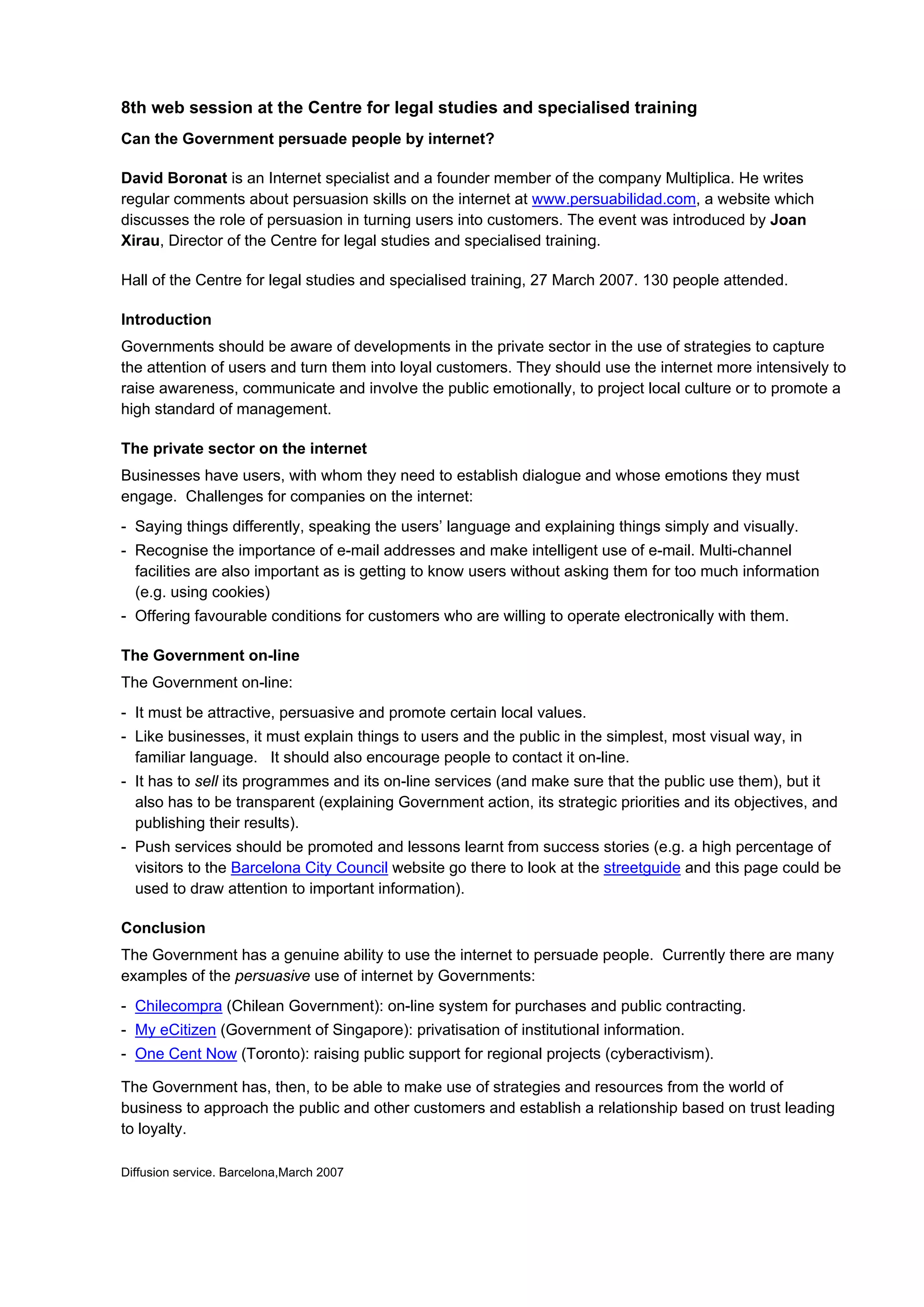 8th web session at the Centre for legal studies and specialised training
Can the Government persuade people by internet?

David Boronat is an Internet specialist and a founder member of the company Multiplica. He writes
regular comments about persuasion skills on the internet at www.persuabilidad.com, a website which
discusses the role of persuasion in turning users into customers. The event was introduced by Joan
Xirau, Director of the Centre for legal studies and specialised training.

Hall of the Centre for legal studies and specialised training, 27 March 2007. 130 people attended.

Introduction
Governments should be aware of developments in the private sector in the use of strategies to capture
the attention of users and turn them into loyal customers. They should use the internet more intensively to
raise awareness, communicate and involve the public emotionally, to project local culture or to promote a
high standard of management.

The private sector on the internet
Businesses have users, with whom they need to establish dialogue and whose emotions they must
engage. Challenges for companies on the internet:
- Saying things differently, speaking the users’ language and explaining things simply and visually.
- Recognise the importance of e-mail addresses and make intelligent use of e-mail. Multi-channel
  facilities are also important as is getting to know users without asking them for too much information
  (e.g. using cookies)
- Offering favourable conditions for customers who are willing to operate electronically with them.

The Government on-line
The Government on-line:
- It must be attractive, persuasive and promote certain local values.
- Like businesses, it must explain things to users and the public in the simplest, most visual way, in
  familiar language. It should also encourage people to contact it on-line.
- It has to sell its programmes and its on-line services (and make sure that the public use them), but it
  also has to be transparent (explaining Government action, its strategic priorities and its objectives, and
  publishing their results).
- Push services should be promoted and lessons learnt from success stories (e.g. a high percentage of
  visitors to the Barcelona City Council website go there to look at the streetguide and this page could be
  used to draw attention to important information).

Conclusion
The Government has a genuine ability to use the internet to persuade people. Currently there are many
examples of the persuasive use of internet by Governments:
- Chilecompra (Chilean Government): on-line system for purchases and public contracting.
- My eCitizen (Government of Singapore): privatisation of institutional information.
- One Cent Now (Toronto): raising public support for regional projects (cyberactivism).

The Government has, then, to be able to make use of strategies and resources from the world of
business to approach the public and other customers and establish a relationship based on trust leading
to loyalty.

Diffusion service. Barcelona,March 2007
 
