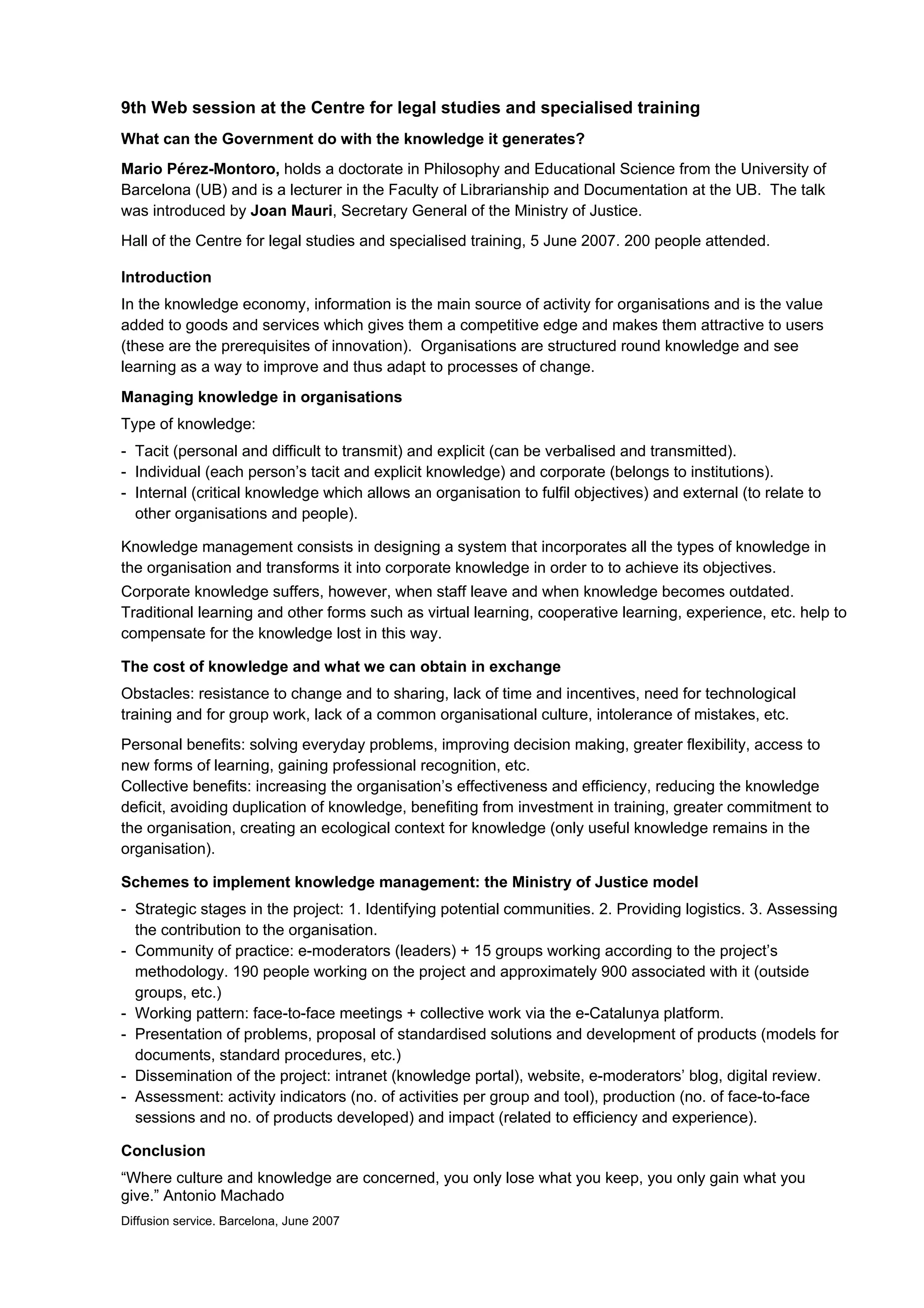 9th Web session at the Centre for legal studies and specialised training
What can the Government do with the knowledge it generates?
Mario Pérez-Montoro, holds a doctorate in Philosophy and Educational Science from the University of
Barcelona (UB) and is a lecturer in the Faculty of Librarianship and Documentation at the UB. The talk
was introduced by Joan Mauri, Secretary General of the Ministry of Justice.
Hall of the Centre for legal studies and specialised training, 5 June 2007. 200 people attended.

Introduction
In the knowledge economy, information is the main source of activity for organisations and is the value
added to goods and services which gives them a competitive edge and makes them attractive to users
(these are the prerequisites of innovation). Organisations are structured round knowledge and see
learning as a way to improve and thus adapt to processes of change.
Managing knowledge in organisations
Type of knowledge:
- Tacit (personal and difficult to transmit) and explicit (can be verbalised and transmitted).
- Individual (each person’s tacit and explicit knowledge) and corporate (belongs to institutions).
- Internal (critical knowledge which allows an organisation to fulfil objectives) and external (to relate to
  other organisations and people).

Knowledge management consists in designing a system that incorporates all the types of knowledge in
the organisation and transforms it into corporate knowledge in order to to achieve its objectives.
Corporate knowledge suffers, however, when staff leave and when knowledge becomes outdated.
Traditional learning and other forms such as virtual learning, cooperative learning, experience, etc. help to
compensate for the knowledge lost in this way.

The cost of knowledge and what we can obtain in exchange
Obstacles: resistance to change and to sharing, lack of time and incentives, need for technological
training and for group work, lack of a common organisational culture, intolerance of mistakes, etc.
Personal benefits: solving everyday problems, improving decision making, greater flexibility, access to
new forms of learning, gaining professional recognition, etc.
Collective benefits: increasing the organisation’s effectiveness and efficiency, reducing the knowledge
deficit, avoiding duplication of knowledge, benefiting from investment in training, greater commitment to
the organisation, creating an ecological context for knowledge (only useful knowledge remains in the
organisation).

Schemes to implement knowledge management: the Ministry of Justice model
- Strategic stages in the project: 1. Identifying potential communities. 2. Providing logistics. 3. Assessing
  the contribution to the organisation.
- Community of practice: e-moderators (leaders) + 15 groups working according to the project’s
  methodology. 190 people working on the project and approximately 900 associated with it (outside
  groups, etc.)
- Working pattern: face-to-face meetings + collective work via the e-Catalunya platform.
- Presentation of problems, proposal of standardised solutions and development of products (models for
  documents, standard procedures, etc.)
- Dissemination of the project: intranet (knowledge portal), website, e-moderators’ blog, digital review.
- Assessment: activity indicators (no. of activities per group and tool), production (no. of face-to-face
  sessions and no. of products developed) and impact (related to efficiency and experience).

Conclusion
“Where culture and knowledge are concerned, you only lose what you keep, you only gain what you
give.” Antonio Machado
Diffusion service. Barcelona, June 2007
 