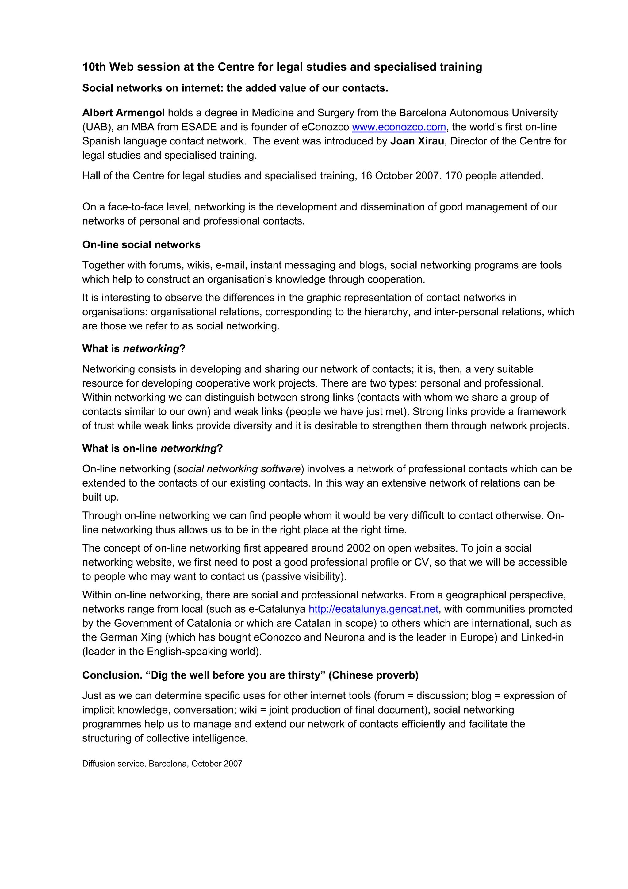 10th Web session at the Centre for legal studies and specialised training
Social networks on internet: the added value of our contacts.

Albert Armengol holds a degree in Medicine and Surgery from the Barcelona Autonomous University
(UAB), an MBA from ESADE and is founder of eConozco www.econozco.com, the world’s first on-line
Spanish language contact network. The event was introduced by Joan Xirau, Director of the Centre for
legal studies and specialised training.
Hall of the Centre for legal studies and specialised training, 16 October 2007. 170 people attended.

On a face-to-face level, networking is the development and dissemination of good management of our
networks of personal and professional contacts.

On-line social networks
Together with forums, wikis, e-mail, instant messaging and blogs, social networking programs are tools
which help to construct an organisation’s knowledge through cooperation.
It is interesting to observe the differences in the graphic representation of contact networks in
organisations: organisational relations, corresponding to the hierarchy, and inter-personal relations, which
are those we refer to as social networking.

What is networking?
Networking consists in developing and sharing our network of contacts; it is, then, a very suitable
resource for developing cooperative work projects. There are two types: personal and professional.
Within networking we can distinguish between strong links (contacts with whom we share a group of
contacts similar to our own) and weak links (people we have just met). Strong links provide a framework
of trust while weak links provide diversity and it is desirable to strengthen them through network projects.

What is on-line networking?
On-line networking (social networking software) involves a network of professional contacts which can be
extended to the contacts of our existing contacts. In this way an extensive network of relations can be
built up.
Through on-line networking we can find people whom it would be very difficult to contact otherwise. On-
line networking thus allows us to be in the right place at the right time.
The concept of on-line networking first appeared around 2002 on open websites. To join a social
networking website, we first need to post a good professional profile or CV, so that we will be accessible
to people who may want to contact us (passive visibility).
Within on-line networking, there are social and professional networks. From a geographical perspective,
networks range from local (such as e-Catalunya http://ecatalunya.gencat.net, with communities promoted
by the Government of Catalonia or which are Catalan in scope) to others which are international, such as
the German Xing (which has bought eConozco and Neurona and is the leader in Europe) and Linked-in
(leader in the English-speaking world).

Conclusion. “Dig the well before you are thirsty” (Chinese proverb)
Just as we can determine specific uses for other internet tools (forum = discussion; blog = expression of
implicit knowledge, conversation; wiki = joint production of final document), social networking
programmes help us to manage and extend our network of contacts efficiently and facilitate the
structuring of collective intelligence.

Diffusion service. Barcelona, October 2007
 