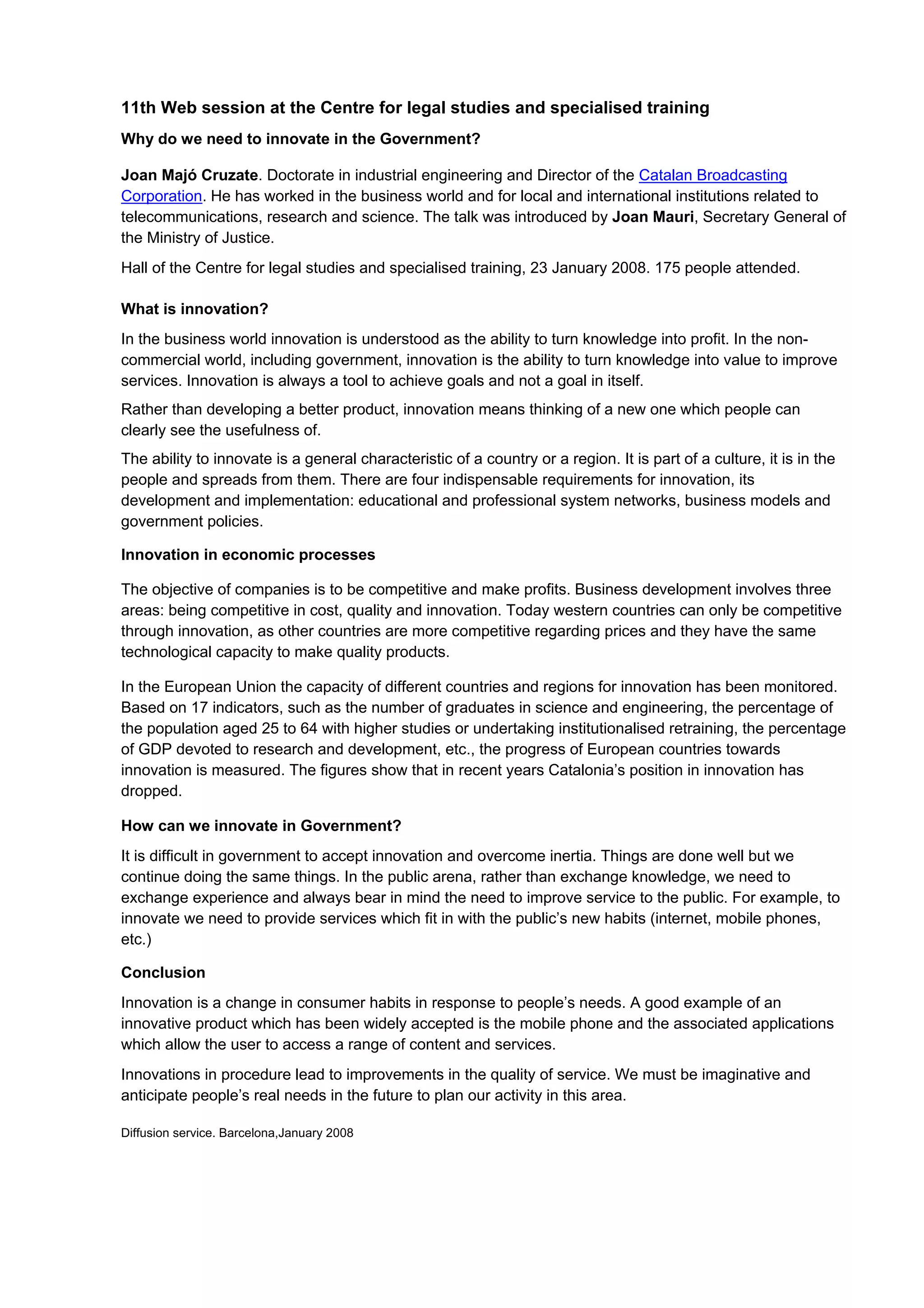 11th Web session at the Centre for legal studies and specialised training
Why do we need to innovate in the Government?

Joan Majó Cruzate. Doctorate in industrial engineering and Director of the Catalan Broadcasting
Corporation. He has worked in the business world and for local and international institutions related to
telecommunications, research and science. The talk was introduced by Joan Mauri, Secretary General of
the Ministry of Justice.
Hall of the Centre for legal studies and specialised training, 23 January 2008. 175 people attended.

What is innovation?
In the business world innovation is understood as the ability to turn knowledge into profit. In the non-
commercial world, including government, innovation is the ability to turn knowledge into value to improve
services. Innovation is always a tool to achieve goals and not a goal in itself.
Rather than developing a better product, innovation means thinking of a new one which people can
clearly see the usefulness of.
The ability to innovate is a general characteristic of a country or a region. It is part of a culture, it is in the
people and spreads from them. There are four indispensable requirements for innovation, its
development and implementation: educational and professional system networks, business models and
government policies.

Innovation in economic processes

The objective of companies is to be competitive and make profits. Business development involves three
areas: being competitive in cost, quality and innovation. Today western countries can only be competitive
through innovation, as other countries are more competitive regarding prices and they have the same
technological capacity to make quality products.

In the European Union the capacity of different countries and regions for innovation has been monitored.
Based on 17 indicators, such as the number of graduates in science and engineering, the percentage of
the population aged 25 to 64 with higher studies or undertaking institutionalised retraining, the percentage
of GDP devoted to research and development, etc., the progress of European countries towards
innovation is measured. The figures show that in recent years Catalonia’s position in innovation has
dropped.

How can we innovate in Government?
It is difficult in government to accept innovation and overcome inertia. Things are done well but we
continue doing the same things. In the public arena, rather than exchange knowledge, we need to
exchange experience and always bear in mind the need to improve service to the public. For example, to
innovate we need to provide services which fit in with the public’s new habits (internet, mobile phones,
etc.)

Conclusion
Innovation is a change in consumer habits in response to people’s needs. A good example of an
innovative product which has been widely accepted is the mobile phone and the associated applications
which allow the user to access a range of content and services.
Innovations in procedure lead to improvements in the quality of service. We must be imaginative and
anticipate people’s real needs in the future to plan our activity in this area.

Diffusion service. Barcelona,January 2008
 