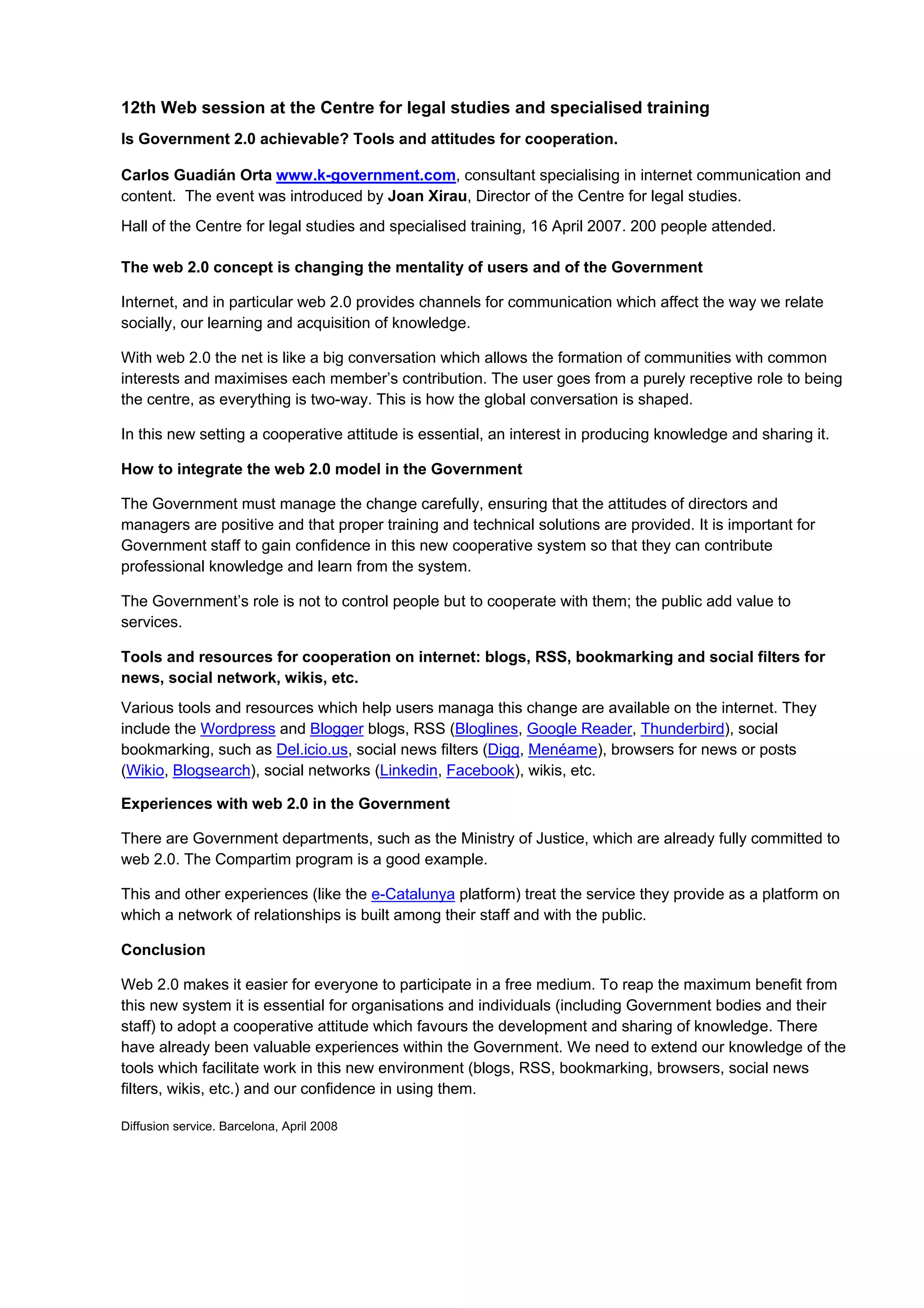 12th Web session at the Centre for legal studies and specialised training
Is Government 2.0 achievable? Tools and attitudes for cooperation.

Carlos Guadián Orta www.k-government.com, consultant specialising in internet communication and
content. The event was introduced by Joan Xirau, Director of the Centre for legal studies.
Hall of the Centre for legal studies and specialised training, 16 April 2007. 200 people attended.

The web 2.0 concept is changing the mentality of users and of the Government

Internet, and in particular web 2.0 provides channels for communication which affect the way we relate
socially, our learning and acquisition of knowledge.

With web 2.0 the net is like a big conversation which allows the formation of communities with common
interests and maximises each member’s contribution. The user goes from a purely receptive role to being
the centre, as everything is two-way. This is how the global conversation is shaped.

In this new setting a cooperative attitude is essential, an interest in producing knowledge and sharing it.

How to integrate the web 2.0 model in the Government

The Government must manage the change carefully, ensuring that the attitudes of directors and
managers are positive and that proper training and technical solutions are provided. It is important for
Government staff to gain confidence in this new cooperative system so that they can contribute
professional knowledge and learn from the system.

The Government’s role is not to control people but to cooperate with them; the public add value to
services.

Tools and resources for cooperation on internet: blogs, RSS, bookmarking and social filters for
news, social network, wikis, etc.
Various tools and resources which help users managa this change are available on the internet. They
include the Wordpress and Blogger blogs, RSS (Bloglines, Google Reader, Thunderbird), social
bookmarking, such as Del.icio.us, social news filters (Digg, Menéame), browsers for news or posts
(Wikio, Blogsearch), social networks (Linkedin, Facebook), wikis, etc.

Experiences with web 2.0 in the Government

There are Government departments, such as the Ministry of Justice, which are already fully committed to
web 2.0. The Compartim program is a good example.

This and other experiences (like the e-Catalunya platform) treat the service they provide as a platform on
which a network of relationships is built among their staff and with the public.

Conclusion

Web 2.0 makes it easier for everyone to participate in a free medium. To reap the maximum benefit from
this new system it is essential for organisations and individuals (including Government bodies and their
staff) to adopt a cooperative attitude which favours the development and sharing of knowledge. There
have already been valuable experiences within the Government. We need to extend our knowledge of the
tools which facilitate work in this new environment (blogs, RSS, bookmarking, browsers, social news
filters, wikis, etc.) and our confidence in using them.

Diffusion service. Barcelona, April 2008
 