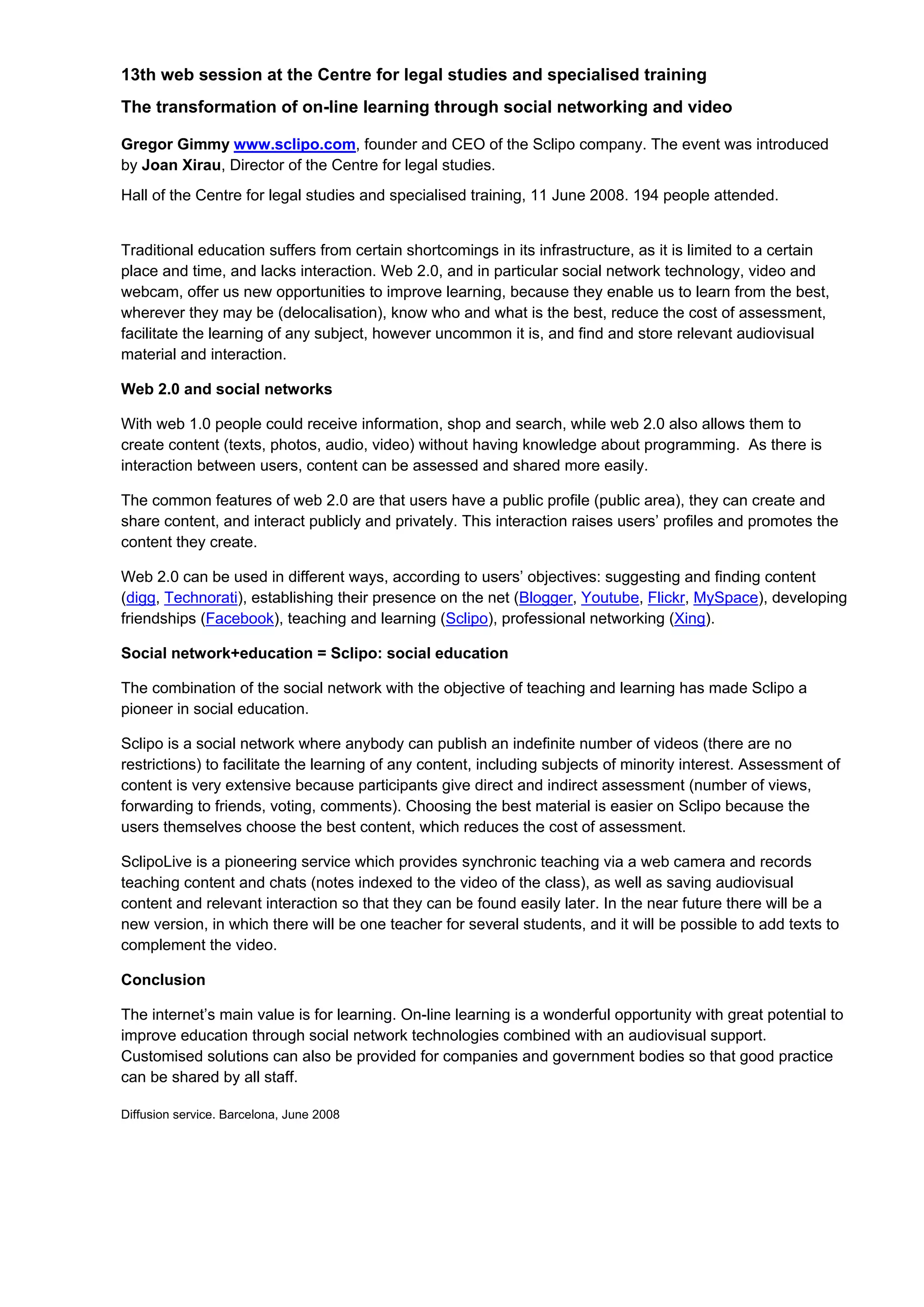 13th web session at the Centre for legal studies and specialised training
The transformation of on-line learning through social networking and video

Gregor Gimmy www.sclipo.com, founder and CEO of the Sclipo company. The event was introduced
by Joan Xirau, Director of the Centre for legal studies.
Hall of the Centre for legal studies and specialised training, 11 June 2008. 194 people attended.


Traditional education suffers from certain shortcomings in its infrastructure, as it is limited to a certain
place and time, and lacks interaction. Web 2.0, and in particular social network technology, video and
webcam, offer us new opportunities to improve learning, because they enable us to learn from the best,
wherever they may be (delocalisation), know who and what is the best, reduce the cost of assessment,
facilitate the learning of any subject, however uncommon it is, and find and store relevant audiovisual
material and interaction.

Web 2.0 and social networks

With web 1.0 people could receive information, shop and search, while web 2.0 also allows them to
create content (texts, photos, audio, video) without having knowledge about programming. As there is
interaction between users, content can be assessed and shared more easily.

The common features of web 2.0 are that users have a public profile (public area), they can create and
share content, and interact publicly and privately. This interaction raises users’ profiles and promotes the
content they create.

Web 2.0 can be used in different ways, according to users’ objectives: suggesting and finding content
(digg, Technorati), establishing their presence on the net (Blogger, Youtube, Flickr, MySpace), developing
friendships (Facebook), teaching and learning (Sclipo), professional networking (Xing).

Social network+education = Sclipo: social education

The combination of the social network with the objective of teaching and learning has made Sclipo a
pioneer in social education.

Sclipo is a social network where anybody can publish an indefinite number of videos (there are no
restrictions) to facilitate the learning of any content, including subjects of minority interest. Assessment of
content is very extensive because participants give direct and indirect assessment (number of views,
forwarding to friends, voting, comments). Choosing the best material is easier on Sclipo because the
users themselves choose the best content, which reduces the cost of assessment.

SclipoLive is a pioneering service which provides synchronic teaching via a web camera and records
teaching content and chats (notes indexed to the video of the class), as well as saving audiovisual
content and relevant interaction so that they can be found easily later. In the near future there will be a
new version, in which there will be one teacher for several students, and it will be possible to add texts to
complement the video.

Conclusion

The internet’s main value is for learning. On-line learning is a wonderful opportunity with great potential to
improve education through social network technologies combined with an audiovisual support.
Customised solutions can also be provided for companies and government bodies so that good practice
can be shared by all staff.

Diffusion service. Barcelona, June 2008
 