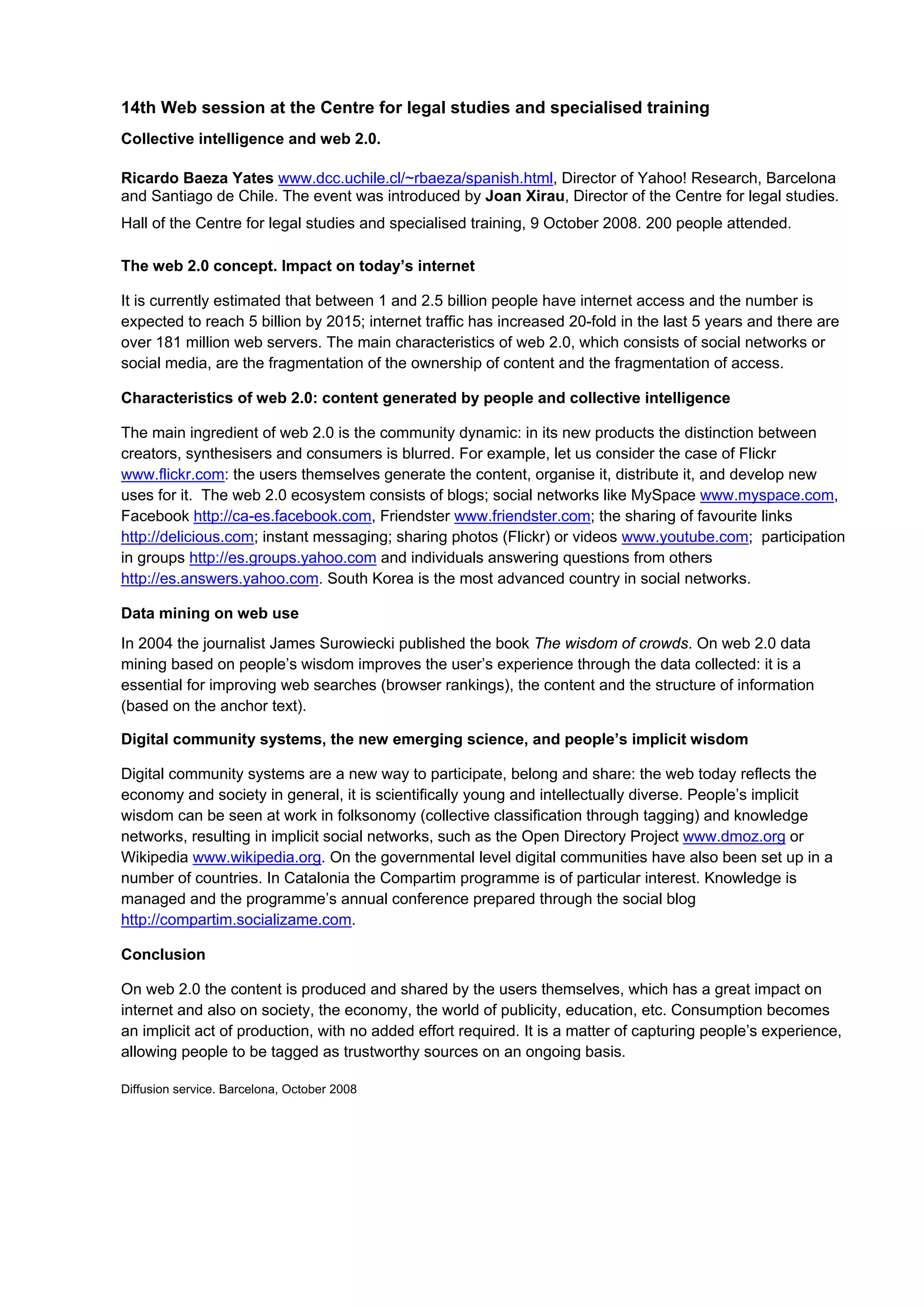 14th Web session at the Centre for legal studies and specialised training
Collective intelligence and web 2.0.

Ricardo Baeza Yates www.dcc.uchile.cl/~rbaeza/spanish.html, Director of Yahoo! Research, Barcelona
and Santiago de Chile. The event was introduced by Joan Xirau, Director of the Centre for legal studies.
Hall of the Centre for legal studies and specialised training, 9 October 2008. 200 people attended.

The web 2.0 concept. Impact on today’s internet

It is currently estimated that between 1 and 2.5 billion people have internet access and the number is
expected to reach 5 billion by 2015; internet traffic has increased 20-fold in the last 5 years and there are
over 181 million web servers. The main characteristics of web 2.0, which consists of social networks or
social media, are the fragmentation of the ownership of content and the fragmentation of access.

Characteristics of web 2.0: content generated by people and collective intelligence

The main ingredient of web 2.0 is the community dynamic: in its new products the distinction between
creators, synthesisers and consumers is blurred. For example, let us consider the case of Flickr
www.flickr.com: the users themselves generate the content, organise it, distribute it, and develop new
uses for it. The web 2.0 ecosystem consists of blogs; social networks like MySpace www.myspace.com,
Facebook http://ca-es.facebook.com, Friendster www.friendster.com; the sharing of favourite links
http://delicious.com; instant messaging; sharing photos (Flickr) or videos www.youtube.com; participation
in groups http://es.groups.yahoo.com and individuals answering questions from others
http://es.answers.yahoo.com. South Korea is the most advanced country in social networks.

Data mining on web use
In 2004 the journalist James Surowiecki published the book The wisdom of crowds. On web 2.0 data
mining based on people’s wisdom improves the user’s experience through the data collected: it is a
essential for improving web searches (browser rankings), the content and the structure of information
(based on the anchor text).

Digital community systems, the new emerging science, and people’s implicit wisdom

Digital community systems are a new way to participate, belong and share: the web today reflects the
economy and society in general, it is scientifically young and intellectually diverse. People’s implicit
wisdom can be seen at work in folksonomy (collective classification through tagging) and knowledge
networks, resulting in implicit social networks, such as the Open Directory Project www.dmoz.org or
Wikipedia www.wikipedia.org. On the governmental level digital communities have also been set up in a
number of countries. In Catalonia the Compartim programme is of particular interest. Knowledge is
managed and the programme’s annual conference prepared through the social blog
http://compartim.socializame.com.

Conclusion

On web 2.0 the content is produced and shared by the users themselves, which has a great impact on
internet and also on society, the economy, the world of publicity, education, etc. Consumption becomes
an implicit act of production, with no added effort required. It is a matter of capturing people’s experience,
allowing people to be tagged as trustworthy sources on an ongoing basis.

Diffusion service. Barcelona, October 2008
 