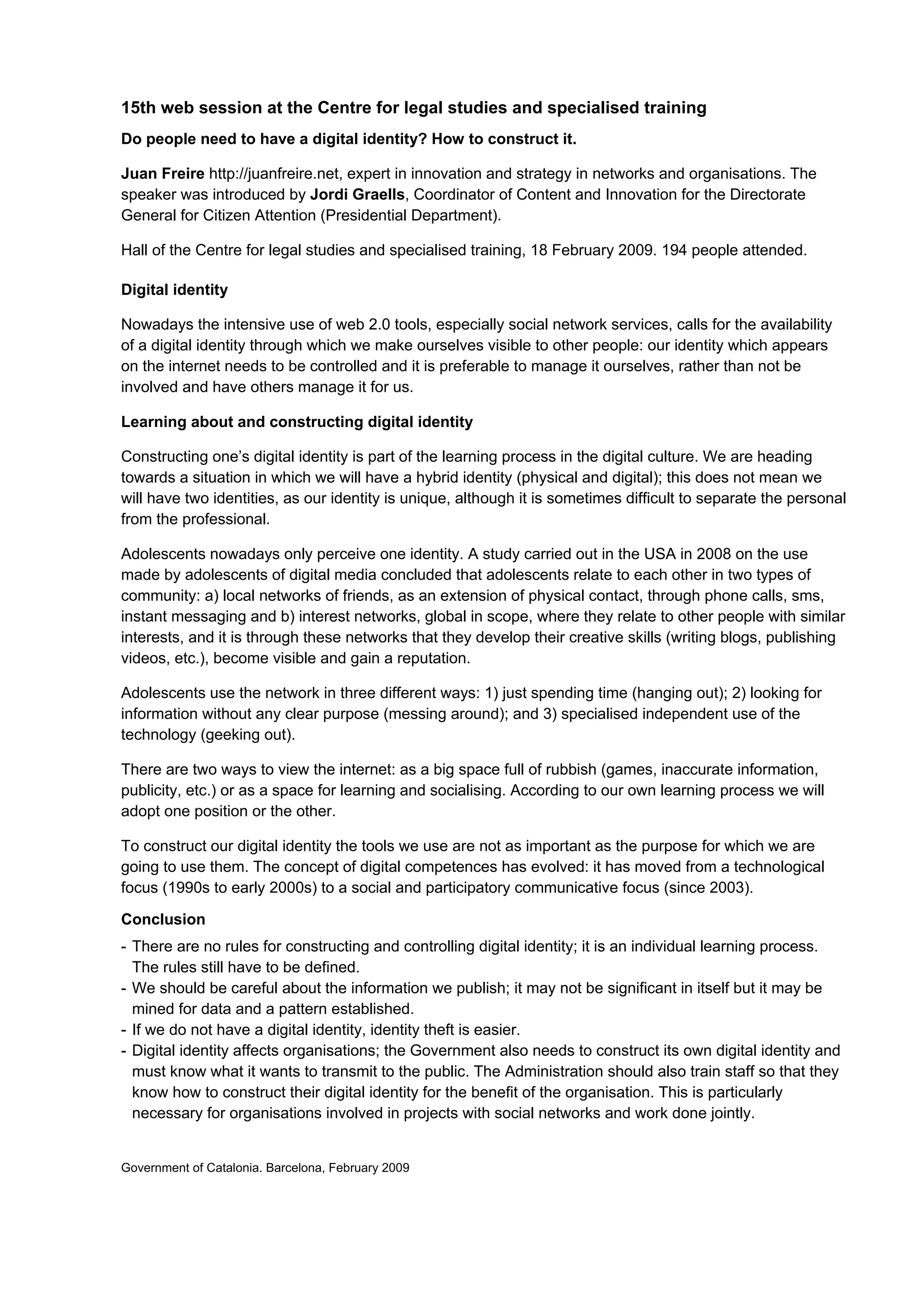 15th web session at the Centre for legal studies and specialised training
Do people need to have a digital identity? How to construct it.

Juan Freire http://juanfreire.net, expert in innovation and strategy in networks and organisations. The
speaker was introduced by Jordi Graells, Coordinator of Content and Innovation for the Directorate
General for Citizen Attention (Presidential Department).

Hall of the Centre for legal studies and specialised training, 18 February 2009. 194 people attended.

Digital identity

Nowadays the intensive use of web 2.0 tools, especially social network services, calls for the availability
of a digital identity through which we make ourselves visible to other people: our identity which appears
on the internet needs to be controlled and it is preferable to manage it ourselves, rather than not be
involved and have others manage it for us.

Learning about and constructing digital identity

Constructing one’s digital identity is part of the learning process in the digital culture. We are heading
towards a situation in which we will have a hybrid identity (physical and digital); this does not mean we
will have two identities, as our identity is unique, although it is sometimes difficult to separate the personal
from the professional.

Adolescents nowadays only perceive one identity. A study carried out in the USA in 2008 on the use
made by adolescents of digital media concluded that adolescents relate to each other in two types of
community: a) local networks of friends, as an extension of physical contact, through phone calls, sms,
instant messaging and b) interest networks, global in scope, where they relate to other people with similar
interests, and it is through these networks that they develop their creative skills (writing blogs, publishing
videos, etc.), become visible and gain a reputation.

Adolescents use the network in three different ways: 1) just spending time (hanging out); 2) looking for
information without any clear purpose (messing around); and 3) specialised independent use of the
technology (geeking out).

There are two ways to view the internet: as a big space full of rubbish (games, inaccurate information,
publicity, etc.) or as a space for learning and socialising. According to our own learning process we will
adopt one position or the other.

To construct our digital identity the tools we use are not as important as the purpose for which we are
going to use them. The concept of digital competences has evolved: it has moved from a technological
focus (1990s to early 2000s) to a social and participatory communicative focus (since 2003).

Conclusion
- There are no rules for constructing and controlling digital identity; it is an individual learning process.
  The rules still have to be defined.
- We should be careful about the information we publish; it may not be significant in itself but it may be
  mined for data and a pattern established.
- If we do not have a digital identity, identity theft is easier.
- Digital identity affects organisations; the Government also needs to construct its own digital identity and
  must know what it wants to transmit to the public. The Administration should also train staff so that they
  know how to construct their digital identity for the benefit of the organisation. This is particularly
  necessary for organisations involved in projects with social networks and work done jointly.


Government of Catalonia. Barcelona, February 2009
 
