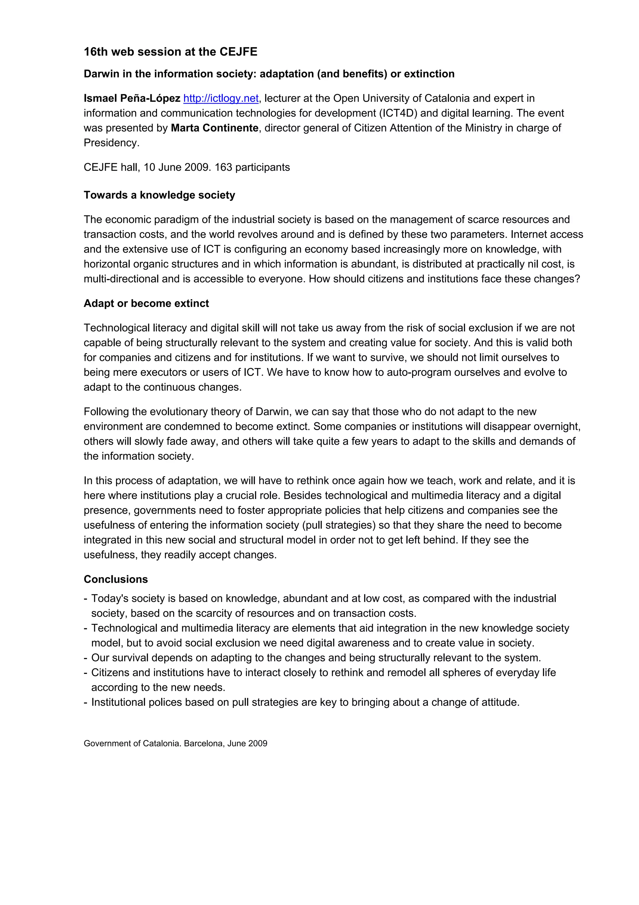 16th web session at the CEJFE
Darwin in the information society: adaptation (and benefits) or extinction

Ismael Peña-López http://ictlogy.net, lecturer at the Open University of Catalonia and expert in
information and communication technologies for development (ICT4D) and digital learning. The event
was presented by Marta Continente, director general of Citizen Attention of the Ministry in charge of
Presidency.

CEJFE hall, 10 June 2009. 163 participants

Towards a knowledge society

The economic paradigm of the industrial society is based on the management of scarce resources and
transaction costs, and the world revolves around and is defined by these two parameters. Internet access
and the extensive use of ICT is configuring an economy based increasingly more on knowledge, with
horizontal organic structures and in which information is abundant, is distributed at practically nil cost, is
multi-directional and is accessible to everyone. How should citizens and institutions face these changes?

Adapt or become extinct

Technological literacy and digital skill will not take us away from the risk of social exclusion if we are not
capable of being structurally relevant to the system and creating value for society. And this is valid both
for companies and citizens and for institutions. If we want to survive, we should not limit ourselves to
being mere executors or users of ICT. We have to know how to auto-program ourselves and evolve to
adapt to the continuous changes.

Following the evolutionary theory of Darwin, we can say that those who do not adapt to the new
environment are condemned to become extinct. Some companies or institutions will disappear overnight,
others will slowly fade away, and others will take quite a few years to adapt to the skills and demands of
the information society.

In this process of adaptation, we will have to rethink once again how we teach, work and relate, and it is
here where institutions play a crucial role. Besides technological and multimedia literacy and a digital
presence, governments need to foster appropriate policies that help citizens and companies see the
usefulness of entering the information society (pull strategies) so that they share the need to become
integrated in this new social and structural model in order not to get left behind. If they see the
usefulness, they readily accept changes.

Conclusions
- Today's society is based on knowledge, abundant and at low cost, as compared with the industrial
  society, based on the scarcity of resources and on transaction costs.
- Technological and multimedia literacy are elements that aid integration in the new knowledge society
  model, but to avoid social exclusion we need digital awareness and to create value in society.
- Our survival depends on adapting to the changes and being structurally relevant to the system.
- Citizens and institutions have to interact closely to rethink and remodel all spheres of everyday life
  according to the new needs.
- Institutional polices based on pull strategies are key to bringing about a change of attitude.


Government of Catalonia. Barcelona, June 2009
 