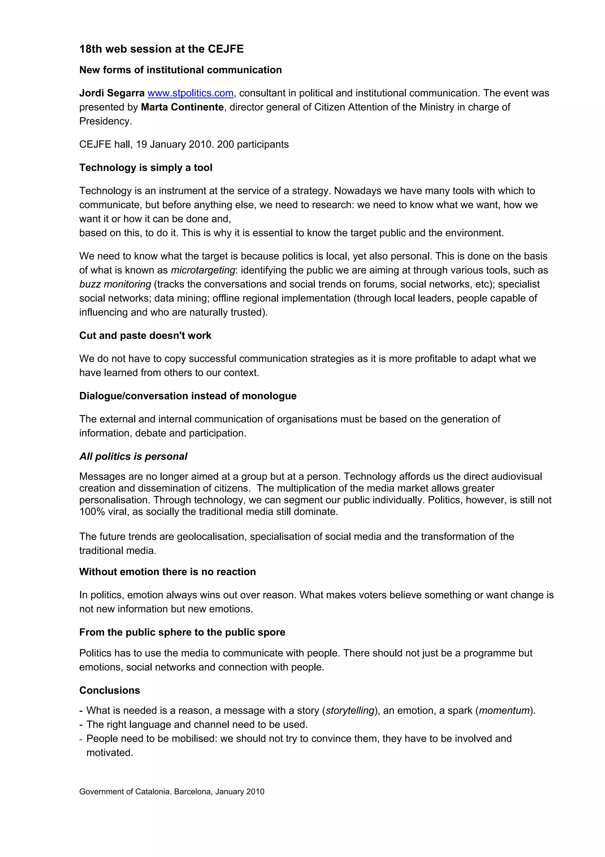 18th web session at the CEJFE
New forms of institutional communication

Jordi Segarra www.stpolitics.com, consultant in political and institutional communication. The event was
presented by Marta Continente, director general of Citizen Attention of the Ministry in charge of
Presidency.

CEJFE hall, 19 January 2010. 200 participants

Technology is simply a tool

Technology is an instrument at the service of a strategy. Nowadays we have many tools with which to
communicate, but before anything else, we need to research: we need to know what we want, how we
want it or how it can be done and,
based on this, to do it. This is why it is essential to know the target public and the environment.

We need to know what the target is because politics is local, yet also personal. This is done on the basis
of what is known as microtargeting: identifying the public we are aiming at through various tools, such as
buzz monitoring (tracks the conversations and social trends on forums, social networks, etc); specialist
social networks; data mining; offline regional implementation (through local leaders, people capable of
influencing and who are naturally trusted).

Cut and paste doesn't work

We do not have to copy successful communication strategies as it is more profitable to adapt what we
have learned from others to our context.

Dialogue/conversation instead of monologue

The external and internal communication of organisations must be based on the generation of
information, debate and participation.

All politics is personal
Messages are no longer aimed at a group but at a person. Technology affords us the direct audiovisual
creation and dissemination of citizens. The multiplication of the media market allows greater
personalisation. Through technology, we can segment our public individually. Politics, however, is still not
100% viral, as socially the traditional media still dominate.

The future trends are geolocalisation, specialisation of social media and the transformation of the
traditional media.

Without emotion there is no reaction

In politics, emotion always wins out over reason. What makes voters believe something or want change is
not new information but new emotions.

From the public sphere to the public spore

Politics has to use the media to communicate with people. There should not just be a programme but
emotions, social networks and connection with people.

Conclusions
- What is needed is a reason, a message with a story (storytelling), an emotion, a spark (momentum).
- The right language and channel need to be used.
- People need to be mobilised: we should not try to convince them, they have to be involved and
  motivated.


Government of Catalonia. Barcelona, January 2010
 