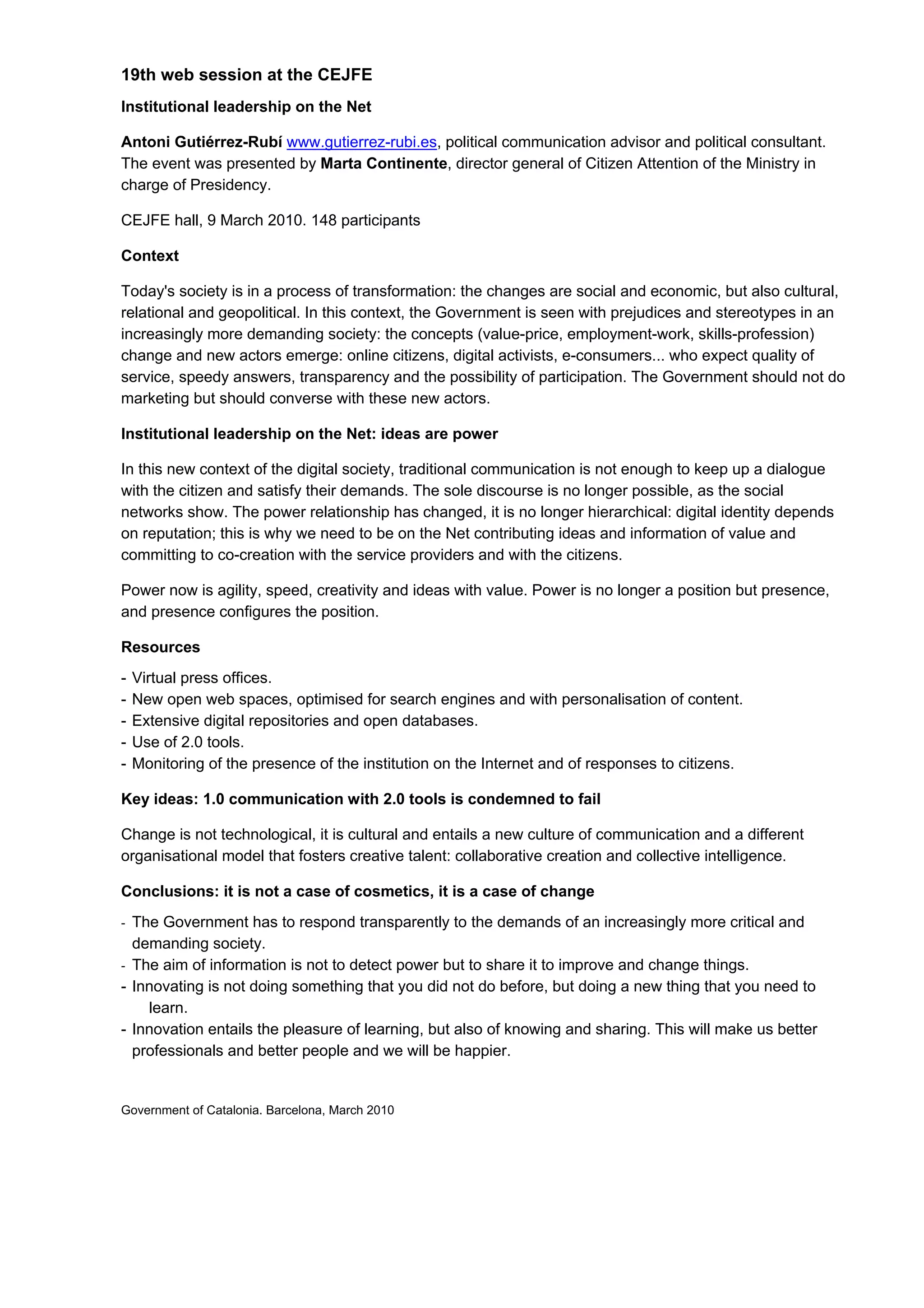 19th web session at the CEJFE
Institutional leadership on the Net

Antoni Gutiérrez-Rubí www.gutierrez-rubi.es, political communication advisor and political consultant.
The event was presented by Marta Continente, director general of Citizen Attention of the Ministry in
charge of Presidency.

CEJFE hall, 9 March 2010. 148 participants

Context

Today's society is in a process of transformation: the changes are social and economic, but also cultural,
relational and geopolitical. In this context, the Government is seen with prejudices and stereotypes in an
increasingly more demanding society: the concepts (value-price, employment-work, skills-profession)
change and new actors emerge: online citizens, digital activists, e-consumers... who expect quality of
service, speedy answers, transparency and the possibility of participation. The Government should not do
marketing but should converse with these new actors.

Institutional leadership on the Net: ideas are power

In this new context of the digital society, traditional communication is not enough to keep up a dialogue
with the citizen and satisfy their demands. The sole discourse is no longer possible, as the social
networks show. The power relationship has changed, it is no longer hierarchical: digital identity depends
on reputation; this is why we need to be on the Net contributing ideas and information of value and
committing to co-creation with the service providers and with the citizens.

Power now is agility, speed, creativity and ideas with value. Power is no longer a position but presence,
and presence configures the position.

Resources
-   Virtual press offices.
-   New open web spaces, optimised for search engines and with personalisation of content.
-   Extensive digital repositories and open databases.
-   Use of 2.0 tools.
-   Monitoring of the presence of the institution on the Internet and of responses to citizens.

Key ideas: 1.0 communication with 2.0 tools is condemned to fail

Change is not technological, it is cultural and entails a new culture of communication and a different
organisational model that fosters creative talent: collaborative creation and collective intelligence.

Conclusions: it is not a case of cosmetics, it is a case of change
- The Government has to respond transparently to the demands of an increasingly more critical and
  demanding society.
- The aim of information is not to detect power but to share it to improve and change things.
- Innovating is not doing something that you did not do before, but doing a new thing that you need to
    learn.
- Innovation entails the pleasure of learning, but also of knowing and sharing. This will make us better
  professionals and better people and we will be happier.


Government of Catalonia. Barcelona, March 2010
 