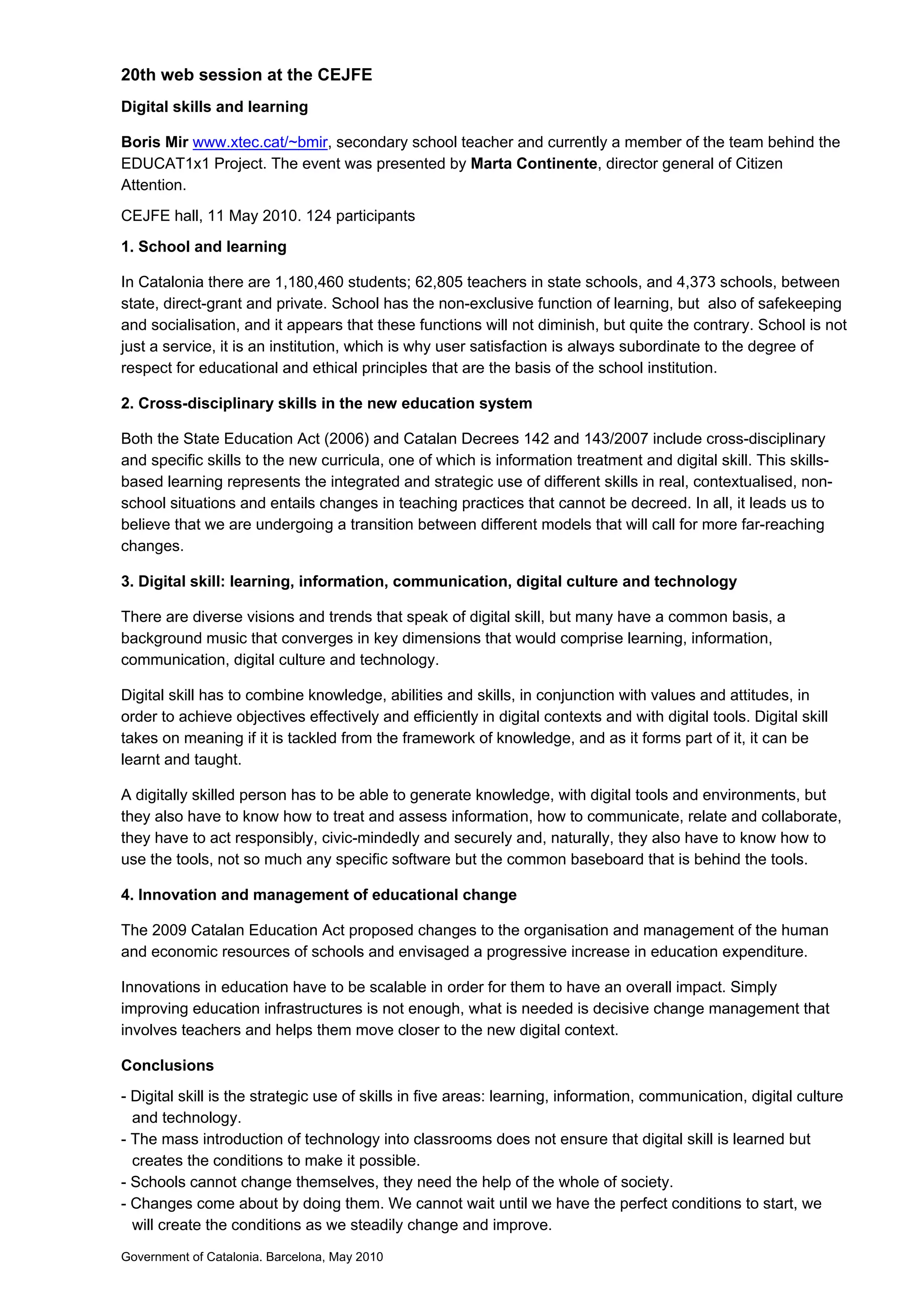 20th web session at the CEJFE
Digital skills and learning

Boris Mir www.xtec.cat/~bmir, secondary school teacher and currently a member of the team behind the
EDUCAT1x1 Project. The event was presented by Marta Continente, director general of Citizen
Attention.
CEJFE hall, 11 May 2010. 124 participants
1. School and learning

In Catalonia there are 1,180,460 students; 62,805 teachers in state schools, and 4,373 schools, between
state, direct-grant and private. School has the non-exclusive function of learning, but also of safekeeping
and socialisation, and it appears that these functions will not diminish, but quite the contrary. School is not
just a service, it is an institution, which is why user satisfaction is always subordinate to the degree of
respect for educational and ethical principles that are the basis of the school institution.

2. Cross-disciplinary skills in the new education system

Both the State Education Act (2006) and Catalan Decrees 142 and 143/2007 include cross-disciplinary
and specific skills to the new curricula, one of which is information treatment and digital skill. This skills-
based learning represents the integrated and strategic use of different skills in real, contextualised, non-
school situations and entails changes in teaching practices that cannot be decreed. In all, it leads us to
believe that we are undergoing a transition between different models that will call for more far-reaching
changes.

3. Digital skill: learning, information, communication, digital culture and technology

There are diverse visions and trends that speak of digital skill, but many have a common basis, a
background music that converges in key dimensions that would comprise learning, information,
communication, digital culture and technology.

Digital skill has to combine knowledge, abilities and skills, in conjunction with values and attitudes, in
order to achieve objectives effectively and efficiently in digital contexts and with digital tools. Digital skill
takes on meaning if it is tackled from the framework of knowledge, and as it forms part of it, it can be
learnt and taught.

A digitally skilled person has to be able to generate knowledge, with digital tools and environments, but
they also have to know how to treat and assess information, how to communicate, relate and collaborate,
they have to act responsibly, civic-mindedly and securely and, naturally, they also have to know how to
use the tools, not so much any specific software but the common baseboard that is behind the tools.

4. Innovation and management of educational change

The 2009 Catalan Education Act proposed changes to the organisation and management of the human
and economic resources of schools and envisaged a progressive increase in education expenditure.

Innovations in education have to be scalable in order for them to have an overall impact. Simply
improving education infrastructures is not enough, what is needed is decisive change management that
involves teachers and helps them move closer to the new digital context.

Conclusions
- Digital skill is the strategic use of skills in five areas: learning, information, communication, digital culture
  and technology.
- The mass introduction of technology into classrooms does not ensure that digital skill is learned but
  creates the conditions to make it possible.
- Schools cannot change themselves, they need the help of the whole of society.
- Changes come about by doing them. We cannot wait until we have the perfect conditions to start, we
  will create the conditions as we steadily change and improve.
Government of Catalonia. Barcelona, May 2010
 