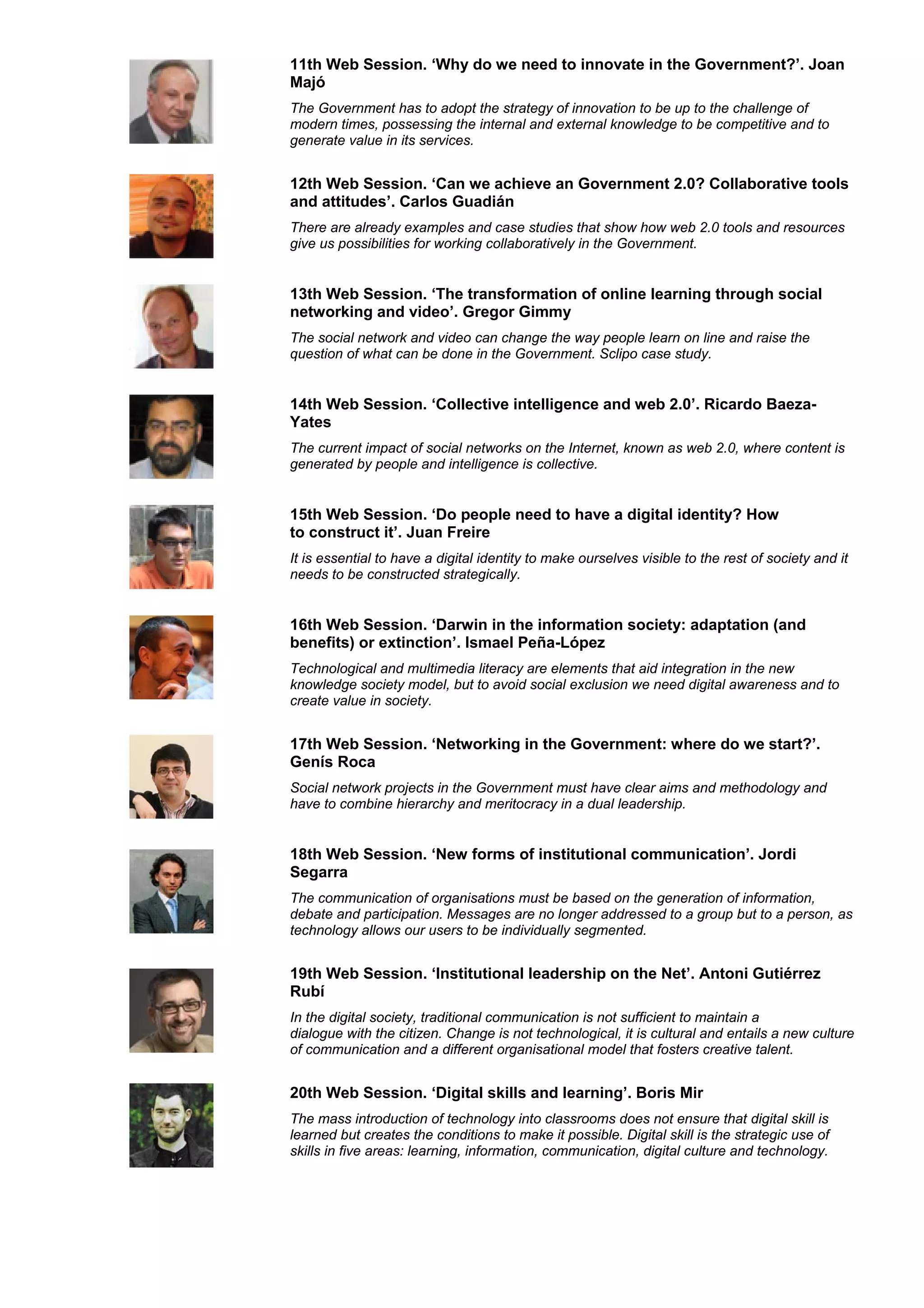 11th Web Session. ‘Why do we need to innovate in the Government?’. Joan
Majó
The Government has to adopt the strategy of innovation to be up to the challenge of
modern times, possessing the internal and external knowledge to be competitive and to
generate value in its services.


12th Web Session. ‘Can we achieve an Government 2.0? Collaborative tools
and attitudes’. Carlos Guadián
There are already examples and case studies that show how web 2.0 tools and resources
give us possibilities for working collaboratively in the Government.


13th Web Session. ‘The transformation of online learning through social
networking and video’. Gregor Gimmy
The social network and video can change the way people learn on line and raise the
question of what can be done in the Government. Sclipo case study.


14th Web Session. ‘Collective intelligence and web 2.0’. Ricardo Baeza-
Yates
The current impact of social networks on the Internet, known as web 2.0, where content is
generated by people and intelligence is collective.


15th Web Session. ‘Do people need to have a digital identity? How
to construct it’. Juan Freire
It is essential to have a digital identity to make ourselves visible to the rest of society and it
needs to be constructed strategically.


16th Web Session. ‘Darwin in the information society: adaptation (and
benefits) or extinction’. Ismael Peña-López
Technological and multimedia literacy are elements that aid integration in the new
knowledge society model, but to avoid social exclusion we need digital awareness and to
create value in society.


17th Web Session. ‘Networking in the Government: where do we start?’.
Genís Roca
Social network projects in the Government must have clear aims and methodology and
have to combine hierarchy and meritocracy in a dual leadership.


18th Web Session. ‘New forms of institutional communication’. Jordi
Segarra
The communication of organisations must be based on the generation of information,
debate and participation. Messages are no longer addressed to a group but to a person, as
technology allows our users to be individually segmented.


19th Web Session. ‘Institutional leadership on the Net’. Antoni Gutiérrez
Rubí
In the digital society, traditional communication is not sufficient to maintain a
dialogue with the citizen. Change is not technological, it is cultural and entails a new culture
of communication and a different organisational model that fosters creative talent.


20th Web Session. ‘Digital skills and learning’. Boris Mir
The mass introduction of technology into classrooms does not ensure that digital skill is
learned but creates the conditions to make it possible. Digital skill is the strategic use of
skills in five areas: learning, information, communication, digital culture and technology.
 