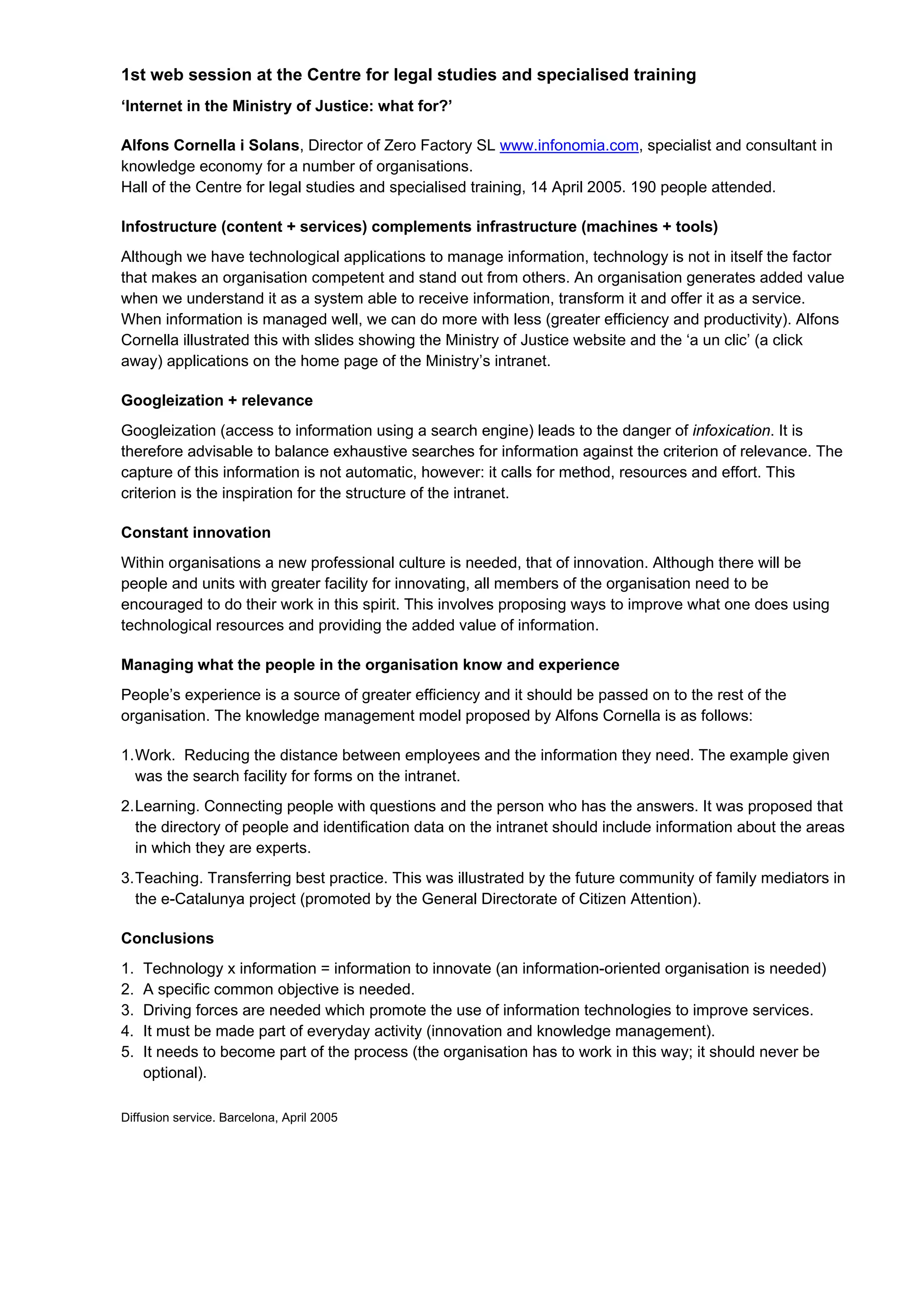 1st web session at the Centre for legal studies and specialised training
‘Internet in the Ministry of Justice: what for?’

Alfons Cornella i Solans, Director of Zero Factory SL www.infonomia.com, specialist and consultant in
knowledge economy for a number of organisations.
Hall of the Centre for legal studies and specialised training, 14 April 2005. 190 people attended.

Infostructure (content + services) complements infrastructure (machines + tools)
Although we have technological applications to manage information, technology is not in itself the factor
that makes an organisation competent and stand out from others. An organisation generates added value
when we understand it as a system able to receive information, transform it and offer it as a service.
When information is managed well, we can do more with less (greater efficiency and productivity). Alfons
Cornella illustrated this with slides showing the Ministry of Justice website and the ‘a un clic’ (a click
away) applications on the home page of the Ministry’s intranet.

Googleization + relevance
Googleization (access to information using a search engine) leads to the danger of infoxication. It is
therefore advisable to balance exhaustive searches for information against the criterion of relevance. The
capture of this information is not automatic, however: it calls for method, resources and effort. This
criterion is the inspiration for the structure of the intranet.

Constant innovation
Within organisations a new professional culture is needed, that of innovation. Although there will be
people and units with greater facility for innovating, all members of the organisation need to be
encouraged to do their work in this spirit. This involves proposing ways to improve what one does using
technological resources and providing the added value of information.

Managing what the people in the organisation know and experience
People’s experience is a source of greater efficiency and it should be passed on to the rest of the
organisation. The knowledge management model proposed by Alfons Cornella is as follows:

1. Work. Reducing the distance between employees and the information they need. The example given
   was the search facility for forms on the intranet.
2. Learning. Connecting people with questions and the person who has the answers. It was proposed that
   the directory of people and identification data on the intranet should include information about the areas
   in which they are experts.
3. Teaching. Transferring best practice. This was illustrated by the future community of family mediators in
   the e-Catalunya project (promoted by the General Directorate of Citizen Attention).

Conclusions
1.   Technology x information = information to innovate (an information-oriented organisation is needed)
2.   A specific common objective is needed.
3.   Driving forces are needed which promote the use of information technologies to improve services.
4.   It must be made part of everyday activity (innovation and knowledge management).
5.   It needs to become part of the process (the organisation has to work in this way; it should never be
     optional).

Diffusion service. Barcelona, April 2005
 