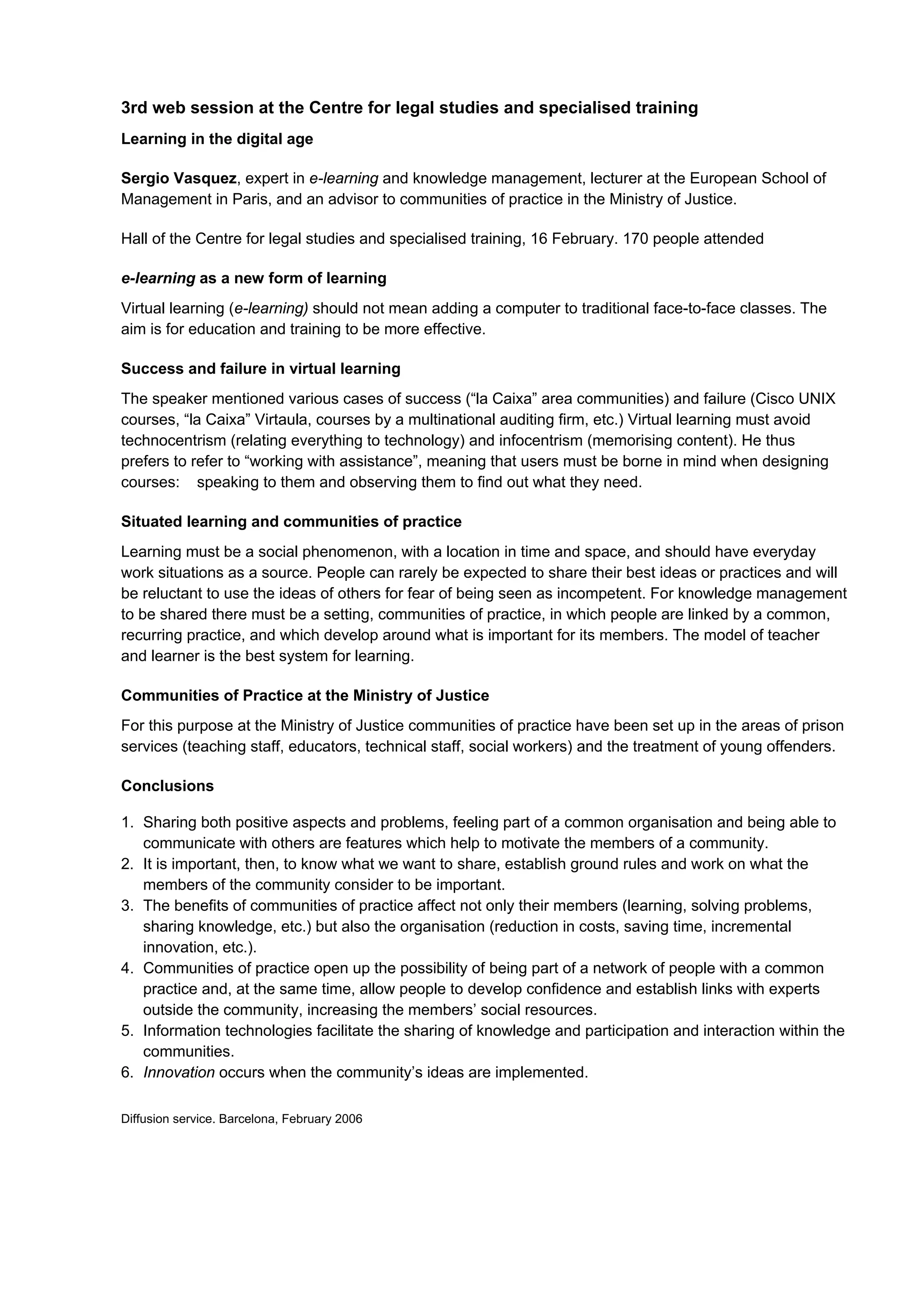 3rd web session at the Centre for legal studies and specialised training
Learning in the digital age

Sergio Vasquez, expert in e-learning and knowledge management, lecturer at the European School of
Management in Paris, and an advisor to communities of practice in the Ministry of Justice.

Hall of the Centre for legal studies and specialised training, 16 February. 170 people attended

e-learning as a new form of learning
Virtual learning (e-learning) should not mean adding a computer to traditional face-to-face classes. The
aim is for education and training to be more effective.

Success and failure in virtual learning
The speaker mentioned various cases of success (“la Caixa” area communities) and failure (Cisco UNIX
courses, “la Caixa” Virtaula, courses by a multinational auditing firm, etc.) Virtual learning must avoid
technocentrism (relating everything to technology) and infocentrism (memorising content). He thus
prefers to refer to “working with assistance”, meaning that users must be borne in mind when designing
courses: speaking to them and observing them to find out what they need.

Situated learning and communities of practice
Learning must be a social phenomenon, with a location in time and space, and should have everyday
work situations as a source. People can rarely be expected to share their best ideas or practices and will
be reluctant to use the ideas of others for fear of being seen as incompetent. For knowledge management
to be shared there must be a setting, communities of practice, in which people are linked by a common,
recurring practice, and which develop around what is important for its members. The model of teacher
and learner is the best system for learning.

Communities of Practice at the Ministry of Justice
For this purpose at the Ministry of Justice communities of practice have been set up in the areas of prison
services (teaching staff, educators, technical staff, social workers) and the treatment of young offenders.

Conclusions

1. Sharing both positive aspects and problems, feeling part of a common organisation and being able to
   communicate with others are features which help to motivate the members of a community.
2. It is important, then, to know what we want to share, establish ground rules and work on what the
   members of the community consider to be important.
3. The benefits of communities of practice affect not only their members (learning, solving problems,
   sharing knowledge, etc.) but also the organisation (reduction in costs, saving time, incremental
   innovation, etc.).
4. Communities of practice open up the possibility of being part of a network of people with a common
   practice and, at the same time, allow people to develop confidence and establish links with experts
   outside the community, increasing the members’ social resources.
5. Information technologies facilitate the sharing of knowledge and participation and interaction within the
   communities.
6. Innovation occurs when the community’s ideas are implemented.

Diffusion service. Barcelona, February 2006
 