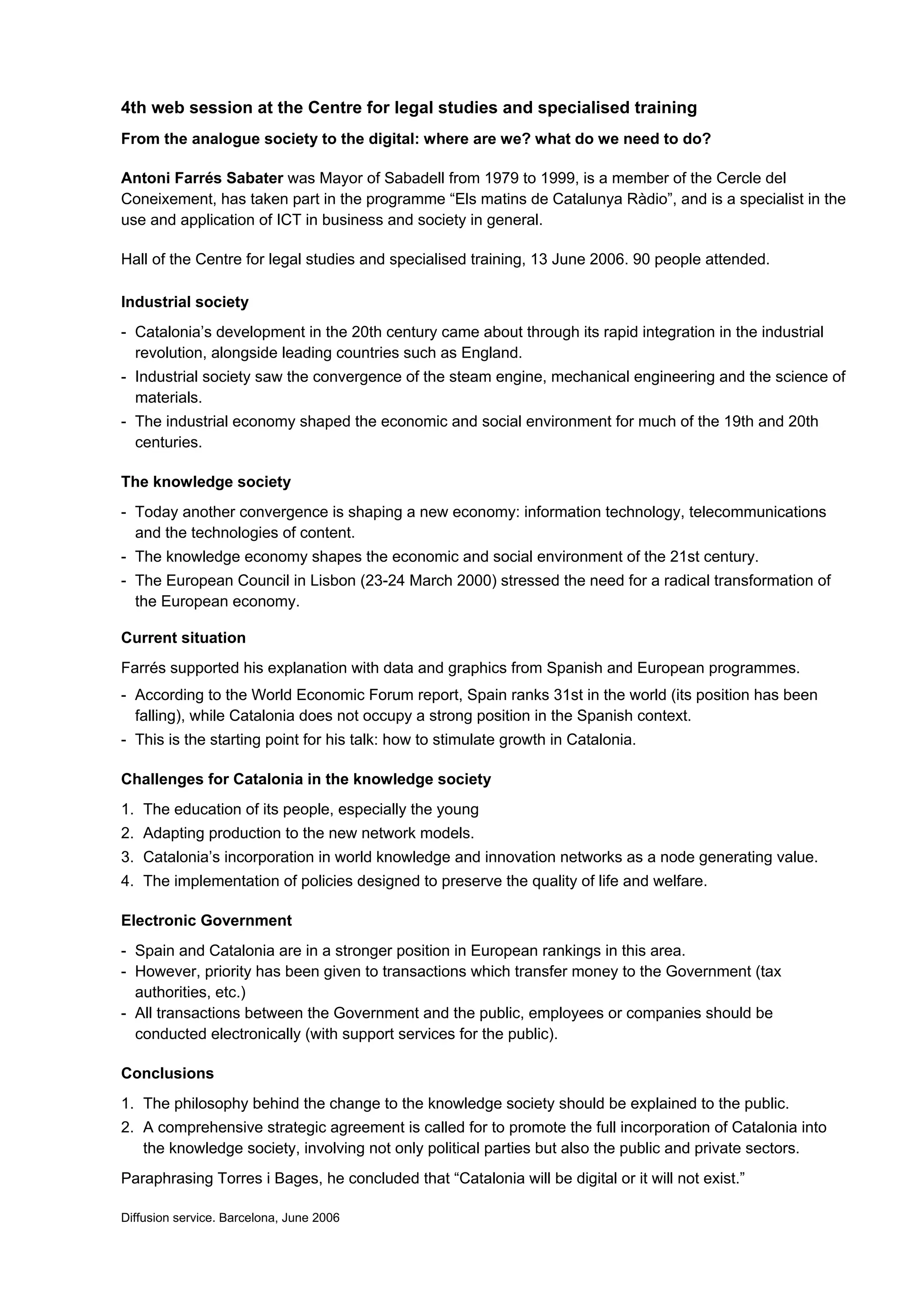 4th web session at the Centre for legal studies and specialised training
From the analogue society to the digital: where are we? what do we need to do?

Antoni Farrés Sabater was Mayor of Sabadell from 1979 to 1999, is a member of the Cercle del
Coneixement, has taken part in the programme “Els matins de Catalunya Ràdio”, and is a specialist in the
use and application of ICT in business and society in general.

Hall of the Centre for legal studies and specialised training, 13 June 2006. 90 people attended.

Industrial society
- Catalonia’s development in the 20th century came about through its rapid integration in the industrial
  revolution, alongside leading countries such as England.
- Industrial society saw the convergence of the steam engine, mechanical engineering and the science of
  materials.
- The industrial economy shaped the economic and social environment for much of the 19th and 20th
  centuries.

The knowledge society
- Today another convergence is shaping a new economy: information technology, telecommunications
  and the technologies of content.
- The knowledge economy shapes the economic and social environment of the 21st century.
- The European Council in Lisbon (23-24 March 2000) stressed the need for a radical transformation of
  the European economy.

Current situation
Farrés supported his explanation with data and graphics from Spanish and European programmes.
- According to the World Economic Forum report, Spain ranks 31st in the world (its position has been
  falling), while Catalonia does not occupy a strong position in the Spanish context.
- This is the starting point for his talk: how to stimulate growth in Catalonia.

Challenges for Catalonia in the knowledge society
1. The education of its people, especially the young
2. Adapting production to the new network models.
3. Catalonia’s incorporation in world knowledge and innovation networks as a node generating value.
4. The implementation of policies designed to preserve the quality of life and welfare.

Electronic Government
- Spain and Catalonia are in a stronger position in European rankings in this area.
- However, priority has been given to transactions which transfer money to the Government (tax
  authorities, etc.)
- All transactions between the Government and the public, employees or companies should be
  conducted electronically (with support services for the public).

Conclusions
1. The philosophy behind the change to the knowledge society should be explained to the public.
2. A comprehensive strategic agreement is called for to promote the full incorporation of Catalonia into
   the knowledge society, involving not only political parties but also the public and private sectors.
Paraphrasing Torres i Bages, he concluded that “Catalonia will be digital or it will not exist.”

Diffusion service. Barcelona, June 2006
 