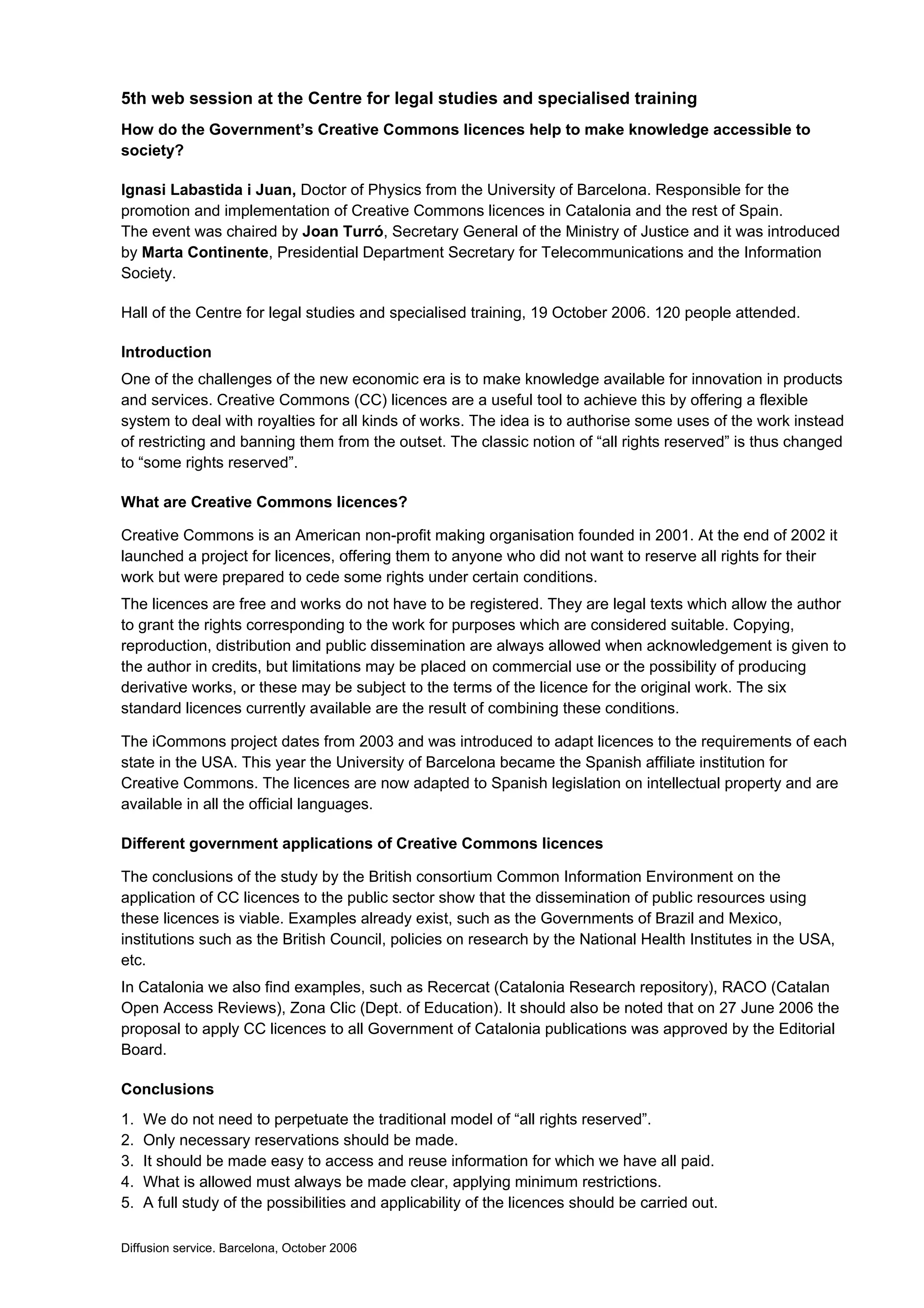 5th web session at the Centre for legal studies and specialised training
How do the Government’s Creative Commons licences help to make knowledge accessible to
society?

Ignasi Labastida i Juan, Doctor of Physics from the University of Barcelona. Responsible for the
promotion and implementation of Creative Commons licences in Catalonia and the rest of Spain.
The event was chaired by Joan Turró, Secretary General of the Ministry of Justice and it was introduced
by Marta Continente, Presidential Department Secretary for Telecommunications and the Information
Society.

Hall of the Centre for legal studies and specialised training, 19 October 2006. 120 people attended.

Introduction
One of the challenges of the new economic era is to make knowledge available for innovation in products
and services. Creative Commons (CC) licences are a useful tool to achieve this by offering a flexible
system to deal with royalties for all kinds of works. The idea is to authorise some uses of the work instead
of restricting and banning them from the outset. The classic notion of “all rights reserved” is thus changed
to “some rights reserved”.

What are Creative Commons licences?

Creative Commons is an American non-profit making organisation founded in 2001. At the end of 2002 it
launched a project for licences, offering them to anyone who did not want to reserve all rights for their
work but were prepared to cede some rights under certain conditions.
The licences are free and works do not have to be registered. They are legal texts which allow the author
to grant the rights corresponding to the work for purposes which are considered suitable. Copying,
reproduction, distribution and public dissemination are always allowed when acknowledgement is given to
the author in credits, but limitations may be placed on commercial use or the possibility of producing
derivative works, or these may be subject to the terms of the licence for the original work. The six
standard licences currently available are the result of combining these conditions.

The iCommons project dates from 2003 and was introduced to adapt licences to the requirements of each
state in the USA. This year the University of Barcelona became the Spanish affiliate institution for
Creative Commons. The licences are now adapted to Spanish legislation on intellectual property and are
available in all the official languages.

Different government applications of Creative Commons licences

The conclusions of the study by the British consortium Common Information Environment on the
application of CC licences to the public sector show that the dissemination of public resources using
these licences is viable. Examples already exist, such as the Governments of Brazil and Mexico,
institutions such as the British Council, policies on research by the National Health Institutes in the USA,
etc.
In Catalonia we also find examples, such as Recercat (Catalonia Research repository), RACO (Catalan
Open Access Reviews), Zona Clic (Dept. of Education). It should also be noted that on 27 June 2006 the
proposal to apply CC licences to all Government of Catalonia publications was approved by the Editorial
Board.

Conclusions
1.   We do not need to perpetuate the traditional model of “all rights reserved”.
2.   Only necessary reservations should be made.
3.   It should be made easy to access and reuse information for which we have all paid.
4.   What is allowed must always be made clear, applying minimum restrictions.
5.   A full study of the possibilities and applicability of the licences should be carried out.

Diffusion service. Barcelona, October 2006
 