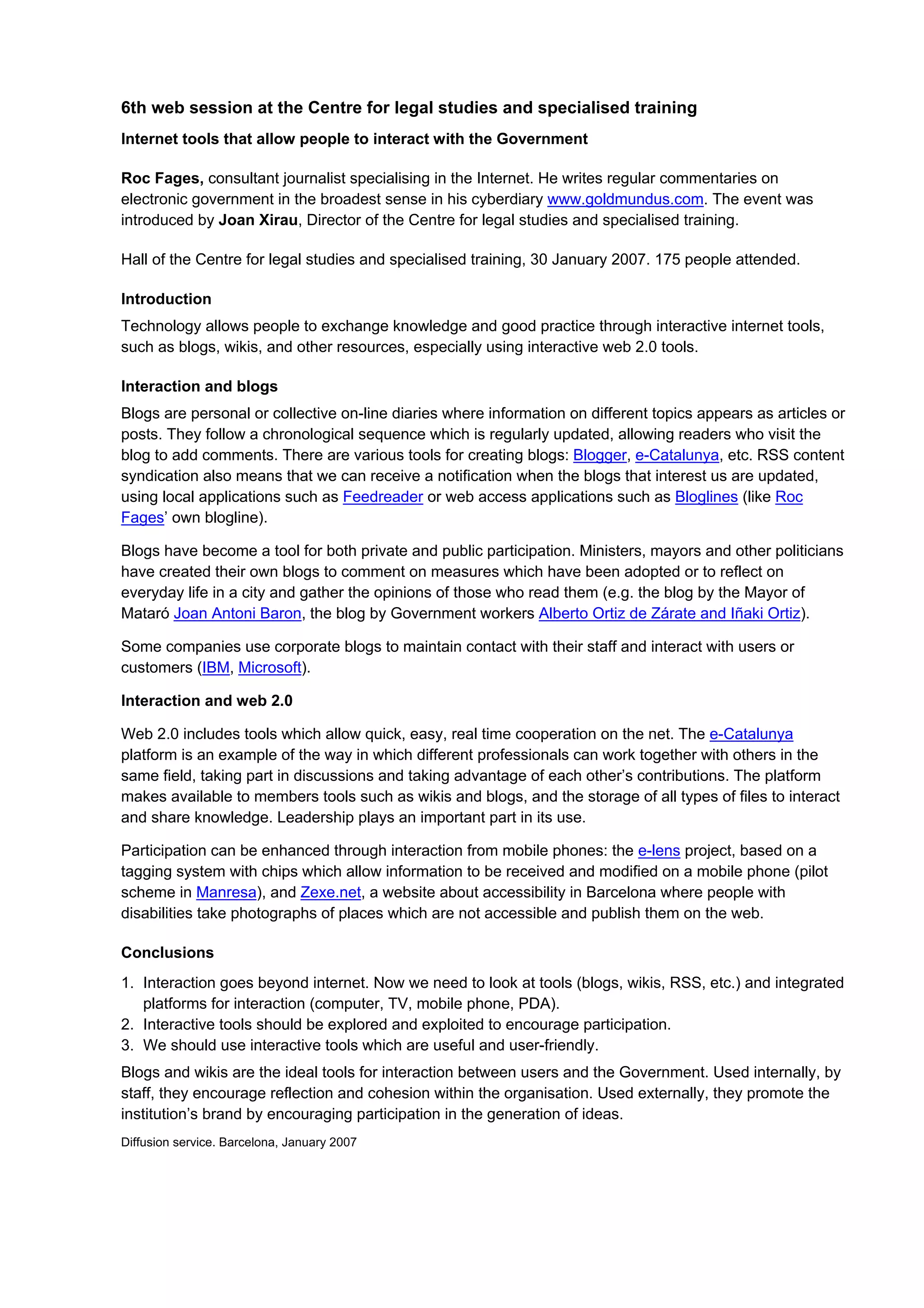 6th web session at the Centre for legal studies and specialised training
Internet tools that allow people to interact with the Government

Roc Fages, consultant journalist specialising in the Internet. He writes regular commentaries on
electronic government in the broadest sense in his cyberdiary www.goldmundus.com. The event was
introduced by Joan Xirau, Director of the Centre for legal studies and specialised training.

Hall of the Centre for legal studies and specialised training, 30 January 2007. 175 people attended.

Introduction
Technology allows people to exchange knowledge and good practice through interactive internet tools,
such as blogs, wikis, and other resources, especially using interactive web 2.0 tools.

Interaction and blogs
Blogs are personal or collective on-line diaries where information on different topics appears as articles or
posts. They follow a chronological sequence which is regularly updated, allowing readers who visit the
blog to add comments. There are various tools for creating blogs: Blogger, e-Catalunya, etc. RSS content
syndication also means that we can receive a notification when the blogs that interest us are updated,
using local applications such as Feedreader or web access applications such as Bloglines (like Roc
Fages’ own blogline).

Blogs have become a tool for both private and public participation. Ministers, mayors and other politicians
have created their own blogs to comment on measures which have been adopted or to reflect on
everyday life in a city and gather the opinions of those who read them (e.g. the blog by the Mayor of
Mataró Joan Antoni Baron, the blog by Government workers Alberto Ortiz de Zárate and Iñaki Ortiz).

Some companies use corporate blogs to maintain contact with their staff and interact with users or
customers (IBM, Microsoft).

Interaction and web 2.0

Web 2.0 includes tools which allow quick, easy, real time cooperation on the net. The e-Catalunya
platform is an example of the way in which different professionals can work together with others in the
same field, taking part in discussions and taking advantage of each other’s contributions. The platform
makes available to members tools such as wikis and blogs, and the storage of all types of files to interact
and share knowledge. Leadership plays an important part in its use.

Participation can be enhanced through interaction from mobile phones: the e-lens project, based on a
tagging system with chips which allow information to be received and modified on a mobile phone (pilot
scheme in Manresa), and Zexe.net, a website about accessibility in Barcelona where people with
disabilities take photographs of places which are not accessible and publish them on the web.

Conclusions
1. Interaction goes beyond internet. Now we need to look at tools (blogs, wikis, RSS, etc.) and integrated
   platforms for interaction (computer, TV, mobile phone, PDA).
2. Interactive tools should be explored and exploited to encourage participation.
3. We should use interactive tools which are useful and user-friendly.
Blogs and wikis are the ideal tools for interaction between users and the Government. Used internally, by
staff, they encourage reflection and cohesion within the organisation. Used externally, they promote the
institution’s brand by encouraging participation in the generation of ideas.
Diffusion service. Barcelona, January 2007
 