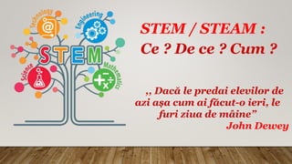STEM / STEAM :
Ce ? De ce ? Cum ?
,, Dacă le predai elevilor de
azi așa cum ai făcut-o ieri, le
furi ziua de mâine”
John Dewey
 