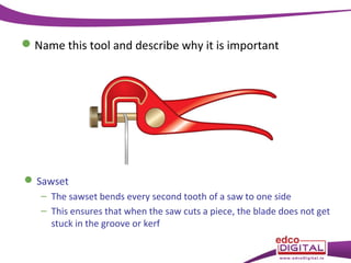  Name this tool and describe why it is important

 Sawset
– The sawset bends every second tooth of a saw to one side
– This ensures that when the saw cuts a piece, the blade does not get
stuck in the groove or kerf

 