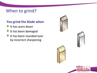 When to grind?
You grind the blade when
 It has worn down
 It has been damaged
 It has been rounded over
by incorrect sharpening

 