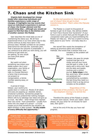IF YOU CAN’T EXPLAIN IT TO YOUR GRANDMOTHER, FORGET IT.                                  LUC GALOPPIN



7. Chaos and the Kitchen Sink
    Virginia Satir developed her change
model after observing individuals and                   So the real question is: How do we get
families experience a wide range of                  out of chaos? How do get to that
changes. It highlights two key events that           transforming idea? That’s when the FlyLady
move an individual’s experience in and out           comes in.
of chaos: the foreign element and the
transforming idea... although you would not              The Flylady is a coach to thousands of
expect to find that idea in the kitchen sink         families to get rid of chaos. She defines CHAOS
of another woman: the Flylady                        as “Can't Have Anyone Over Syndrome”. If your
                                                     home is such a wreck that just the thought of an
    Satir describes the initial state as one of      unexpected visitor gets you hyperventilating the
maintaining the status quo. We all have              Flylady can help you. She has a system to bring
experienced times in our lives where day-to-day      back peace to your home - one baby step at a
events continue as they have done in the             time.
previous days. Partially numbed we can predict
what tomorrow will look like: automatic pilot.           Her secret? She resists the temptation of
That is because the outcome is predictable: if       setting up enormous plans and complex
you continue to do what you were doing, you will     methods. She knows that a solution that is as
continue to get what you                                                 complex as the problem will
are getting. So why would                                                not work.
you even think about
changing?                                                                  Instead, she goes for simple
                                                                           routines that get rid of
     But watch out when                                                    clutter and put your home
something new enters your                                                  and life back in order. It all
stable system (be it your                                                  starts with a shiny sink. Next
organization, your family or                                               are the daily and weekly
your relationship). Satir                                                  routines and a control
calls it a Foreign Element:                                                journal. Baby-steps is the
a factor that is previously                                                key word here. When people
not present (a                                                             are paralyzed and
reorganization, a family                                                   overwhelmed by a problem,
member passing away, an                                                    the last thing they need is a
illness).                                                                  solution that is as big and as
                                                                           complex as the problem.
     A period of chaos
follows: your world turns                                                  Regardless of the
upside down or inside out. Moods of all colors         magnitude of the problem, the key to get
and sizes are popping up: disbelief, denial,            the elephant moving is to shrink the
emotional numbness. Sometimes people try                               change.
twice as hard to pretend that nothing changed.
Others will try to sabotage new ideas and give up        Therefore the advice of the Flylady is simple:
on trust. But often - when things have reached       ‘5-minute room rescue’, ‘Drink your water’, ‘Don't
their very worst - from somewhere - usually from     obsess, set your timer for 10 minutes for each
within the very depth of a person - a crucial        task, then QUIT!’ .
insight occurs that transforms the situation. As
Albert Einstein is often quoted: “In the middle         And at the end of the day you have real
of every difficulty lies opportunity.”               progress.



   Virginia Satir (1916 - 1988) was                   Marla Cilley aka the FlyLady, is
known especially for her approach to                mentor to hundreds of thousands of
    family therapy and her work with                women around the globe through a
Systemic Constellations. She created                  mentoring system she started in
 the "Virginia Satir - Change Process                 1999 on the Internet. She is the
      Model" through clinical studies.                       author of Sink Reflections.
                    (source: Wikipedia)



ORGANIZATIONAL CHANGE MANAGEMENT: 20 SHORT CUTS                                                 page 10
 