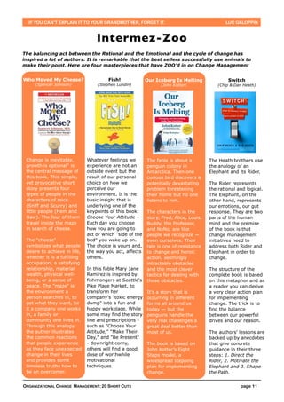 IF YOU CAN’T EXPLAIN IT TO YOUR GRANDMOTHER, FORGET IT.                                     LUC GALOPPIN



                                  Intermez-Zoo
The balancing act between the Rational and the Emotional and the cycle of change has
inspired a lot of authors. It is remarkable that the best sellers successfully use animals to
make their point. Here are four masterpieces that have ZOO’d in on Change Management


Who Moved My Cheese?                   Fish!              Our Iceberg Is Melting               Switch
     (Spencer Johnson)            (Stephen Lundin)              (John Kotter)              (Chip & Dan Heath)




 Change is inevitable,        Whatever feelings we        The fable is about a         The Heath brothers use
 growth is optional" is       experience are not an       penguin colony in            the analogy of an
 the central message of       outside event but the       Antarctica. Then one         Elephant and its Rider.
 this book. This simple,      result of our personal      curious bird discovers a
 yet provocative short        choice on how we            potentially devastating      The Rider represents
 story presents four          perceive our                problem threatening          the rational and logical.
 types of people in the       environment. It is the      their home but no one        The Elephant, on the
 characters of mice           basic insight that is       listens to him.              other hand, represents
 (Sniff and Scurry) and       underlying one of the                                    our emotions, our gut
 little people (Hem and       keypoints of this book:     The characters in the        response. They are two
 Haw). The four of them       Choose Your Attitude –      story, Fred, Alice, Louis,   parts of the human
 travel inside the maze       Each day you choose         Buddy, the Professor,        mind and the premise
 in search of cheese.         how you are going to        and NoNo, are like           of the book is that
                              act or which "side of the   people we recognize —        change management
 The "cheese"                 bed" you wake up on.        even ourselves. Their        initiatives need to
 symbolizes what people       The choice is yours and,    tale is one of resistance    address both Rider and
 desire to achieve in life,   the way you act, affects    to change and heroic         Elephant in order to
 whether it is a fulfilling   others.                     action, seemingly            change.
 occupation, a satisfying                                 intractable obstacles
 relationship, material       In this fable Mary Jane     and the most clever          The structure of the
 wealth, physical well-       Ramirez is inspired by      tactics for dealing with     complete book is based
 being, or a sense of         fishmongers at Seattle's    those obstacles.             on this metaphor and as
 peace. The "maze" is         Pike Place Market, to                                    a reader you can derive
 the environment a            transform her               It's a story that is         a very clear action plan
 person searches in, to       company's "toxic energy     occurring in different       for implementing
 get what they want, be       dump" into a fun and        forms all around us          change. The trick is to
 it a company one works       happy workplace. While      today — but the              find the balance
 in, a family or              some may find the story     penguins handle the          between our powerful
 community one lives in.      line and prescriptions -    very real challenges a       drives and our reason.
 Through this analogy,        such as "Choose Your        great deal better than
 the author illustrates       Attitude," "Make Their      most of us.                  The authors' lessons are
 the common reactions         Day," and "Be Present"                                   backed up by anecdotes
 that people experience       - downright corny,          The book is based on         that give concrete
 as they face unexpected      others will find a good     John Kotter’s Eight          guidance in their three
 change in their lives        dose of worthwhile          Steps model, a               steps: 1. Direct the
 and provides some            motivational                widespread stepping          Rider, 2. Motivate the
 timeless truths how to       techniques.                 plan for implementing        Elephant and 3. Shape
 be an overcomer.                                         change.                      the Path.


ORGANIZATIONAL CHANGE MANAGEMENT: 20 SHORT CUTS                                                      page 11
 