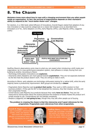 IF YOU CAN’T EXPLAIN IT TO YOUR GRANDMOTHER, FORGET IT.                                     LUC GALOPPIN



8. The Chasm
Marketers know more about how to cope with a changing environment than any other people
inside an organization. In fact, the survival of organizations depends on their marketers’
ability to respond to the “more-better-faster-now” changes.

For starters, in a 1962 book called Diffusion of Innovations, Everett Rogers stated that adopters of any
new innovation or idea could be categorized on a classic bell-shaped curve as described here:
Innovators (2.5 %) , Early Adopters (13.5%), Early Majority (34%), Late Majority (34%), Laggards
(16%)




Geoffrey Moore’s observations come close to what you can expect when introducing a shift inside your
organization, be it a new performance evaluation system, new software or simply moving from one
building to another. According to Moore:
- Technology Enthusiasts (Innovators) are explorers.
- Visionaries (Early Adopters) are more geared towards exploitation. They are not especially bothered
  by the fact that the product doesn’t work. They are willing to make it work.

According to Moore, early adopters are technology enthusiasts looking for a radical shift, while the early
majority wants a productivity improvement. Both groups are divided by a chasm.

- Pragmatists (Early Majority) want a product that works. They want a 100% solution to their
  business problem. If they get the 80 % that delighted the visionary, they feel cheated, and they tell
  their pragmatist friends.
- Conservatives (Late Majority) buy products because they really have no choice. They are not
  reassured by having books about the product,because the existence of books implies the product isn’t
  simple enough to use. Conservatives will not tolerate complexity.
- Skeptics (Laggards) are not going to buy, though they may talk other people out of buying.

   The problem in crossing the chasm is that the visionaries aren’t good references for the
             pragmatists. Pragmatists want references from other pragmatists.


 Everett M. Rogers (1931 - 2004)                       Geoffrey Moore is a Silicon Valley
  was a sociologist, communication                      based high technology consultant
   scholar, writer, and teacher. He is                  and author. His books are derived
      best known for originating the                     from his Silicon Valley consulting
 diffusion of innovations theory and                     work and earlier work by Everett
       for introducing the term early                                              Rogers.
                             adopter.
                                                      (source: Wikipedia)


ORGANIZATIONAL CHANGE MANAGEMENT: 20 SHORT CUTS                                                    page 12
 