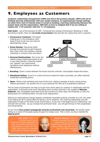IF YOU CAN’T EXPLAIN IT TO YOUR GRANDMOTHER, FORGET IT.                                        LUC GALOPPIN



9. Employees as Customers
Customer relationship management (CRM) was hot in the previous decade. CRM is the art of
building learning relationships with your target audience. In organizational change settings
we often find a lack of interest when it comes to building a learning relationship between the
project team and the organization. CRM tells us how to mitigate that if we are willing to
replace the “c”of customer with the “e” of employee.

Seth Godin - one of the pioneers of CRM - introduced the concept of Permission Marketing in 1999.
According to Godin, there are six levels of permission that describe the relationship with a customer:

1. Intravenous Treatment: The doctor
   treating you in the emergency room
   doesn’t have to sell you very hard on
   administering a drug.

2. Green Stamps: Executives suffer
   through long layovers to gain frequent-
   flyer miles. Here, the company rewards
   customers in currency they care about.

3. Personal Relationships: The corner dry
   cleaner enjoys implicit permission to act
   in your best interest. A favorite retailer
   can "upscale” you (recommend
   something more expensive) without
   offending you.

4. Branding: Given a choice between the known and the unknown, most people choose the known.

5. Situational Selling: If you’re in a store and you’re about to make a purchase, you often welcome
   unsolicited marketing advice.

6. Spam: Where most marketers live most of the time: calling a stranger at home, during dinner,
   without permission. You wouldn’t do it in your personal life. Why do it to potential customers?

The six levels of permission can help us to get more clarity about our position in relationship with the
organization. It becomes even more interesting when we start weaving in the insights of Malcolm
Gladwell, who investigated what determines the moment of critical mass, the threshold, or even the
boiling point of a marketing effort. He calls it the Tipping Point.

Starting an organizational change program sometimes resembles pushing a boulder up a hill. You seem
to be making an 80 % selling effort for barely a 20 % response. Your learning relationship with the
organization hinges on the lower levels of permission, as you are in the beginning of a relationship. You
will soon find out that - as you increase the permission level - you will get the buy-in from pragmatists
and conservatives.

As you move from project propaganda towards involvement and ownership, the boulder starts
rolling as a result of the people going through the change cycle. That is when you have reached the
tipping point.

              Seth Godin (1960) is an                          Malcolm Gladwell (1963) is a
               American author and an                       Canadian journalist and author He
  entrepreneur. Godin popularized the                         is best known for his books The
    topic of permission marketing and                      Tipping Point (2000), Blink (2005),
   has published 11 books. His books                       Outliers (2008), and What the Dog
    Tribes and Linchpin are invaluable                            Saw: And Other Adventures
   must-reads for change managers .                                                    (2009).
                                     (source: Wikipedia)

ORGANIZATIONAL CHANGE MANAGEMENT: 20 SHORT CUTS                                                       page 13
 