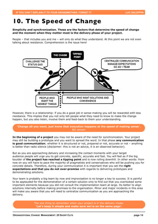 IF YOU CAN’T EXPLAIN IT TO YOUR GRANDMOTHER, FORGET IT.                                LUC GALOPPIN



10. The Speed of Change
Simplicity and synchronization. These are the factors that determine the speed of change
and the moment when they matter most is the delivery phase of your project.

People – that includes you and me – will only do what they understand. At this point we are not even
talking about resistance. Comprehension is the issue here!




However, there is a relationship: if you do a good job in sense-making you will be rewarded with less
resistance. This implies that you not only tell people what they need to know to make the change
happen, but you also listen, involve them and feed-back to them your understanding.

   ‘Change all you want, just know that execution happens at the speed of making sense’.
                                         Bill Jensen

In the beginning of a project you may not be aware of the need for synchronization. Your project
may still be building a prototype and you want to spread the word. In that phase any communication
is good communication; whether it is structured or not, prepared or not, accurate or not – anything
is better than radio silence (disclaimer: this is not an advice, it is an observed behavior).

But as you are approaching delivery and increasing the contact moments with your target
audience people will urge you to get concrete, specific, accurate and fast. You will feel as if the big
boulder of the project has reached a tipping point and is now rolling downhill. In other words: from
now on you will have to pace the majority of pragmatists and conservatives who will be pushing you for
concrete details. Therefore, during your communication it is important that you set the right
expectations and that you do not over-promise with regards to delivering prototypes and
demonstrating solutions.

Your team is probably a big team by now and improvisation is no longer a key to success. It is painful
to be applauded for the demonstration of a certain solution only to find out that you overlooked some
important elements because you did not consult the implementation team at large. Its better to align
solutions internally before making promises to the organization. Minor and major incidents in this area
will make you aware that you will need to centralize communication as you are approaching the
delivery.


                 The one thing to remember when your project is in the delivery mode:
                  ‘Let’s keep it simple and make sure we’re on the same page’.


ORGANIZATIONAL CHANGE MANAGEMENT: 20 SHORT CUTS                                                page 14
 