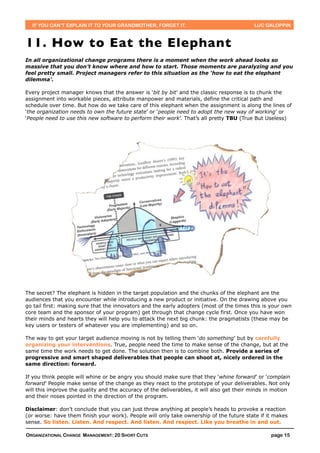 IF YOU CAN’T EXPLAIN IT TO YOUR GRANDMOTHER, FORGET IT.                                  LUC GALOPPIN



11. How to Eat the Elephant
In all organizational change programs there is a moment when the work ahead looks so
massive that you don’t know where and how to start. Those moments are paralyzing and you
feel pretty small. Project managers refer to this situation as the ‘how to eat the elephant
dilemma’.

Every project manager knows that the answer is ‘bit by bit’ and the classic response is to chunk the
assignment into workable pieces, attribute manpower and materials, define the critical path and
schedule over time. But how do we take care of this elephant when the assignment is along the lines of
‘the organization needs to own the future state’ or ‘people need to adopt the new way of working’ or
‘People need to use this new software to perform their work’. That’s all pretty TBU (True But Useless)




The secret? The elephant is hidden in the target population and the chunks of the elephant are the
audiences that you encounter while introducing a new product or initiative. On the drawing above you
go tail first: making sure that the innovators and the early adopters (most of the times this is your own
core team and the sponsor of your program) get through that change cycle first. Once you have won
their minds and hearts they will help you to attack the next big chunk: the pragmatists (these may be
key users or testers of whatever you are implementing) and so on.

The way to get your target audience moving is not by telling them ‘do something’ but by carefully
organizing your interventions. True, people need the time to make sense of the change, but at the
same time the work needs to get done. The solution then is to combine both. Provide a series of
progressive and smart shaped deliverables that people can shoot at, nicely ordered in the
same direction: forward.

If you think people will whine or be angry you should make sure that they ‘whine forward’ or ‘complain
forward’ People make sense of the change as they react to the prototype of your deliverables. Not only
will this improve the quality and the accuracy of the deliverables, it will also get their minds in motion
and their noses pointed in the direction of the program.

Disclaimer: don’t conclude that you can just throw anything at people’s heads to provoke a reaction
(or worse: have them finish your work). People will only take ownership of the future state if it makes
sense. So listen. Listen. And respect. And listen. And respect. Like you breathe in and out.

ORGANIZATIONAL CHANGE MANAGEMENT: 20 SHORT CUTS                                                   page 15
 