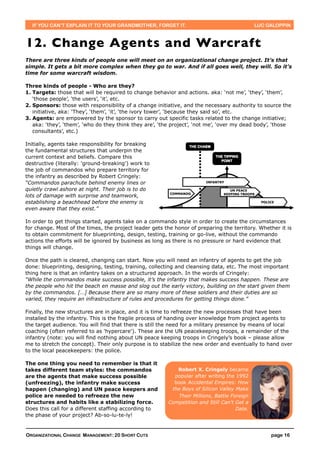 IF YOU CAN’T EXPLAIN IT TO YOUR GRANDMOTHER, FORGET IT.                                     LUC GALOPPIN



12. Change Agents and Warcraft
There are three kinds of people one will meet on an organizational change project. It’s that
simple. It gets a bit more complex when they go to war. And if all goes well, they will. So it’s
time for some warcraft wisdom.

Three kinds of people - Who are they?
1. Targets: those that will be required to change behavior and actions. aka: ‘not me’, ‘they’, ‘them’,
   ‘those people’, ‘the users’, ‘it’, etc.
2. Sponsors: those with responsibility of a change initiative, and the necessary authority to source the
   initiative, aka: ‘They’, ‘them’, ‘it’, ‘the ivory tower’, ‘because they said so’, etc.
3. Agents: are empowered by the sponsor to carry out specific tasks related to the change initiative;
   aka: ‘they’, ‘them’, ‘who do they think they are’, ‘the project’, ‘not me’, ‘over my dead body’, ‘those
   consultants’, etc.)

Initially, agents take responsibility for breaking
the fundamental structures that underpin the
current context and beliefs. Compare this
destructive (literally: 'ground-breaking') work to
the job of commandos who prepare territory for
the infantry as described by Robert Cringely:
“Commandos parachute behind enemy lines or
quietly crawl ashore at night. Their job is to do
lots of damage with surprise and teamwork,
establishing a beachhead before the enemy is
even aware that they exist.”

In order to get things started, agents take on a commando style in order to create the circumstances
for change. Most of the times, the project leader gets the honor of preparing the territory. Whether it is
to obtain commitment for blueprinting, design, testing, training or go-live, without the commando
actions the efforts will be ignored by business as long as there is no pressure or hard evidence that
things will change.

Once the path is cleared, changing can start. Now you will need an infantry of agents to get the job
done: blueprinting, designing, testing, training, collecting and cleansing data, etc. The most important
thing here is that an infantry takes on a structured approach. In the words of Cringely:
“While the commandos make success possible, it’s the infantry that makes success happen. These are
the people who hit the beach en masse and slog out the early victory, building on the start given them
by the commandos. […] Because there are so many more of these soldiers and their duties are so
varied, they require an infrastructure of rules and procedures for getting things done.”

Finally, the new structures are in place, and it is time to refreeze the new processes that have been
installed by the infantry. This is the fragile process of handing over knowledge from project agents to
the target audience. You will find that there is still the need for a military presence by means of local
coaching (often referred to as 'hypercare'). These are the UN peacekeeping troops, a remainder of the
infantry (note: you will find nothing about UN peace keeping troops in Cringely’s book – please allow
me to stretch the concept). Their only purpose is to stabilize the new order and eventually to hand over
to the local peacekeepers: the police.

The one thing you need to remember is that it
takes different team styles: the commandos                  Robert X. Cringely became
are the agents that make success possible                  popular after writing the 1992
(unfreezing), the infantry make success                    book Accidental Empires: How
happen (changing) and UN peace keepers and                the Boys of Silicon Valley Make
police are needed to refreeze the new                        Their Millions, Battle Foreign
structures and habits like a stabilizing force.          Competition and Still Can't Get a
Does this call for a different staffing according to                                  Date.
the phase of your project? Ab-so-lu-te-ly!


ORGANIZATIONAL CHANGE MANAGEMENT: 20 SHORT CUTS                                                    page 16
 