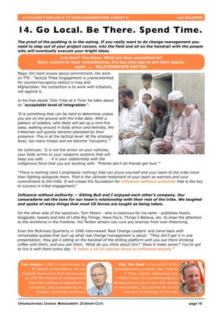IF YOU CAN’T EXPLAIN IT TO YOUR GRANDMOTHER, FORGET IT.                                          LUC GALOPPIN



14. Go Local. Be There. Spend Time.
The proof of the pudding is in the eating. If you really want to do change management you
need to step out of your project cocoon, into the field and sit on the handrail with the people
who will eventually execute your bright ideas.
                     And then? You listen. What are they committed to?
           Next: commit to their commitments. It’s the only way to win their hearts.
                             again ... RELATIONSHIPS MATTER.
Major Jim Gant knows about commitment. His work
on TTE - Tactical Tribal Engagement is unprecedented
for counterinsurgency tactics in Iraq and
Afghanistan. His contention is to work with tribalism,
not against it.

In his free ebook ‘One Tribe at a Time’ he talks about
an “acceptable level of integration.”:

‘It is something that can be hard to determine unless
you are on the ground with the tribe daily. With a
platoon of soldiers, who likely will set up a mini-fire
base, walking around in body armor and helmets, the
tribesmen will quickly become alienated by their
presence. This is at the tactical level. At the strategic
level, too many troops and we become “occupiers.”’

He continues: ‘It is not the armor on your vehicles,
your body armor or your weapons systems that will
keep you safe . . . it is your relationship with the
indigenous force that you are working with. “Friends don’t let friends get hurt.”’

“There is nothing (and I emphasize nothing) that can prove yourself and your team to the tribe more
than fighting alongside them. That is the ultimate testament of your team as warriors and your
commitment to the tribe. It will create the foundation for influence without authority that is the key
to success in tribal engagement.”

Influence without authority — Sitting Bull and I enjoyed each other’s company. Our
camaraderie set the tone for our team’s relationship with their rest of the tribe. We laughed
and spoke of many things that most US forces are taught as being taboo.

On the other side of the spectrum, Tom Peters - who is notorious for his rants - publishes books,
blogposts, tweets and lists of Little Big Things, Have-You’s, Things-I-Believe, etc. to draw the attention
to the workforce in the frontline. His Twitter stream can cure any brainiac from over-theorizing.

Even the McKinsey Quarterly in 1996 interviewed ‘Real Change Leaders’ and came back with
remarkable quotes that sum up what real change management is about: “They don’t get it in one
presentation; they get it sitting on the handrail of the drilling platform with you out there drinking
coffee with them, and you ask them, ‘What do you think about this?’ ‘Does it make sense?’ You’ve got
to live it with them every day. It takes a lot of intense focus to influence people.”



 Tom Peters (1942) is best-known for                           Maj. Jim Gant is the author of the
       In Search of Excellence. He has                      groundbreaking e-book, One Tribe At
 probably done more than anyone else                               A Time, heavily influencing U.S.
   to shift the debate on management                         military views on counterinsurgency.
     from the confines of boardrooms,                       Armed with an AK-47 and 300 rounds
     academia, and consultancies to a                       of ammunition, he puts his life on the
          broader, worldwide audience.                            line and his strategy to the test.


ORGANIZATIONAL CHANGE MANAGEMENT: 20 SHORT CUTS                                                         page 18
 