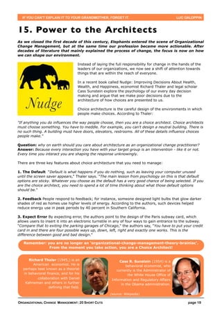 IF YOU CAN’T EXPLAIN IT TO YOUR GRANDMOTHER, FORGET IT.                                      LUC GALOPPIN



15. Power to the Architects
As we closed the first decade of this century, Elephants entered the scene of Organizational
Change Management, but at the same time our profession became more actionable. After
decades of literature that mainly explained the process of change, the focus is now on how
we can shape our environment.

                                    Instead of laying the full responsibility for change in the hands of the
                                    leaders of our organizations, we now see a shift of attention towards
                                    things that are within the reach of everyone.

                                    In a recent book called Nudge: Improving Decisions About Health,
                                    Wealth, and Happiness, economist Richard Thaler and legal scholar
                                    Cass Sunstein explore the psychology of our every day decision
                                    making and argue that we make poor decisions due to the
                                    architecture of how choices are presented to us.

                                    Choice architecture is the careful design of the environments in which
                                    people make choices. According to Thaler:

"If anything you do influences the way people choose, then you are a choice architect. Choice architects
must choose something. You have to meddle. For example, you can't design a neutral building. There is
no such thing. A building must have doors, elevators, restrooms. All of these details influence choices
people make."

Question: why on earth should you care about architecture as an organizational change practitioner?
Answer: Because every interaction you have with your target group is an intervention - like it or not.
Every time you interact you are shaping the response unknowingly.

There are three key features about choice architecture that you need to manage:

1. The Default “Default is what happens if you do nothing, such as leaving your computer unused
until the screen saver appears," Thaler says. "The main lesson from psychology on this is that default
options are sticky. Whatever you choose as the default has a very good chance of being selected. If you
are the choice architect, you need to spend a lot of time thinking about what those default options
should be."

2. Feedback People respond to feedback; for instance, someone designed light bulbs that glow darker
shades of red as homes use higher levels of energy. According to the authors, such devices helped
reduce energy use in peak periods by 40 percent in Southern California.

3. Expect Error By expecting error, the authors point to the design of the Paris subway card, which
allows users to insert it into an electronic turnstile in any of four ways to gain entrance to the subway.
"Compare that to exiting the parking garages of Chicago," the authors say, "You have to put your credit
card in and there are four possible ways up, down, left, right and exactly one works. This is the
difference between good and bad design."

   Remember: you are no longer an ‘organizational-change-management-theory-brainiac’.
              From the moment you take action, you are a Choice Architect!


      Richard Thaler (1945,) is an                           Cass R. Sunstein (1954) is a
        American economist. He is                                behavioral economist, who
   perhaps best known as a theorist                        currently is the Administrator of
   in behavioral finance, and for his                             the White House Office of
           collaboration with Daniel                    Information and Regulatory Affairs
    Kahneman and others in further                            in the Obama administration.
                  defining that field.

                                                      (source: Wikipedia)

ORGANIZATIONAL CHANGE MANAGEMENT: 20 SHORT CUTS                                                     page 19
 