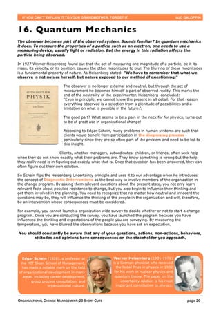 IF YOU CAN’T EXPLAIN IT TO YOUR GRANDMOTHER, FORGET IT.                                      LUC GALOPPIN



16. Quantum Mechanics
The observer becomes part of the observed system. Sounds familiar? In quantum mechanics
it does. To measure the properties of a particle such as an electron, one needs to use a
measuring device, usually light or radiation. But the energy in this radiation affects the
particle being observed.

In 1927 Werner Heisenberg found out that the act of measuring one magnitude of a particle, be it its
mass, its velocity, or its position, causes the other magnitudes to blur. The blurring of these magnitudes
is a fundamental property of nature. As Heisenberg stated: "We have to remember that what we
observe is not nature herself, but nature exposed to our method of questioning."

                           The observer is no longer external and neutral, but through the act of
                           measurement he becomes himself a part of observed reality. This marks the
                           end of the neutrality of the experimenter. Heisenberg concluded:
                           “Even in principle, we cannot know the present in all detail. For that reason
                           everything observed is a selection from a plenitude of possibilities and a
                           limitation on what is possible in the future.”.

                           The good part? What seems to be a pain in the neck for for physics, turns out
                           to be of great use in organizational change!

                           According to Edgar Schein, many problems in human systems are such that
                           clients would benefit from participation in the diagnosing process -
                           particularly since they are so often part of the problem and need to be led to
                           this insight.

                          Clients, whether managers, subordinates, children, or friends, often seek help
when they do not know exactly what their problems are. They know something is wrong but the help
they really need is in figuring out exactly what that is. Once that question has been answered, they can
often figure out their own solution.

So Schein flips the Heisenberg Uncertainty principle and uses it to our advantage when he introduces
the concept of Diagnostic Interventions as the best way to involve members of the organization in
the change program. By asking them relevant questions about the present state, you not only learn
relevant facts about possible resistance to change, but you also begin to influence their thinking and
get them involved in the planning. You need to recognize that no matter how neutral and innocent the
questions may be, they will influence the thinking of the people in the organization and will, therefore,
be an intervention whose consequences must be considered.

For example, you cannot launch a organization wide survey to decide whether or not to start a change
program. Once you are conducting the survey, you have launched the program because you have
influenced the thinking and expectations of the people you are surveying. By measuring the
temperature, you have blurred the observations because you have set an expectation.

You should constantly be aware that any of your questions, actions, non-actions, behaviors,
       attitudes and opinions have consequences on the stakeholder you approach.




   Edgar Schein (1928), a professor at                 Werner Heisenberg (1901-1976)
                                                                                                           (source: Wikipedia)




  the MIT Sloan School of Management,                  is a German physicist who received
   has made a notable mark on the field                  the Nobel Prize in physics in 1932
 of organizational development in many                  for his work in nuclear physics and
   areas, including career development,                 quantum theory. The paper on the
        group process consultation, and                     uncertainty relation is his most
                  organizational culture.                important contribution to physics.



ORGANIZATIONAL CHANGE MANAGEMENT: 20 SHORT CUTS                                                     page 20
 