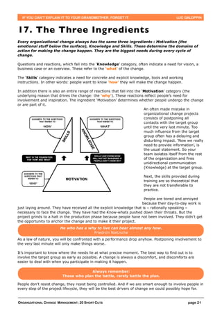 IF YOU CAN’T EXPLAIN IT TO YOUR GRANDMOTHER, FORGET IT.                                    LUC GALOPPIN



17. The Three Ing redients
Every organizational change always has the same three ingredients : Motivation (the
emotional stuff below the surface), Knowledge and Skills. These determine the domains of
action for making the change happen. They are the biggest needs during every cycle of
change.

Questions and reactions, which fall into the ‘Knowledge’ category, often indicate a need for vision, a
business case or an overview. These refer to the ‘what’ of the change.

The ‘Skills’ category indicates a need for concrete and explicit knowledge, tools and working
instructions. In other words: people want to know ‘how’ they will make the change happen.

In addition there is also an entire range of reactions that fall into the ‘Motivation’ category (the
underlying reason that drives the change: the ‘why’). These reactions reflect people’s need for
involvement and inspiration. The ingredient ‘Motivation’ determines whether people undergo the change
or are part of it.
                                                                           An often made mistake in
                                                                           organizational change projects
                                                                           consists of postponing all
                                                                           contacts with the target group
                                                                           until the very last minute. Too
                                                                           much influence from the target
                                                                           group often has a delaying and
                                                                           disturbing impact. ‘Now we really
                                                                           need to provide information’, is
                                                                           the usual statement. So your
                                                                           team isolates itself from the rest
                                                                           of the organization and fires
                                                                           unidirectional communication
                                                                           (Knowledge) at the target group.

                                                                          Next, the skills provided during
                                                                          training are so theoretical that
                                                                          they are not transferable to
                                                                          practice.

                                                                        People are bored and annoyed
                                                                       because their day-to-day work is
just laying around. They have received all the explicit knowledge that is – rationally speaking –
necessary to face the change. They have had the Know-whats pushed down their throats. But the
project grinds to a halt in the production phase because people have not been involved. They didn’t get
the opportunity to anchor the change and to make it their project.
                        He who has a why to live can bear almost any how.
                                       Friedrich Nietzsche
As a law of nature, you will be confronted with a performance drop anyhow. Postponing involvement to
the very last minute will only make things worse.

It’s important to know where the needs lie at what precise moment. The best way to find out is to
involve the target group as early as possible. A change is always a discomfort, and discomforts are
easier to deal with when you participate in making it happen.

                                        Always remember:
                          Those who plan the battle, rarely battle the plan.

People don’t resist change, they resist being controlled. And if we are smart enough to involve people in
every step of the project lifecycle, they will be the best drivers of change we could possibly hope for.


ORGANIZATIONAL CHANGE MANAGEMENT: 20 SHORT CUTS                                                     page 21
 
