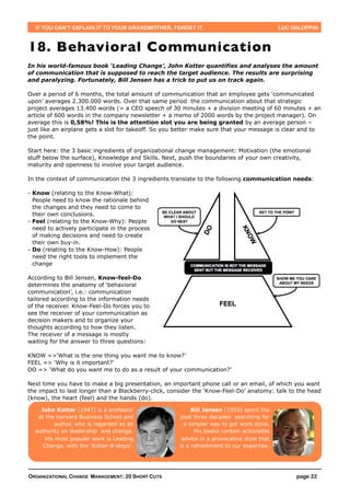 IF YOU CAN’T EXPLAIN IT TO YOUR GRANDMOTHER, FORGET IT.                                  LUC GALOPPIN



18. Behavioral Communication
In his world-famous book ‘Leading Change’, John Kotter quantifies and analyses the amount
of communication that is supposed to reach the target audience. The results are surprising
and paralyzing. Fortunately, Bill Jensen has a trick to put us on track again.

Over a period of 6 months, the total amount of communication that an employee gets ‘communicated
upon’ averages 2.300.000 words. Over that same period the communication about that strategic
project averages 13.400 words (= a CEO speech of 30 minutes + a division meeting of 60 minutes + an
article of 600 words in the company newsletter + a memo of 2000 words by the project manager). On
average this is 0,58%! This is the attention slot you are being granted by an average person –
just like an airplane gets a slot for takeoff. So you better make sure that your message is clear and to
the point.

Start here: the 3 basic ingredients of organizational change management: Motivation (the emotional
stuff below the surface), Knowledge and Skills. Next, push the boundaries of your own creativity,
maturity and openness to involve your target audience.

In the context of communication the 3 ingredients translate to the following communication needs:

- Know (relating to the Know-What):
  People need to know the rationale behind
  the changes and they need to come to
  their own conclusions.
- Feel (relating to the Know-Why): People
  need to actively participate in the process
  of making decisions and need to create
  their own buy-in.
- Do (relating to the Know-How): People
  need the right tools to implement the
  change

According to Bill Jensen, Know-feel-Do
determines the anatomy of ‘behavioral
communication’, i.e.: communication
tailored according to the information needs
of the receiver. Know-Feel-Do forces you to
see the receiver of your communication as
decision makers and to organize your
thoughts according to how they listen.
The receiver of a message is mostly
waiting for the answer to three questions:

KNOW =>‘What is the one thing you want me to know?’
FEEL => ‘Why is it important?’
DO => ‘What do you want me to do as a result of your communication?’

Next time you have to make a big presentation, an important phone call or an email, of which you want
the impact to last longer than a Blackberry-click, consider the ‘Know-Feel-Do’ anatomy: talk to the head
(know), the heart (feel) and the hands (do).

    John Kotter (1947) is a professor                     Bill Jensen (1955) spent the
   at the Harvard Business School and                past three decades searching for
          author, who is regarded as an                a simpler way to get work done.
  authority on leadership and change.                      His books contain actionable
      His most popular work is Leading                advice in a provocative style that
     Change, with the 'Kotter-8-steps'.              is a refreshment to our expertise.




ORGANIZATIONAL CHANGE MANAGEMENT: 20 SHORT CUTS                                                 page 22
 